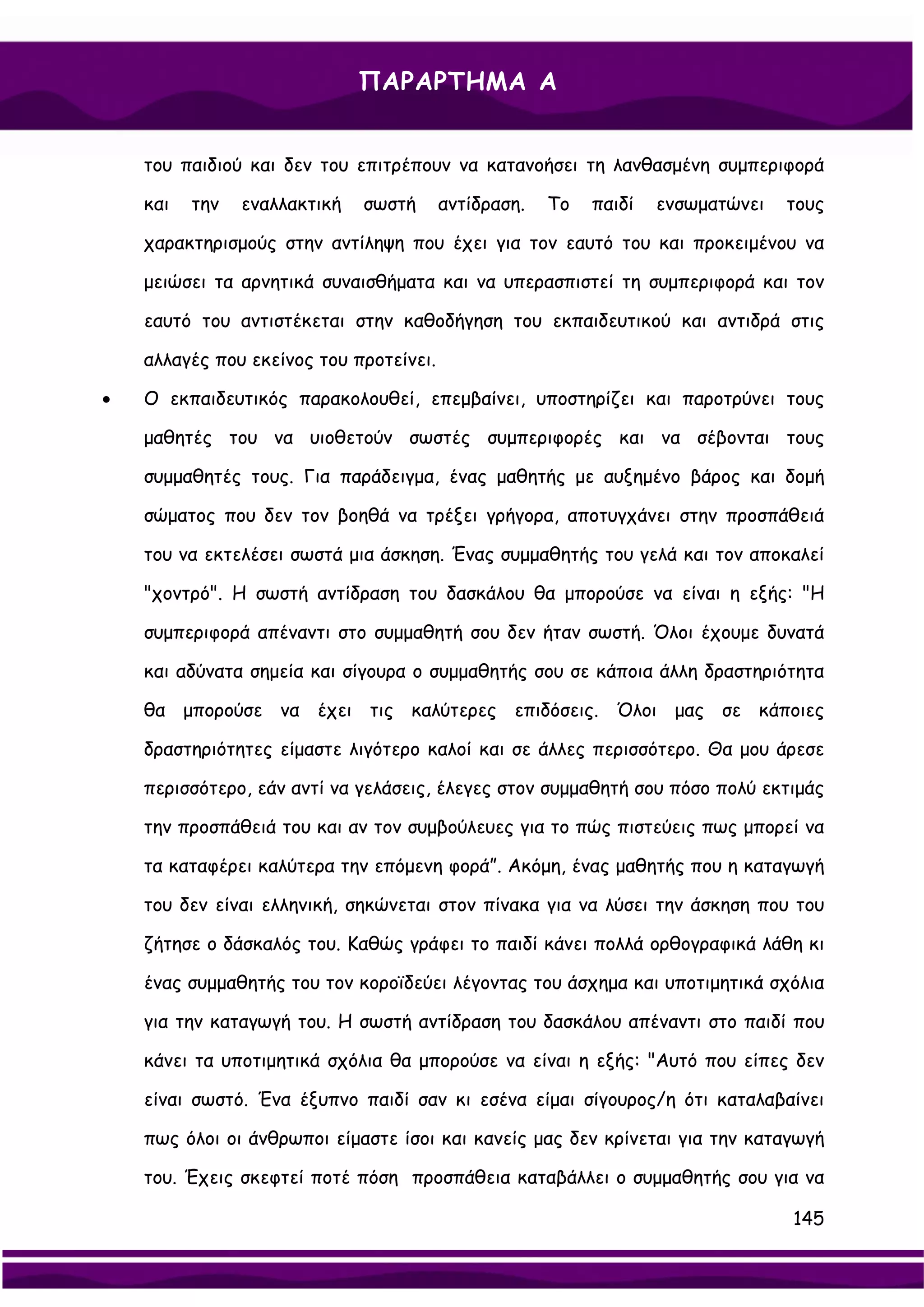 ΠΑΡΑΡΤΗΜΑ Α


    του παιδιού και δεν του επιτρέπουν να κατανοήσει τη λανθασμένη συμπεριφορά

    και   την   εναλλακτική   σωστή      αντίδραση.   Το   παιδί   ενσωματώνει   τους

    χαρακτηρισμούς στην αντίληψη που έχει για τον εαυτό του και προκειμένου να

    μειώσει τα αρνητικά συναισθήματα και να υπερασπιστεί τη συμπεριφορά και τον

    εαυτό του αντιστέκεται στην καθοδήγηση του εκπαιδευτικού και αντιδρά στις

    αλλαγές που εκείνος του προτείνει.

•   Ο εκπαιδευτικός παρακολουθεί, επεμβαίνει, υποστηρίζει και παροτρύνει τους

    μαθητές του να υιοθετούν σωστές συμπεριφορές και να σέβονται τους

    συμμαθητές τους. Για παράδειγμα, ένας μαθητής με αυξημένο βάρος και δομή

    σώματος που δεν τον βοηθά να τρέξει γρήγορα, αποτυγχάνει στην προσπάθειά

    του να εκτελέσει σωστά μια άσκηση. Ένας συμμαθητής του γελά και τον αποκαλεί

    "χοντρό". Η σωστή αντίδραση του δασκάλου θα μπορούσε να είναι η εξής: "Η

    συμπεριφορά απέναντι στο συμμαθητή σου δεν ήταν σωστή. Όλοι έχουμε δυνατά

    και αδύνατα σημεία και σίγουρα ο συμμαθητής σου σε κάποια άλλη δραστηριότητα

    θα μπορούσε να έχει τις καλύτερες επιδόσεις. Όλοι μας σε κάποιες

    δραστηριότητες είμαστε λιγότερο καλοί και σε άλλες περισσότερο. Θα μου άρεσε

    περισσότερο, εάν αντί να γελάσεις, έλεγες στον συμμαθητή σου πόσο πολύ εκτιμάς

    την προσπάθειά του και αν τον συμβούλευες για το πώς πιστεύεις πως μπορεί να

    τα καταφέρει καλύτερα την επόμενη φορά”. Ακόμη, ένας μαθητής που η καταγωγή

    του δεν είναι ελληνική, σηκώνεται στον πίνακα για να λύσει την άσκηση που του

    ζήτησε ο δάσκαλός του. Καθώς γράφει το παιδί κάνει πολλά ορθογραφικά λάθη κι

    ένας συμμαθητής του τον κοροϊδεύει λέγοντας του άσχημα και υποτιμητικά σχόλια

    για την καταγωγή του. Η σωστή αντίδραση του δασκάλου απέναντι στο παιδί που

    κάνει τα υποτιμητικά σχόλια θα μπορούσε να είναι η εξής: "Αυτό που είπες δεν

    είναι σωστό. Ένα έξυπνο παιδί σαν κι εσένα είμαι σίγουρος/η ότι καταλαβαίνει

    πως όλοι οι άνθρωποι είμαστε ίσοι και κανείς μας δεν κρίνεται για την καταγωγή

    του. Έχεις σκεφτεί ποτέ πόση προσπάθεια καταβάλλει ο συμμαθητής σου για να

                                                                                 145
 