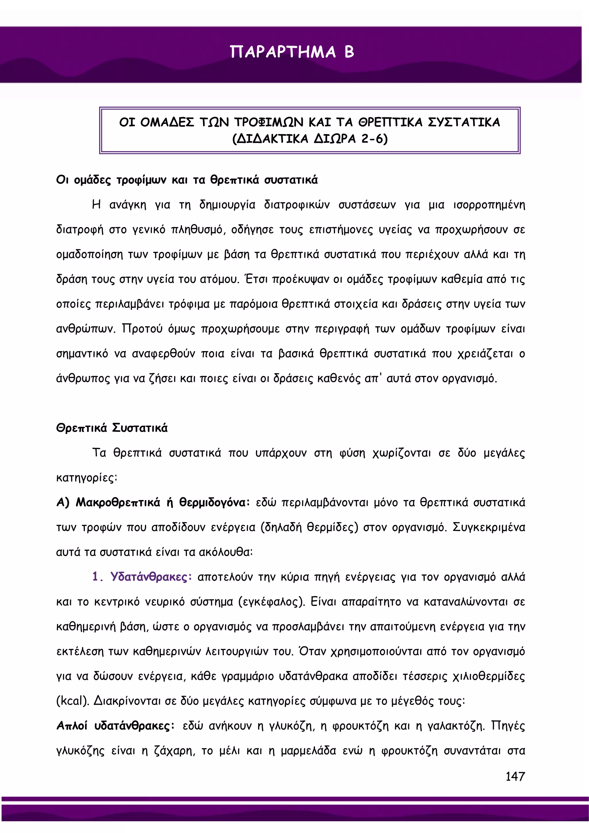 ΠΑΡΑΡΤΗΜΑ Β



              ΟΙ ΟΜΑ∆ΕΣ ΤΩΝ ΤΡΟΦΙΜΩΝ ΚΑΙ ΤΑ ΘΡΕΠΤΙΚΑ ΣΥΣΤΑΤΙΚΑ
                            (∆Ι∆ΑΚΤΙΚΑ ∆ΙΩΡΑ 2-6)


Οι ομάδες τροφίμων και τα θρεπτικά συστατικά

      Η ανάγκη για τη δημιουργία διατροφικών συστάσεων για μια ισορροπημένη

διατροφή στο γενικό πληθυσμό, οδήγησε τους επιστήμονες υγείας να προχωρήσουν σε

ομαδοποίηση των τροφίμων με βάση τα θρεπτικά συστατικά που περιέχουν αλλά και τη

δράση τους στην υγεία του ατόμου. Έτσι προέκυψαν οι ομάδες τροφίμων καθεμία από τις

οποίες περιλαμβάνει τρόφιμα με παρόμοια θρεπτικά στοιχεία και δράσεις στην υγεία των

ανθρώπων. Προτού όμως προχωρήσουμε στην περιγραφή των ομάδων τροφίμων είναι

σημαντικό να αναφερθούν ποια είναι τα βασικά θρεπτικά συστατικά που χρειάζεται ο

άνθρωπος για να ζήσει και ποιες είναι οι δράσεις καθενός απ' αυτά στον οργανισμό.



Θρεπτικά Συστατικά

      Τα θρεπτικά συστατικά που υπάρχουν στη φύση χωρίζονται σε δύο μεγάλες

κατηγορίες:

Α) Μακροθρεπτικά ή θερμιδογόνα: εδώ περιλαμβάνονται μόνο τα θρεπτικά συστατικά

των τροφών που αποδίδουν ενέργεια (δηλαδή θερμίδες) στον οργανισμό. Συγκεκριμένα

αυτά τα συστατικά είναι τα ακόλουθα:

      1. Υδατάνθρακες: αποτελούν την κύρια πηγή ενέργειας για τον οργανισμό αλλά

και το κεντρικό νευρικό σύστημα (εγκέφαλος). Είναι απαραίτητο να καταναλώνονται σε

καθημερινή βάση, ώστε ο οργανισμός να προσλαμβάνει την απαιτούμενη ενέργεια για την

εκτέλεση των καθημερινών λειτουργιών του. Όταν χρησιμοποιούνται από τον οργανισμό

για να δώσουν ενέργεια, κάθε γραμμάριο υδατάνθρακα αποδίδει τέσσερις χιλιοθερμίδες

(kcal). ∆ιακρίνονται σε δύο μεγάλες κατηγορίες σύμφωνα με το μέγεθός τους:

Απλοί υδατάνθρακες: εδώ ανήκουν η γλυκόζη, η φρουκτόζη και η γαλακτόζη. Πηγές

γλυκόζης είναι η ζάχαρη, το μέλι και η μαρμελάδα ενώ η φρουκτόζη συναντάται στα

                                                                                    147
 