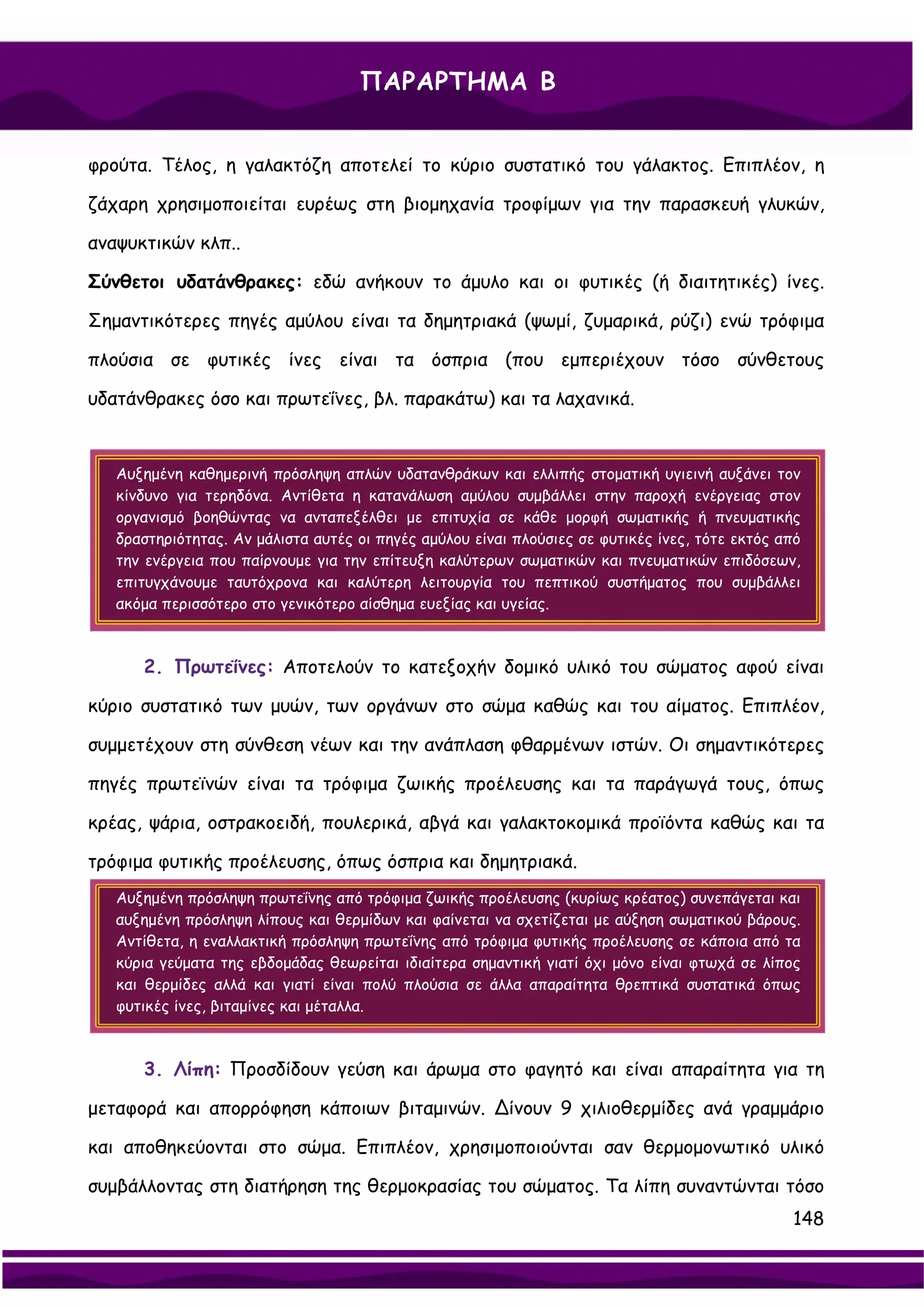 ΠΑΡΑΡΤΗΜΑ Β


φρούτα. Τέλος, η γαλακτόζη αποτελεί το κύριο συστατικό του γάλακτος. Επιπλέον, η

ζάχαρη χρησιμοποιείται ευρέως στη βιομηχανία τροφίμων για την παρασκευή γλυκών,

αναψυκτικών κλπ..

Σύνθετοι υδατάνθρακες: εδώ ανήκουν το άμυλο και οι φυτικές (ή διαιτητικές) ίνες.

Σημαντικότερες πηγές αμύλου είναι τα δημητριακά (ψωμί, ζυμαρικά, ρύζι) ενώ τρόφιμα

πλούσια σε φυτικές ίνες είναι τα όσπρια (που εμπεριέχουν τόσο σύνθετους

υδατάνθρακες όσο και πρωτεΐνες, βλ. παρακάτω) και τα λαχανικά.


   Αυξημένη καθημερινή πρόσληψη απλών υδατανθράκων και ελλιπής στοματική υγιεινή αυξάνει τον
   κίνδυνο για τερηδόνα. Αντίθετα η κατανάλωση αμύλου συμβάλλει στην παροχή ενέργειας στον
   οργανισμό βοηθώντας να ανταπεξέλθει με επιτυχία σε κάθε μορφή σωματικής ή πνευματικής
   δραστηριότητας. Αν μάλιστα αυτές οι πηγές αμύλου είναι πλούσιες σε φυτικές ίνες, τότε εκτός από
   την ενέργεια που παίρνουμε για την επίτευξη καλύτερων σωματικών και πνευματικών επιδόσεων,
   επιτυγχάνουμε ταυτόχρονα και καλύτερη λειτουργία του πεπτικού συστήματος που συμβάλλει
   ακόμα περισσότερο στο γενικότερο αίσθημα ευεξίας και υγείας.



      2. Πρωτεΐνες: Αποτελούν το κατεξοχήν δομικό υλικό του σώματος αφού είναι

κύριο συστατικό των μυών, των οργάνων στο σώμα καθώς και του αίματος. Επιπλέον,

συμμετέχουν στη σύνθεση νέων και την ανάπλαση φθαρμένων ιστών. Οι σημαντικότερες

πηγές πρωτεϊνών είναι τα τρόφιμα ζωικής προέλευσης και τα παράγωγά τους, όπως

κρέας, ψάρια, οστρακοειδή, πουλερικά, αβγά και γαλακτοκομικά προϊόντα καθώς και τα

τρόφιμα φυτικής προέλευσης, όπως όσπρια και δημητριακά.
   Αυξημένη πρόσληψη πρωτεΐνης από τρόφιμα ζωικής προέλευσης (κυρίως κρέατος) συνεπάγεται και
   αυξημένη πρόσληψη λίπους και θερμίδων και φαίνεται να σχετίζεται με αύξηση σωματικού βάρους.
   Αντίθετα, η εναλλακτική πρόσληψη πρωτεΐνης από τρόφιμα φυτικής προέλευσης σε κάποια από τα
   κύρια γεύματα της εβδομάδας θεωρείται ιδιαίτερα σημαντική γιατί όχι μόνο είναι φτωχά σε λίπος
   και θερμίδες αλλά και γιατί είναι πολύ πλούσια σε άλλα απαραίτητα θρεπτικά συστατικά όπως
   φυτικές ίνες, βιταμίνες και μέταλλα.



      3. Λίπη: Προσδίδουν γεύση και άρωμα στο φαγητό και είναι απαραίτητα για τη

μεταφορά και απορρόφηση κάποιων βιταμινών. ∆ίνουν 9 χιλιοθερμίδες ανά γραμμάριο

και αποθηκεύονται στο σώμα. Επιπλέον, χρησιμοποιούνται σαν θερμομονωτικό υλικό

συμβάλλοντας στη διατήρηση της θερμοκρασίας του σώματος. Τα λίπη συναντώνται τόσο
                                                                                                148
 