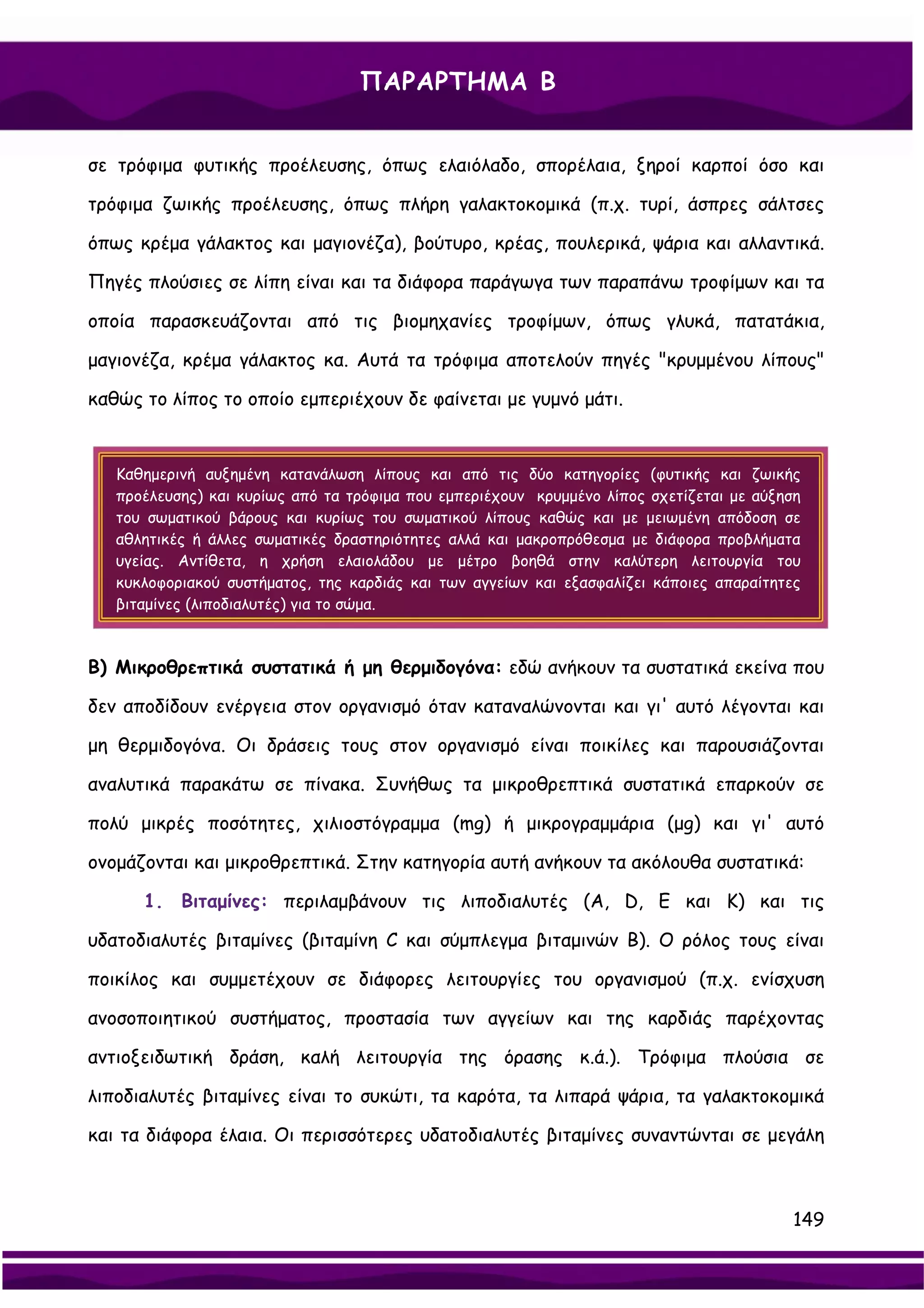 ΠΑΡΑΡΤΗΜΑ Β


σε τρόφιμα φυτικής προέλευσης, όπως ελαιόλαδο, σπορέλαια, ξηροί καρποί όσο και

τρόφιμα ζωικής προέλευσης, όπως πλήρη γαλακτοκομικά (π.χ. τυρί, άσπρες σάλτσες

όπως κρέμα γάλακτος και μαγιονέζα), βούτυρο, κρέας, πουλερικά, ψάρια και αλλαντικά.

Πηγές πλούσιες σε λίπη είναι και τα διάφορα παράγωγα των παραπάνω τροφίμων και τα

οποία παρασκευάζονται από τις βιομηχανίες τροφίμων, όπως γλυκά, πατατάκια,

μαγιονέζα, κρέμα γάλακτος κα. Αυτά τα τρόφιμα αποτελούν πηγές "κρυμμένου λίπους"

καθώς το λίπος το οποίο εμπεριέχουν δε φαίνεται με γυμνό μάτι.


   Καθημερινή αυξημένη κατανάλωση λίπους και από τις δύο κατηγορίες (φυτικής και ζωικής
   προέλευσης) και κυρίως από τα τρόφιμα που εμπεριέχουν κρυμμένο λίπος σχετίζεται με αύξηση
   του σωματικού βάρους και κυρίως του σωματικού λίπους καθώς και με μειωμένη απόδοση σε
   αθλητικές ή άλλες σωματικές δραστηριότητες αλλά και μακροπρόθεσμα με διάφορα προβλήματα
   υγείας. Αντίθετα, η χρήση ελαιολάδου με μέτρο βοηθά στην καλύτερη λειτουργία του
   κυκλοφοριακού συστήματος, της καρδιάς και των αγγείων και εξασφαλίζει κάποιες απαραίτητες
   βιταμίνες (λιποδιαλυτές) για το σώμα.



Β) Μικροθρεπτικά συστατικά ή μη θερμιδογόνα: εδώ ανήκουν τα συστατικά εκείνα που

δεν αποδίδουν ενέργεια στον οργανισμό όταν καταναλώνονται και γι' αυτό λέγονται και

μη θερμιδογόνα. Οι δράσεις τους στον οργανισμό είναι ποικίλες και παρουσιάζονται

αναλυτικά παρακάτω σε πίνακα. Συνήθως τα μικροθρεπτικά συστατικά επαρκούν σε

πολύ μικρές ποσότητες, χιλιοστόγραμμα (mg) ή μικρογραμμάρια (μg) και γι' αυτό

ονομάζονται και μικροθρεπτικά. Στην κατηγορία αυτή ανήκουν τα ακόλουθα συστατικά:

      1. Βιταμίνες: περιλαμβάνουν τις λιποδιαλυτές (Α, D, E και K) και τις

υδατοδιαλυτές βιταμίνες (βιταμίνη C και σύμπλεγμα βιταμινών Β). Ο ρόλος τους είναι

ποικίλος και συμμετέχουν σε διάφορες λειτουργίες του οργανισμού (π.χ. ενίσχυση

ανοσοποιητικού συστήματος, προστασία των αγγείων και της καρδιάς παρέχοντας

αντιοξειδωτική δράση, καλή λειτουργία της όρασης κ.ά.). Τρόφιμα πλούσια σε

λιποδιαλυτές βιταμίνες είναι το συκώτι, τα καρότα, τα λιπαρά ψάρια, τα γαλακτοκομικά

και τα διάφορα έλαια. Οι περισσότερες υδατοδιαλυτές βιταμίνες συναντώνται σε μεγάλη



                                                                                           149
 
