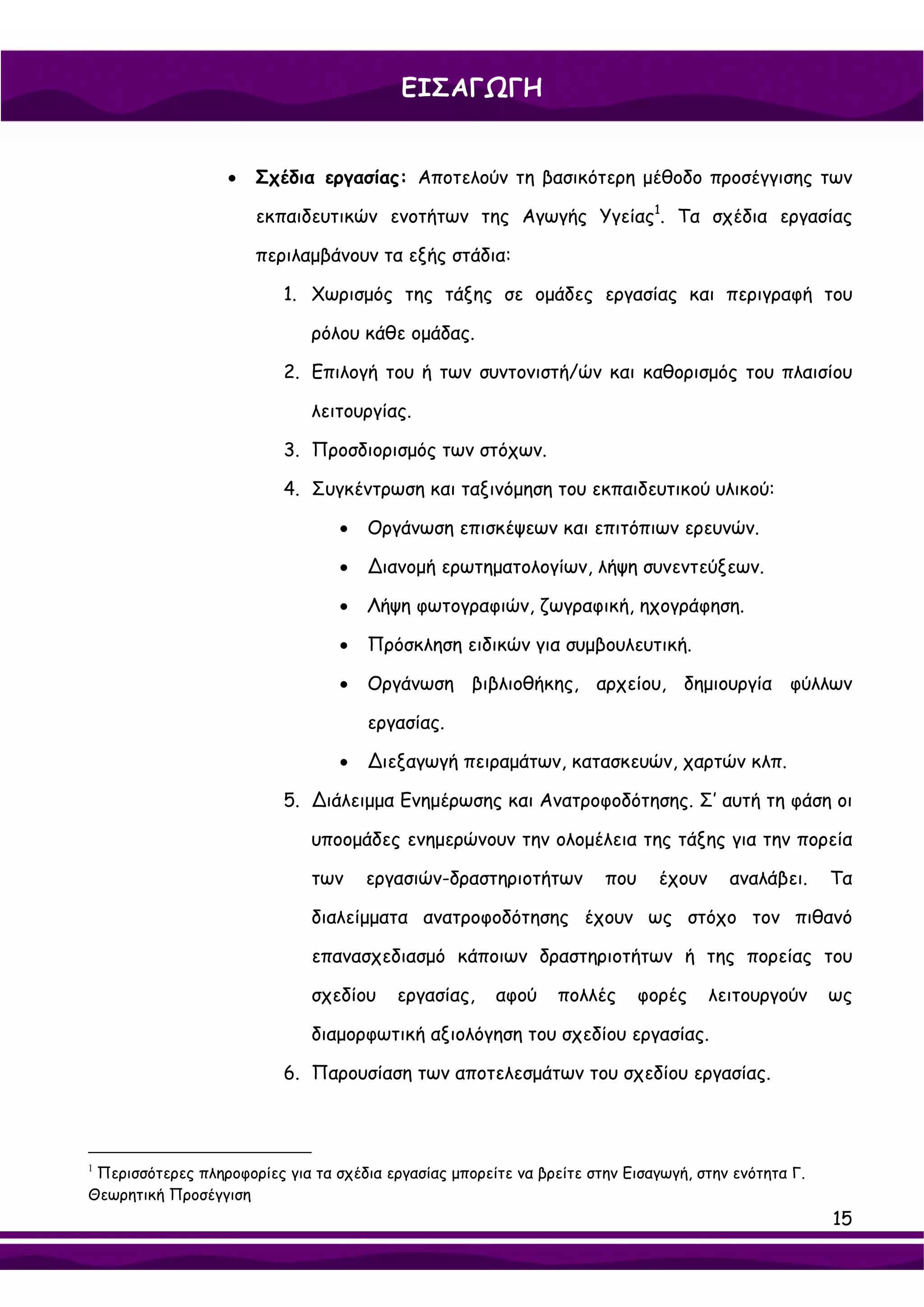 ΕΙΣΑΓΩΓΗ


                   •   Σχέδια εργασίας: Αποτελούν τη βασικότερη μέθοδο προσέγγισης των

                       εκπαιδευτικών ενοτήτων της Αγωγής Υγείας1. Τα σχέδια εργασίας

                       περιλαμβάνουν τα εξής στάδια:

                          1. Χωρισμός της τάξης σε ομάδες εργασίας και περιγραφή του

                              ρόλου κάθε ομάδας.

                          2. Επιλογή του ή των συντονιστή/ών και καθορισμός του πλαισίου

                              λειτουργίας.

                          3. Προσδιορισμός των στόχων.

                          4. Συγκέντρωση και ταξινόμηση του εκπαιδευτικού υλικού:

                                  •   Οργάνωση επισκέψεων και επιτόπιων ερευνών.

                                  •   ∆ιανομή ερωτηματολογίων, λήψη συνεντεύξεων.

                                  •   Λήψη φωτογραφιών, ζωγραφική, ηχογράφηση.

                                  •   Πρόσκληση ειδικών για συμβουλευτική.

                                  •   Οργάνωση βιβλιοθήκης, αρχείου, δημιουργία φύλλων

                                      εργασίας.

                                  •   ∆ιεξαγωγή πειραμάτων, κατασκευών, χαρτών κλπ.

                          5. ∆ιάλειμμα Ενημέρωσης και Ανατροφοδότησης. Σ’ αυτή τη φάση οι

                              υποομάδες ενημερώνουν την ολομέλεια της τάξης για την πορεία

                              των     εργασιών-δραστηριοτήτων         που     έχουν     αναλάβει.    Τα

                              διαλείμματα ανατροφοδότησης έχουν ως στόχο τον πιθανό

                              επανασχεδιασμό κάποιων δραστηριοτήτων ή της πορείας του

                              σχεδίου     εργασίας,    αφού     πολλές      φορές     λειτουργούν    ως

                              διαμορφωτική αξιολόγηση του σχεδίου εργασίας.

                          6. Παρουσίαση των αποτελεσμάτων του σχεδίου εργασίας.



1
 Περισσότερες πληροφορίες για τα σχέδια εργασίας μπορείτε να βρείτε στην Εισαγωγή, στην ενότητα Γ.
Θεωρητική Προσέγγιση
                                                                                                     15
 