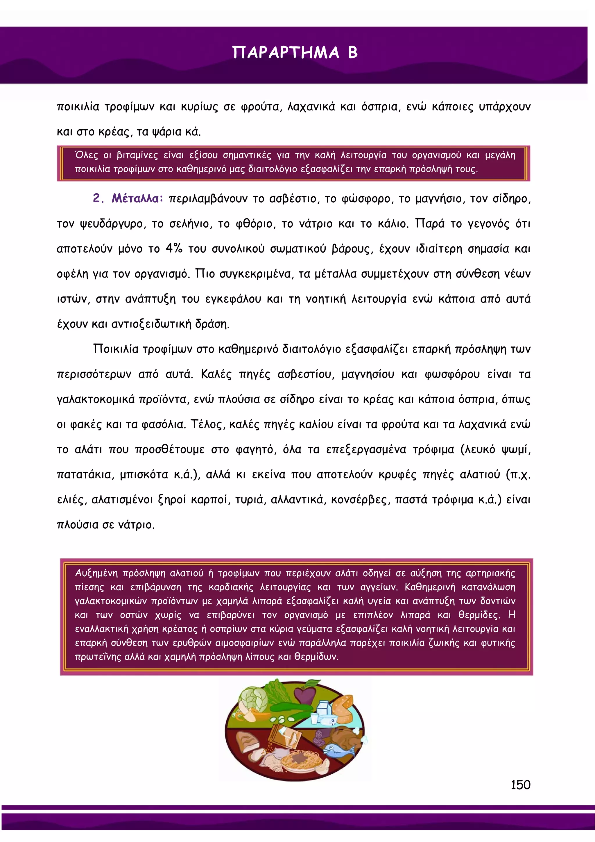 ΠΑΡΑΡΤΗΜΑ Β


ποικιλία τροφίμων και κυρίως σε φρούτα, λαχανικά και όσπρια, ενώ κάποιες υπάρχουν

και στο κρέας, τα ψάρια κά.
   Όλες οι βιταμίνες είναι εξίσου σημαντικές για την καλή λειτουργία του οργανισμού και μεγάλη
   ποικιλία τροφίμων στο καθημερινό μας διαιτολόγιο εξασφαλίζει την επαρκή πρόσληψή τους.


      2. Μέταλλα: περιλαμβάνουν το ασβέστιο, το φώσφορο, το μαγνήσιο, τον σίδηρο,

τον ψευδάργυρο, το σελήνιο, το φθόριο, το νάτριο και το κάλιο. Παρά το γεγονός ότι

αποτελούν μόνο το 4% του συνολικού σωματικού βάρους, έχουν ιδιαίτερη σημασία και

οφέλη για τον οργανισμό. Πιο συγκεκριμένα, τα μέταλλα συμμετέχουν στη σύνθεση νέων

ιστών, στην ανάπτυξη του εγκεφάλου και τη νοητική λειτουργία ενώ κάποια από αυτά

έχουν και αντιοξειδωτική δράση.

      Ποικιλία τροφίμων στο καθημερινό διαιτολόγιο εξασφαλίζει επαρκή πρόσληψη των

περισσότερων από αυτά. Καλές πηγές ασβεστίου, μαγνησίου και φωσφόρου είναι τα

γαλακτοκομικά προϊόντα, ενώ πλούσια σε σίδηρο είναι το κρέας και κάποια όσπρια, όπως

οι φακές και τα φασόλια. Τέλος, καλές πηγές καλίου είναι τα φρούτα και τα λαχανικά ενώ

το αλάτι που προσθέτουμε στο φαγητό, όλα τα επεξεργασμένα τρόφιμα (λευκό ψωμί,

πατατάκια, μπισκότα κ.ά.), αλλά κι εκείνα που αποτελούν κρυφές πηγές αλατιού (π.χ.

ελιές, αλατισμένοι ξηροί καρποί, τυριά, αλλαντικά, κονσέρβες, παστά τρόφιμα κ.ά.) είναι

πλούσια σε νάτριο.


   Αυξημένη πρόσληψη αλατιού ή τροφίμων που περιέχουν αλάτι οδηγεί σε αύξηση της αρτηριακής
   πίεσης και επιβάρυνση της καρδιακής λειτουργίας και των αγγείων. Καθημερινή κατανάλωση
   γαλακτοκομικών προϊόντων με χαμηλά λιπαρά εξασφαλίζει καλή υγεία και ανάπτυξη των δοντιών
   και των οστών χωρίς να επιβαρύνει τον οργανισμό με επιπλέον λιπαρά και θερμίδες. Η
   εναλλακτική χρήση κρέατος ή οσπρίων στα κύρια γεύματα εξασφαλίζει καλή νοητική λειτουργία και
   επαρκή σύνθεση των ερυθρών αιμοσφαιρίων ενώ παράλληλα παρέχει ποικιλία ζωικής και φυτικής
   πρωτεΐνης αλλά και χαμηλή πρόσληψη λίπους και θερμίδων.




                                                                                              150
 