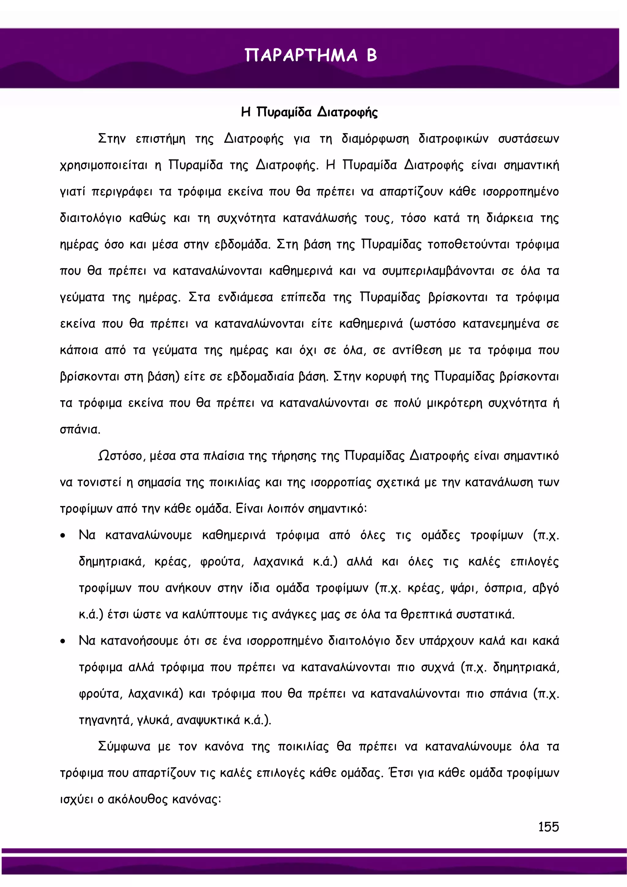 ΠΑΡΑΡΤΗΜΑ Β


                                Η Πυραμίδα ∆ιατροφής

       Στην επιστήμη της ∆ιατροφής για τη διαμόρφωση διατροφικών συστάσεων

χρησιμοποιείται η Πυραμίδα της ∆ιατροφής. Η Πυραμίδα ∆ιατροφής είναι σημαντική

γιατί περιγράφει τα τρόφιμα εκείνα που θα πρέπει να απαρτίζουν κάθε ισορροπημένο

διαιτολόγιο καθώς και τη συχνότητα κατανάλωσής τους, τόσο κατά τη διάρκεια της

ημέρας όσο και μέσα στην εβδομάδα. Στη βάση της Πυραμίδας τοποθετούνται τρόφιμα

που θα πρέπει να καταναλώνονται καθημερινά και να συμπεριλαμβάνονται σε όλα τα

γεύματα της ημέρας. Στα ενδιάμεσα επίπεδα της Πυραμίδας βρίσκονται τα τρόφιμα

εκείνα που θα πρέπει να καταναλώνονται είτε καθημερινά (ωστόσο κατανεμημένα σε

κάποια από τα γεύματα της ημέρας και όχι σε όλα, σε αντίθεση με τα τρόφιμα που

βρίσκονται στη βάση) είτε σε εβδομαδιαία βάση. Στην κορυφή της Πυραμίδας βρίσκονται

τα τρόφιμα εκείνα που θα πρέπει να καταναλώνονται σε πολύ μικρότερη συχνότητα ή

σπάνια.

       Ωστόσο, μέσα στα πλαίσια της τήρησης της Πυραμίδας ∆ιατροφής είναι σημαντικό

να τονιστεί η σημασία της ποικιλίας και της ισορροπίας σχετικά με την κατανάλωση των

τροφίμων από την κάθε ομάδα. Είναι λοιπόν σημαντικό:

•   Να καταναλώνουμε καθημερινά τρόφιμα από όλες τις ομάδες τροφίμων (π.χ.

    δημητριακά, κρέας, φρούτα, λαχανικά κ.ά.) αλλά και όλες τις καλές επιλογές

    τροφίμων που ανήκουν στην ίδια ομάδα τροφίμων (π.χ. κρέας, ψάρι, όσπρια, αβγό

    κ.ά.) έτσι ώστε να καλύπτουμε τις ανάγκες μας σε όλα τα θρεπτικά συστατικά.

•   Να κατανοήσουμε ότι σε ένα ισορροπημένο διαιτολόγιο δεν υπάρχουν καλά και κακά

    τρόφιμα αλλά τρόφιμα που πρέπει να καταναλώνονται πιο συχνά (π.χ. δημητριακά,

    φρούτα, λαχανικά) και τρόφιμα που θα πρέπει να καταναλώνονται πιο σπάνια (π.χ.

    τηγανητά, γλυκά, αναψυκτικά κ.ά.).

       Σύμφωνα με τον κανόνα της ποικιλίας θα πρέπει να καταναλώνουμε όλα τα

τρόφιμα που απαρτίζουν τις καλές επιλογές κάθε ομάδας. Έτσι για κάθε ομάδα τροφίμων

ισχύει ο ακόλουθος κανόνας:

                                                                                  155
 