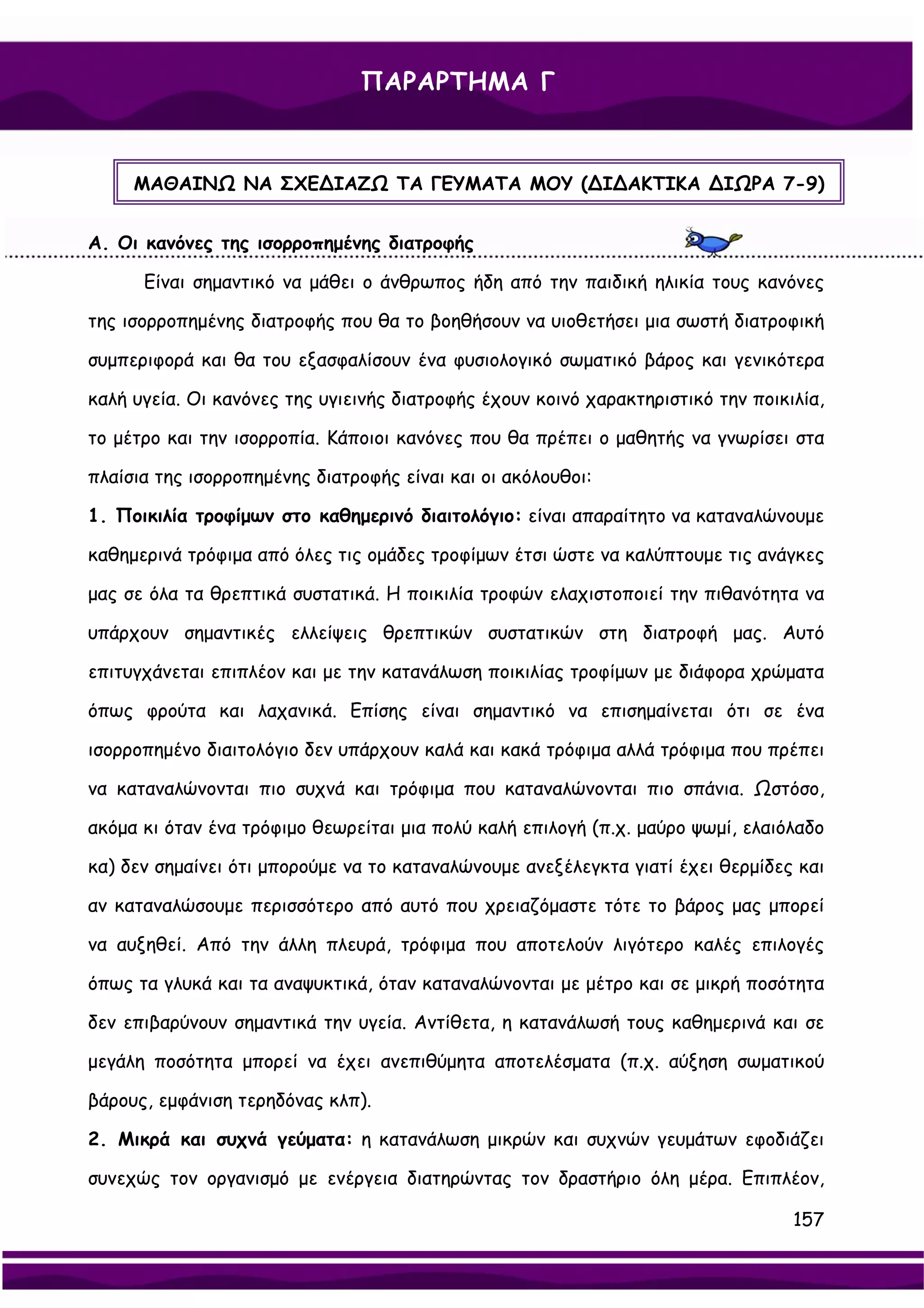 ΠΑΡΑΡΤΗΜΑ Γ



     ΜΑΘΑΙΝΩ ΝΑ ΣΧΕ∆ΙΑΖΩ ΤΑ ΓΕΥΜΑΤΑ ΜΟΥ (∆Ι∆ΑΚΤΙΚΑ ∆ΙΩΡΑ 7-9)


Α. Οι κανόνες της ισορροπημένης διατροφής

      Είναι σημαντικό να μάθει ο άνθρωπος ήδη από την παιδική ηλικία τους κανόνες

της ισορροπημένης διατροφής που θα το βοηθήσουν να υιοθετήσει μια σωστή διατροφική

συμπεριφορά και θα του εξασφαλίσουν ένα φυσιολογικό σωματικό βάρος και γενικότερα

καλή υγεία. Οι κανόνες της υγιεινής διατροφής έχουν κοινό χαρακτηριστικό την ποικιλία,

το μέτρο και την ισορροπία. Κάποιοι κανόνες που θα πρέπει ο μαθητής να γνωρίσει στα

πλαίσια της ισορροπημένης διατροφής είναι και οι ακόλουθοι:

1. Ποικιλία τροφίμων στο καθημερινό διαιτολόγιο: είναι απαραίτητο να καταναλώνουμε

καθημερινά τρόφιμα από όλες τις ομάδες τροφίμων έτσι ώστε να καλύπτουμε τις ανάγκες

μας σε όλα τα θρεπτικά συστατικά. Η ποικιλία τροφών ελαχιστοποιεί την πιθανότητα να

υπάρχουν σημαντικές ελλείψεις θρεπτικών συστατικών στη διατροφή μας. Αυτό

επιτυγχάνεται επιπλέον και με την κατανάλωση ποικιλίας τροφίμων με διάφορα χρώματα

όπως φρούτα και λαχανικά. Επίσης είναι σημαντικό να επισημαίνεται ότι σε ένα

ισορροπημένο διαιτολόγιο δεν υπάρχουν καλά και κακά τρόφιμα αλλά τρόφιμα που πρέπει

να καταναλώνονται πιο συχνά και τρόφιμα που καταναλώνονται πιο σπάνια. Ωστόσο,

ακόμα κι όταν ένα τρόφιμο θεωρείται μια πολύ καλή επιλογή (π.χ. μαύρο ψωμί, ελαιόλαδο

κα) δεν σημαίνει ότι μπορούμε να το καταναλώνουμε ανεξέλεγκτα γιατί έχει θερμίδες και

αν καταναλώσουμε περισσότερο από αυτό που χρειαζόμαστε τότε το βάρος μας μπορεί

να αυξηθεί. Από την άλλη πλευρά, τρόφιμα που αποτελούν λιγότερο καλές επιλογές

όπως τα γλυκά και τα αναψυκτικά, όταν καταναλώνονται με μέτρο και σε μικρή ποσότητα

δεν επιβαρύνουν σημαντικά την υγεία. Αντίθετα, η κατανάλωσή τους καθημερινά και σε

μεγάλη ποσότητα μπορεί να έχει ανεπιθύμητα αποτελέσματα (π.χ. αύξηση σωματικού

βάρους, εμφάνιση τερηδόνας κλπ).

2. Μικρά και συχνά γεύματα: η κατανάλωση μικρών και συχνών γευμάτων εφοδιάζει

συνεχώς τον οργανισμό με ενέργεια διατηρώντας τον δραστήριο όλη μέρα. Επιπλέον,

                                                                                  157
 