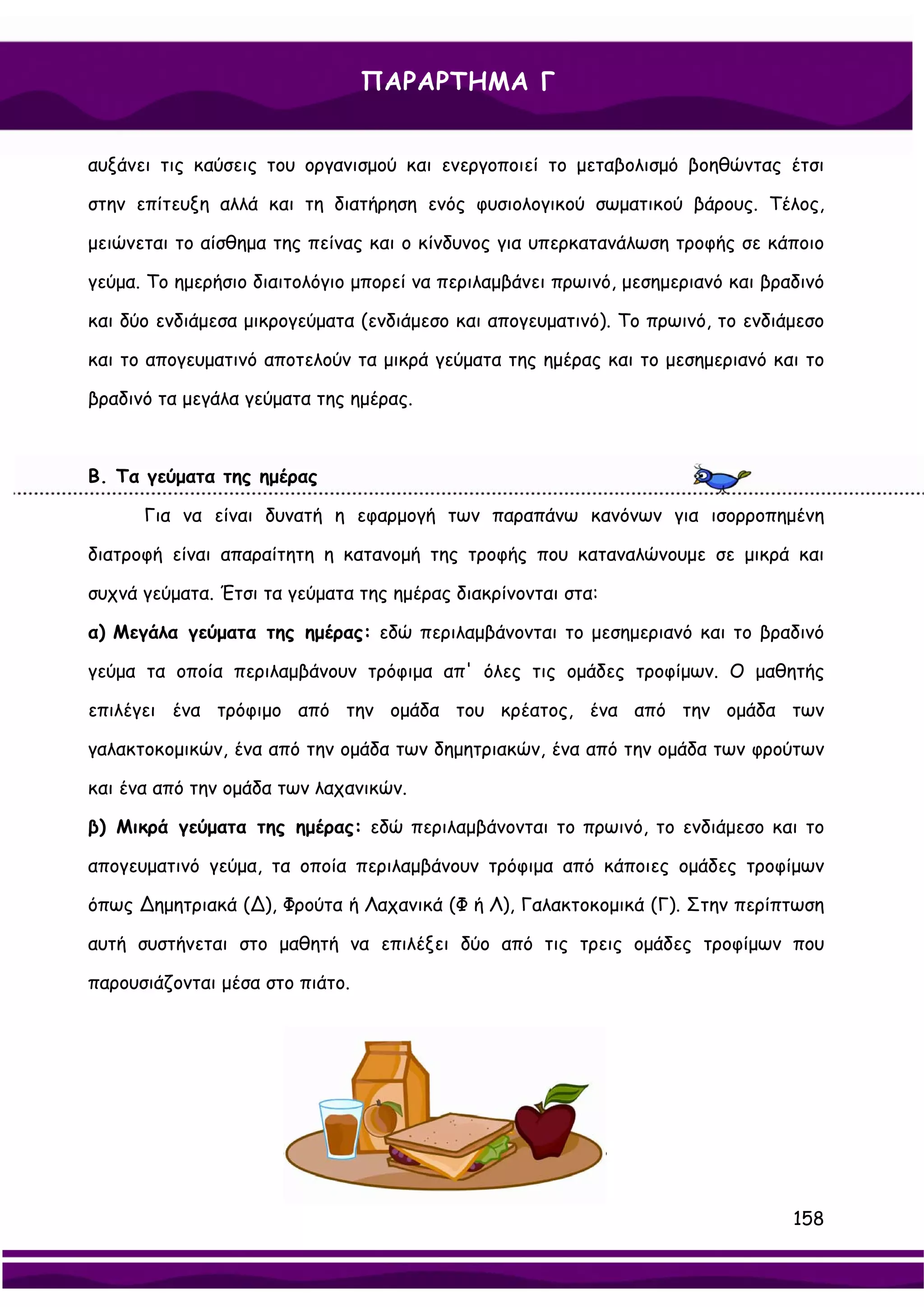 ΠΑΡΑΡΤΗΜΑ Γ


αυξάνει τις καύσεις του οργανισμού και ενεργοποιεί το μεταβολισμό βοηθώντας έτσι

στην επίτευξη αλλά και τη διατήρηση ενός φυσιολογικού σωματικού βάρους. Τέλος,

μειώνεται το αίσθημα της πείνας και ο κίνδυνος για υπερκατανάλωση τροφής σε κάποιο

γεύμα. Το ημερήσιο διαιτολόγιο μπορεί να περιλαμβάνει πρωινό, μεσημεριανό και βραδινό

και δύο ενδιάμεσα μικρογεύματα (ενδιάμεσο και απογευματινό). Το πρωινό, το ενδιάμεσο

και το απογευματινό αποτελούν τα μικρά γεύματα της ημέρας και το μεσημεριανό και το

βραδινό τα μεγάλα γεύματα της ημέρας.



Β. Τα γεύματα της ημέρας

      Για να είναι δυνατή η εφαρμογή των παραπάνω κανόνων για ισορροπημένη

διατροφή είναι απαραίτητη η κατανομή της τροφής που καταναλώνουμε σε μικρά και

συχνά γεύματα. Έτσι τα γεύματα της ημέρας διακρίνονται στα:

α) Μεγάλα γεύματα της ημέρας: εδώ περιλαμβάνονται το μεσημεριανό και το βραδινό

γεύμα τα οποία περιλαμβάνουν τρόφιμα απ' όλες τις ομάδες τροφίμων. Ο μαθητής

επιλέγει ένα τρόφιμο από την ομάδα του κρέατος, ένα από την ομάδα των

γαλακτοκομικών, ένα από την ομάδα των δημητριακών, ένα από την ομάδα των φρούτων

και ένα από την ομάδα των λαχανικών.

β) Μικρά γεύματα της ημέρας: εδώ περιλαμβάνονται το πρωινό, το ενδιάμεσο και το

απογευματινό γεύμα, τα οποία περιλαμβάνουν τρόφιμα από κάποιες ομάδες τροφίμων

όπως ∆ημητριακά (∆), Φρούτα ή Λαχανικά (Φ ή Λ), Γαλακτοκομικά (Γ). Στην περίπτωση

αυτή συστήνεται στο μαθητή να επιλέξει δύο από τις τρεις ομάδες τροφίμων που

παρουσιάζονται μέσα στο πιάτο.




                                                                                 158
 