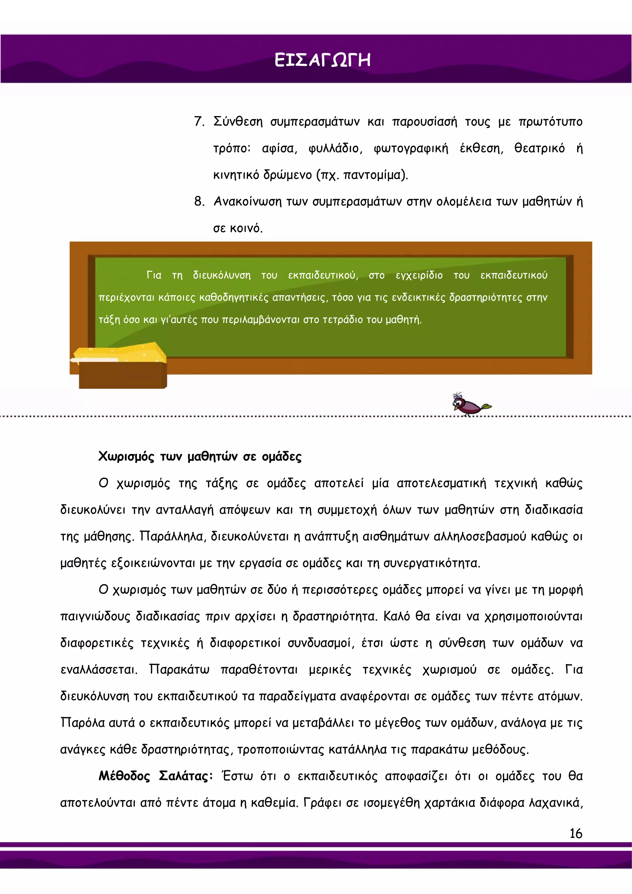 ΕΙΣΑΓΩΓΗ


                         7. Σύνθεση συμπερασμάτων και παρουσίασή τους με πρωτότυπο

                             τρόπο: αφίσα, φυλλάδιο, φωτογραφική έκθεση, θεατρικό ή

                             κινητικό δρώμενο (πχ. παντομίμα).

                         8. Ανακοίνωση των συμπερασμάτων στην ολομέλεια των μαθητών ή

                             σε κοινό.


               Για τη διευκόλυνση του εκπαιδευτικού, στο εγχειρίδιο του εκπαιδευτικού

      περιέχονται κάποιες καθοδηγητικές απαντήσεις, τόσο για τις ενδεικτικές δραστηριότητες στην

      τάξη όσο και γι’αυτές που περιλαμβάνονται στο τετράδιο του μαθητή.




      Χωρισμός των μαθητών σε ομάδες

      Ο χωρισμός της τάξης σε ομάδες αποτελεί μία αποτελεσματική τεχνική καθώς

διευκολύνει την ανταλλαγή απόψεων και τη συμμετοχή όλων των μαθητών στη διαδικασία

της μάθησης. Παράλληλα, διευκολύνεται η ανάπτυξη αισθημάτων αλληλοσεβασμού καθώς οι

μαθητές εξοικειώνονται με την εργασία σε ομάδες και τη συνεργατικότητα.

      Ο χωρισμός των μαθητών σε δύο ή περισσότερες ομάδες μπορεί να γίνει με τη μορφή

παιγνιώδους διαδικασίας πριν αρχίσει η δραστηριότητα. Καλό θα είναι να χρησιμοποιούνται

διαφορετικές τεχνικές ή διαφορετικοί συνδυασμοί, έτσι ώστε η σύνθεση των ομάδων να

εναλλάσσεται. Παρακάτω παραθέτονται μερικές τεχνικές χωρισμού σε ομάδες. Για

διευκόλυνση του εκπαιδευτικού τα παραδείγματα αναφέρονται σε ομάδες των πέντε ατόμων.

Παρόλα αυτά ο εκπαιδευτικός μπορεί να μεταβάλλει το μέγεθος των ομάδων, ανάλογα με τις

ανάγκες κάθε δραστηριότητας, τροποποιώντας κατάλληλα τις παρακάτω μεθόδους.

      Μέθοδος Σαλάτας: Έστω ότι ο εκπαιδευτικός αποφασίζει ότι οι ομάδες του θα

αποτελούνται από πέντε άτομα η καθεμία. Γράφει σε ισομεγέθη χαρτάκια διάφορα λαχανικά,

                                                                                                   16
 