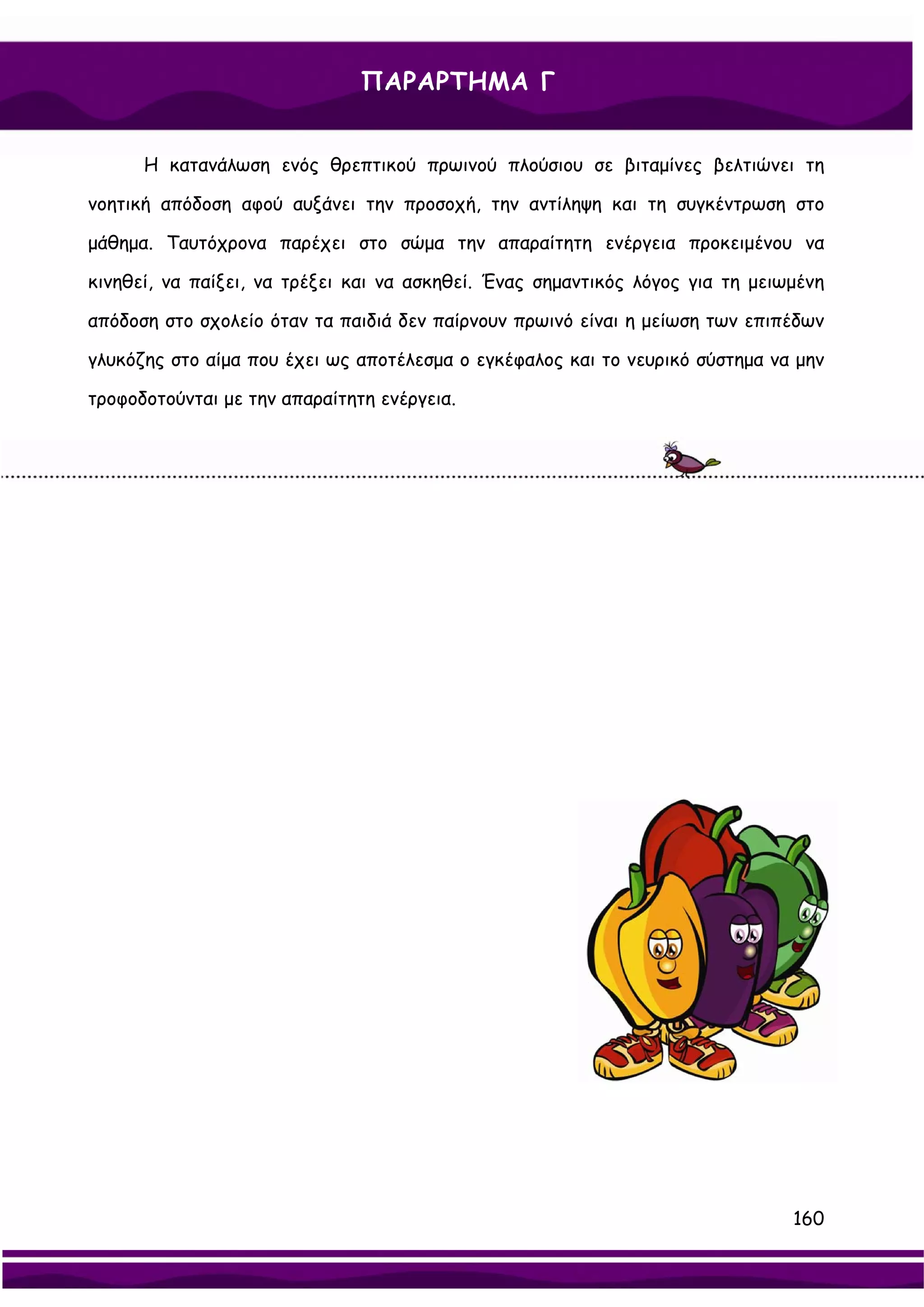ΠΑΡΑΡΤΗΜΑ Γ


      Η κατανάλωση ενός θρεπτικού πρωινού πλούσιου σε βιταμίνες βελτιώνει τη

νοητική απόδοση αφού αυξάνει την προσοχή, την αντίληψη και τη συγκέντρωση στο

μάθημα. Ταυτόχρονα παρέχει στο σώμα την απαραίτητη ενέργεια προκειμένου να

κινηθεί, να παίξει, να τρέξει και να ασκηθεί. Ένας σημαντικός λόγος για τη μειωμένη

απόδοση στο σχολείο όταν τα παιδιά δεν παίρνουν πρωινό είναι η μείωση των επιπέδων

γλυκόζης στο αίμα που έχει ως αποτέλεσμα ο εγκέφαλος και το νευρικό σύστημα να μην

τροφοδοτούνται με την απαραίτητη ενέργεια.




                                                                               160
 