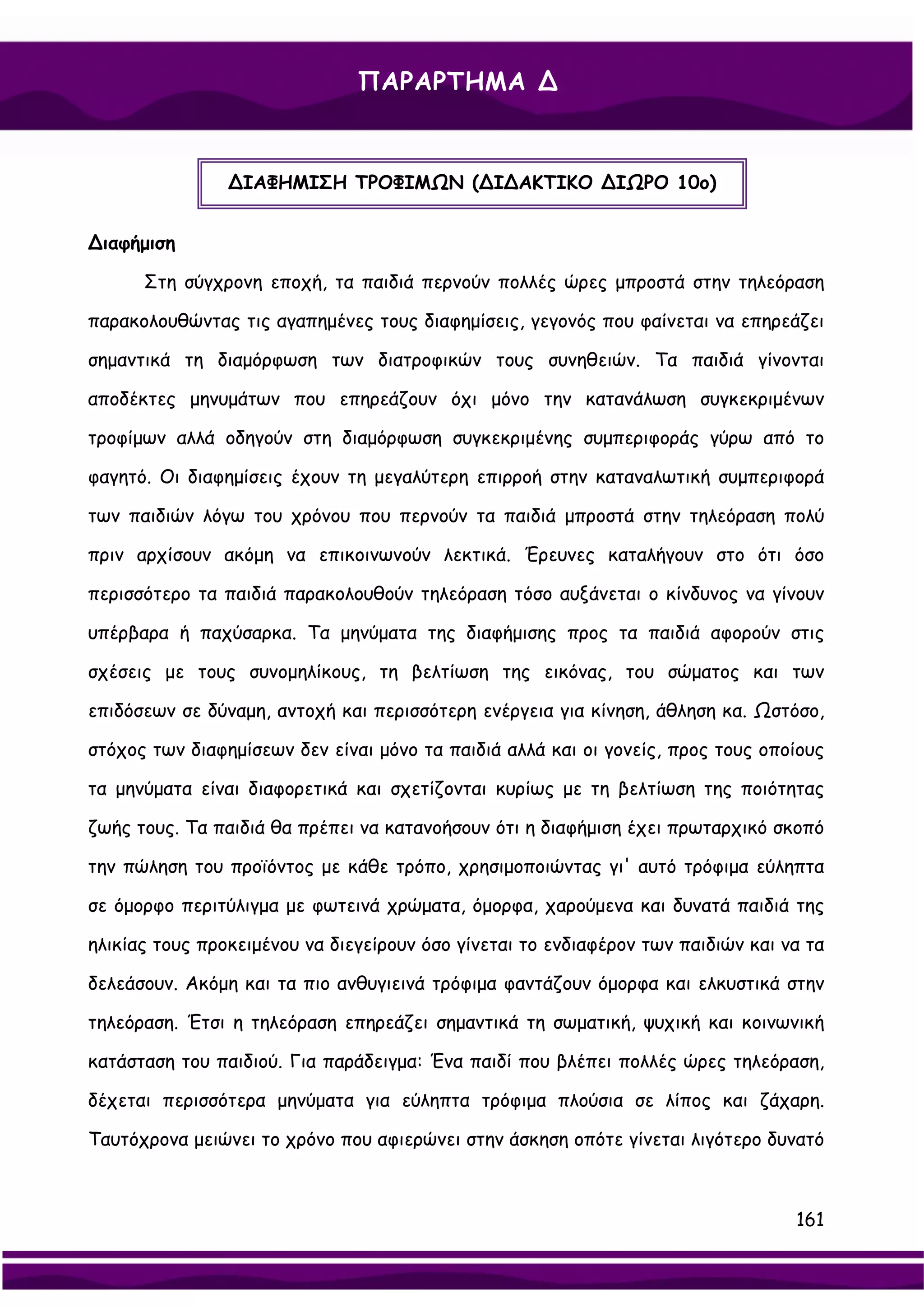 ΠΑΡΑΡΤΗΜΑ ∆


                ∆ΙΑΦΗΜΙΣΗ ΤΡΟΦΙΜΩΝ (∆Ι∆ΑΚΤΙΚΟ ∆ΙΩΡΟ 10ο)


∆ιαφήμιση

      Στη σύγχρονη εποχή, τα παιδιά περνούν πολλές ώρες μπροστά στην τηλεόραση

παρακολουθώντας τις αγαπημένες τους διαφημίσεις, γεγονός που φαίνεται να επηρεάζει

σημαντικά τη διαμόρφωση των διατροφικών τους συνηθειών. Τα παιδιά γίνονται

αποδέκτες μηνυμάτων που επηρεάζουν όχι μόνο την κατανάλωση συγκεκριμένων

τροφίμων αλλά οδηγούν στη διαμόρφωση συγκεκριμένης συμπεριφοράς γύρω από το

φαγητό. Οι διαφημίσεις έχουν τη μεγαλύτερη επιρροή στην καταναλωτική συμπεριφορά

των παιδιών λόγω του χρόνου που περνούν τα παιδιά μπροστά στην τηλεόραση πολύ

πριν αρχίσουν ακόμη να επικοινωνούν λεκτικά. Έρευνες καταλήγουν στο ότι όσο

περισσότερο τα παιδιά παρακολουθούν τηλεόραση τόσο αυξάνεται ο κίνδυνος να γίνουν

υπέρβαρα ή παχύσαρκα. Τα μηνύματα της διαφήμισης προς τα παιδιά αφορούν στις

σχέσεις με τους συνομηλίκους, τη βελτίωση της εικόνας, του σώματος και των

επιδόσεων σε δύναμη, αντοχή και περισσότερη ενέργεια για κίνηση, άθληση κα. Ωστόσο,

στόχος των διαφημίσεων δεν είναι μόνο τα παιδιά αλλά και οι γονείς, προς τους οποίους

τα μηνύματα είναι διαφορετικά και σχετίζονται κυρίως με τη βελτίωση της ποιότητας

ζωής τους. Τα παιδιά θα πρέπει να κατανοήσουν ότι η διαφήμιση έχει πρωταρχικό σκοπό

την πώληση του προϊόντος με κάθε τρόπο, χρησιμοποιώντας γι' αυτό τρόφιμα εύληπτα

σε όμορφο περιτύλιγμα με φωτεινά χρώματα, όμορφα, χαρούμενα και δυνατά παιδιά της

ηλικίας τους προκειμένου να διεγείρουν όσο γίνεται το ενδιαφέρον των παιδιών και να τα

δελεάσουν. Ακόμη και τα πιο ανθυγιεινά τρόφιμα φαντάζουν όμορφα και ελκυστικά στην

τηλεόραση. Έτσι η τηλεόραση επηρεάζει σημαντικά τη σωματική, ψυχική και κοινωνική

κατάσταση του παιδιού. Για παράδειγμα: Ένα παιδί που βλέπει πολλές ώρες τηλεόραση,

δέχεται περισσότερα μηνύματα για εύληπτα τρόφιμα πλούσια σε λίπος και ζάχαρη.

Ταυτόχρονα μειώνει το χρόνο που αφιερώνει στην άσκηση οπότε γίνεται λιγότερο δυνατό



                                                                                  161
 