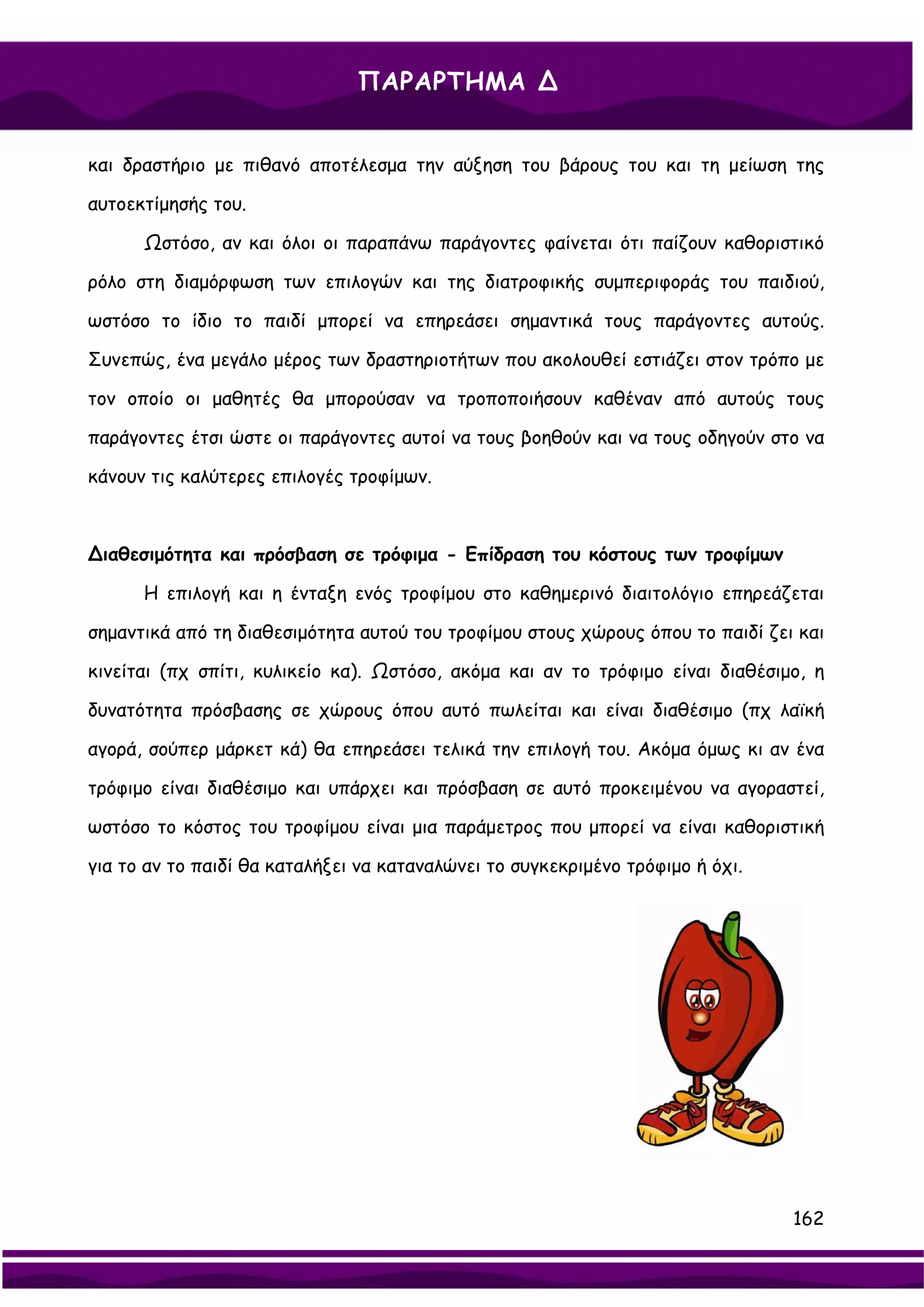 ΠΑΡΑΡΤΗΜΑ ∆


και δραστήριο με πιθανό αποτέλεσμα την αύξηση του βάρους του και τη μείωση της

αυτοεκτίμησής του.

      Ωστόσο, αν και όλοι οι παραπάνω παράγοντες φαίνεται ότι παίζουν καθοριστικό

ρόλο στη διαμόρφωση των επιλογών και της διατροφικής συμπεριφοράς του παιδιού,

ωστόσο το ίδιο το παιδί μπορεί να επηρεάσει σημαντικά τους παράγοντες αυτούς.

Συνεπώς, ένα μεγάλο μέρος των δραστηριοτήτων που ακολουθεί εστιάζει στον τρόπο με

τον οποίο οι μαθητές θα μπορούσαν να τροποποιήσουν καθέναν από αυτούς τους

παράγοντες έτσι ώστε οι παράγοντες αυτοί να τους βοηθούν και να τους οδηγούν στο να

κάνουν τις καλύτερες επιλογές τροφίμων.



∆ιαθεσιμότητα και πρόσβαση σε τρόφιμα - Επίδραση του κόστους των τροφίμων

      Η επιλογή και η ένταξη ενός τροφίμου στο καθημερινό διαιτολόγιο επηρεάζεται

σημαντικά από τη διαθεσιμότητα αυτού του τροφίμου στους χώρους όπου το παιδί ζει και

κινείται (πχ σπίτι, κυλικείο κα). Ωστόσο, ακόμα και αν το τρόφιμο είναι διαθέσιμο, η

δυνατότητα πρόσβασης σε χώρους όπου αυτό πωλείται και είναι διαθέσιμο (πχ λαϊκή

αγορά, σούπερ μάρκετ κά) θα επηρεάσει τελικά την επιλογή του. Ακόμα όμως κι αν ένα

τρόφιμο είναι διαθέσιμο και υπάρχει και πρόσβαση σε αυτό προκειμένου να αγοραστεί,

ωστόσο το κόστος του τροφίμου είναι μια παράμετρος που μπορεί να είναι καθοριστική

για το αν το παιδί θα καταλήξει να καταναλώνει το συγκεκριμένο τρόφιμο ή όχι.




                                                                                162
 