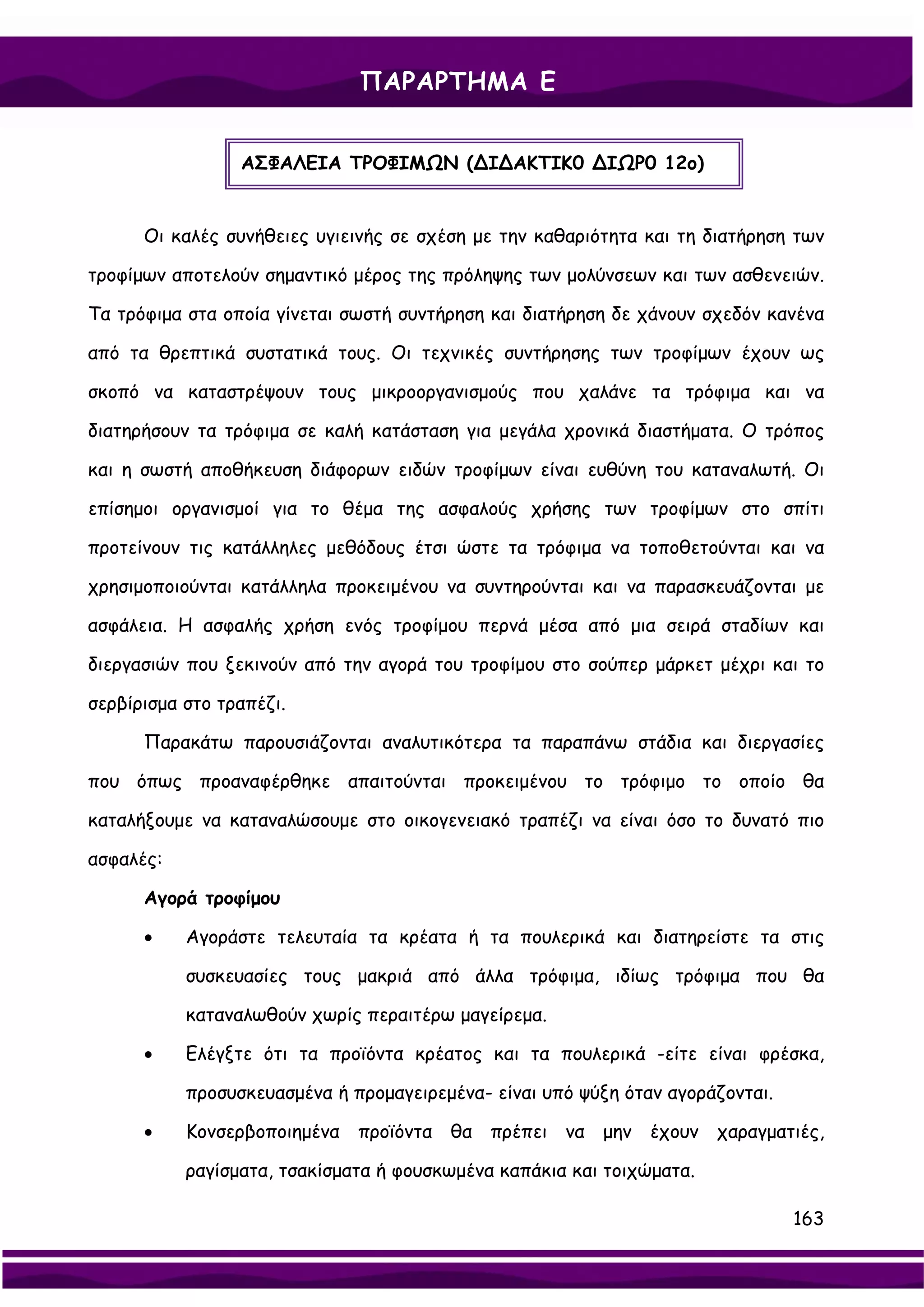 ΠΑΡΑΡΤΗΜΑ Ε


                 ΑΣΦΑΛΕΙΑ ΤΡΟΦΙΜΩΝ (∆Ι∆ΑΚΤΙΚ0 ∆ΙΩΡ0 12ο)


      Οι καλές συνήθειες υγιεινής σε σχέση με την καθαριότητα και τη διατήρηση των

τροφίμων αποτελούν σημαντικό μέρος της πρόληψης των μολύνσεων και των ασθενειών.

Τα τρόφιμα στα οποία γίνεται σωστή συντήρηση και διατήρηση δε χάνουν σχεδόν κανένα

από τα θρεπτικά συστατικά τους. Οι τεχνικές συντήρησης των τροφίμων έχουν ως

σκοπό να καταστρέψουν τους μικροοργανισμούς που χαλάνε τα τρόφιμα και να

διατηρήσουν τα τρόφιμα σε καλή κατάσταση για μεγάλα χρονικά διαστήματα. Ο τρόπος

και η σωστή αποθήκευση διάφορων ειδών τροφίμων είναι ευθύνη του καταναλωτή. Οι

επίσημοι οργανισμοί για το θέμα της ασφαλούς χρήσης των τροφίμων στο σπίτι

προτείνουν τις κατάλληλες μεθόδους έτσι ώστε τα τρόφιμα να τοποθετούνται και να

χρησιμοποιούνται κατάλληλα προκειμένου να συντηρούνται και να παρασκευάζονται με

ασφάλεια. Η ασφαλής χρήση ενός τροφίμου περνά μέσα από μια σειρά σταδίων και

διεργασιών που ξεκινούν από την αγορά του τροφίμου στο σούπερ μάρκετ μέχρι και το

σερβίρισμα στο τραπέζι.

      Παρακάτω παρουσιάζονται αναλυτικότερα τα παραπάνω στάδια και διεργασίες

που όπως προαναφέρθηκε απαιτούνται προκειμένου το τρόφιμο το οποίο θα

καταλήξουμε να καταναλώσουμε στο οικογενειακό τραπέζι να είναι όσο το δυνατό πιο

ασφαλές:

      Αγορά τροφίμου

      •    Αγοράστε τελευταία τα κρέατα ή τα πουλερικά και διατηρείστε τα στις

           συσκευασίες τους μακριά από άλλα τρόφιμα, ιδίως τρόφιμα που θα

           καταναλωθούν χωρίς περαιτέρω μαγείρεμα.

      •    Ελέγξτε ότι τα προϊόντα κρέατος και τα πουλερικά -είτε είναι φρέσκα,

           προσυσκευασμένα ή προμαγειρεμένα- είναι υπό ψύξη όταν αγοράζονται.

      •    Κονσερβοποιημένα   προϊόντα θα πρέπει να μην έχουν χαραγματιές,

           ραγίσματα, τσακίσματα ή φουσκωμένα καπάκια και τοιχώματα.

                                                                                163
 