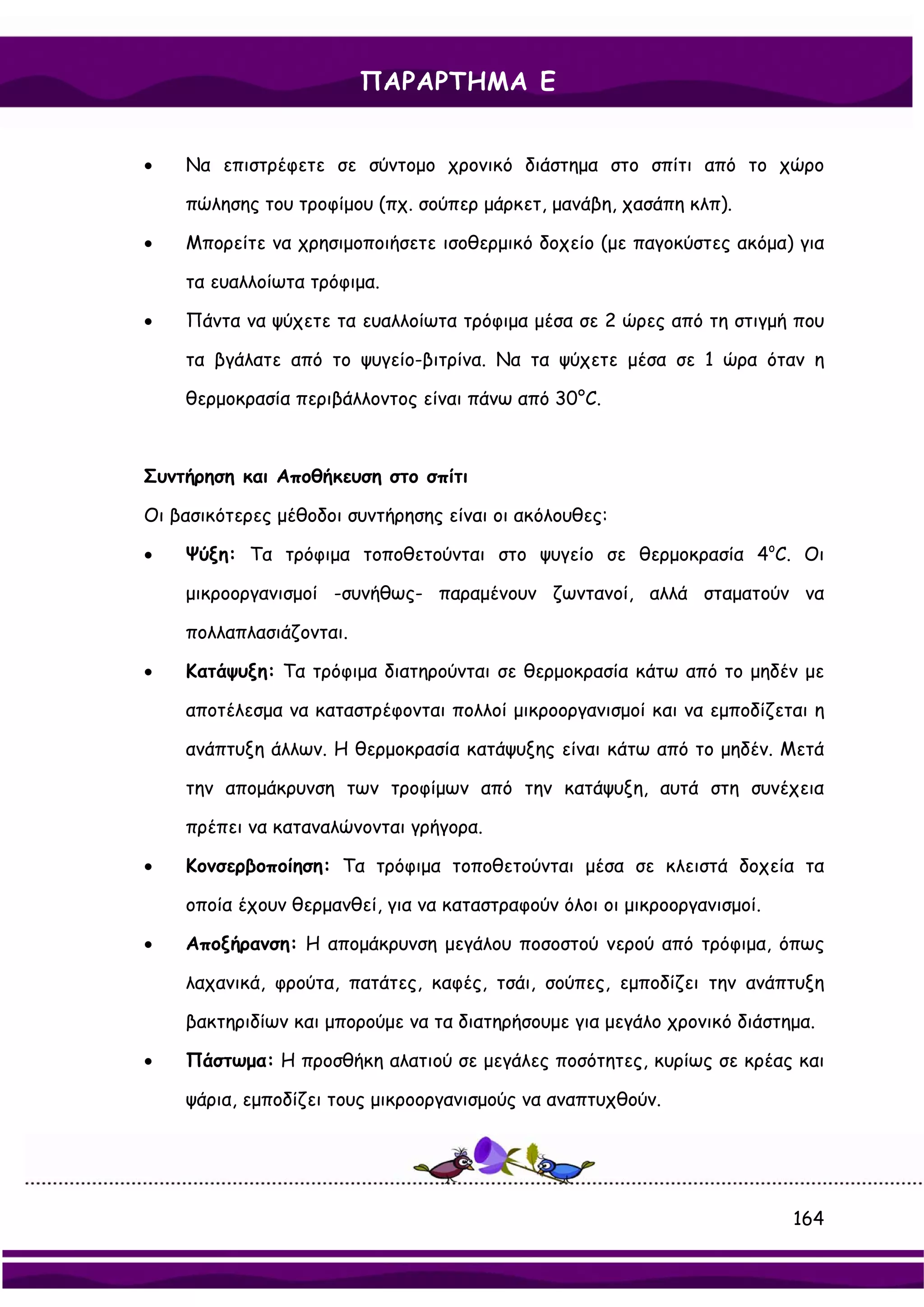 ΠΑΡΑΡΤΗΜΑ Ε


•   Να επιστρέφετε σε σύντομο χρονικό διάστημα στο σπίτι από το χώρο

    πώλησης του τροφίμου (πχ. σούπερ μάρκετ, μανάβη, χασάπη κλπ).

•   Μπορείτε να χρησιμοποιήσετε ισοθερμικό δοχείο (με παγοκύστες ακόμα) για

    τα ευαλλοίωτα τρόφιμα.

•   Πάντα να ψύχετε τα ευαλλοίωτα τρόφιμα μέσα σε 2 ώρες από τη στιγμή που

    τα βγάλατε από το ψυγείο-βιτρίνα. Να τα ψύχετε μέσα σε 1 ώρα όταν η

    θερμοκρασία περιβάλλοντος είναι πάνω από 30°C.



Συντήρηση και Αποθήκευση στο σπίτι

Οι βασικότερες μέθοδοι συντήρησης είναι οι ακόλουθες:

•   Ψύξη: Τα τρόφιμα τοποθετούνται στο ψυγείο σε θερμοκρασία 4oC. Οι

    μικροοργανισμοί -συνήθως- παραμένουν ζωντανοί, αλλά σταματούν να

    πολλαπλασιάζονται.

•   Κατάψυξη: Τα τρόφιμα διατηρούνται σε θερμοκρασία κάτω από το μηδέν με

    αποτέλεσμα να καταστρέφονται πολλοί μικροοργανισμοί και να εμποδίζεται η

    ανάπτυξη άλλων. Η θερμοκρασία κατάψυξης είναι κάτω από το μηδέν. Μετά

    την απομάκρυνση των τροφίμων από την κατάψυξη, αυτά στη συνέχεια

    πρέπει να καταναλώνονται γρήγορα.

•   Κονσερβοποίηση: Τα τρόφιμα τοποθετούνται μέσα σε κλειστά δοχεία τα

    οποία έχουν θερμανθεί, για να καταστραφούν όλοι οι μικροοργανισμοί.

•   Αποξήρανση: Η απομάκρυνση μεγάλου ποσοστού νερού από τρόφιμα, όπως

    λαχανικά, φρούτα, πατάτες, καφές, τσάι, σούπες, εμποδίζει την ανάπτυξη

    βακτηριδίων και μπορούμε να τα διατηρήσουμε για μεγάλο χρονικό διάστημα.

•   Πάστωμα: Η προσθήκη αλατιού σε μεγάλες ποσότητες, κυρίως σε κρέας και

    ψάρια, εμποδίζει τους μικροοργανισμούς να αναπτυχθούν.




                                                                          164
 