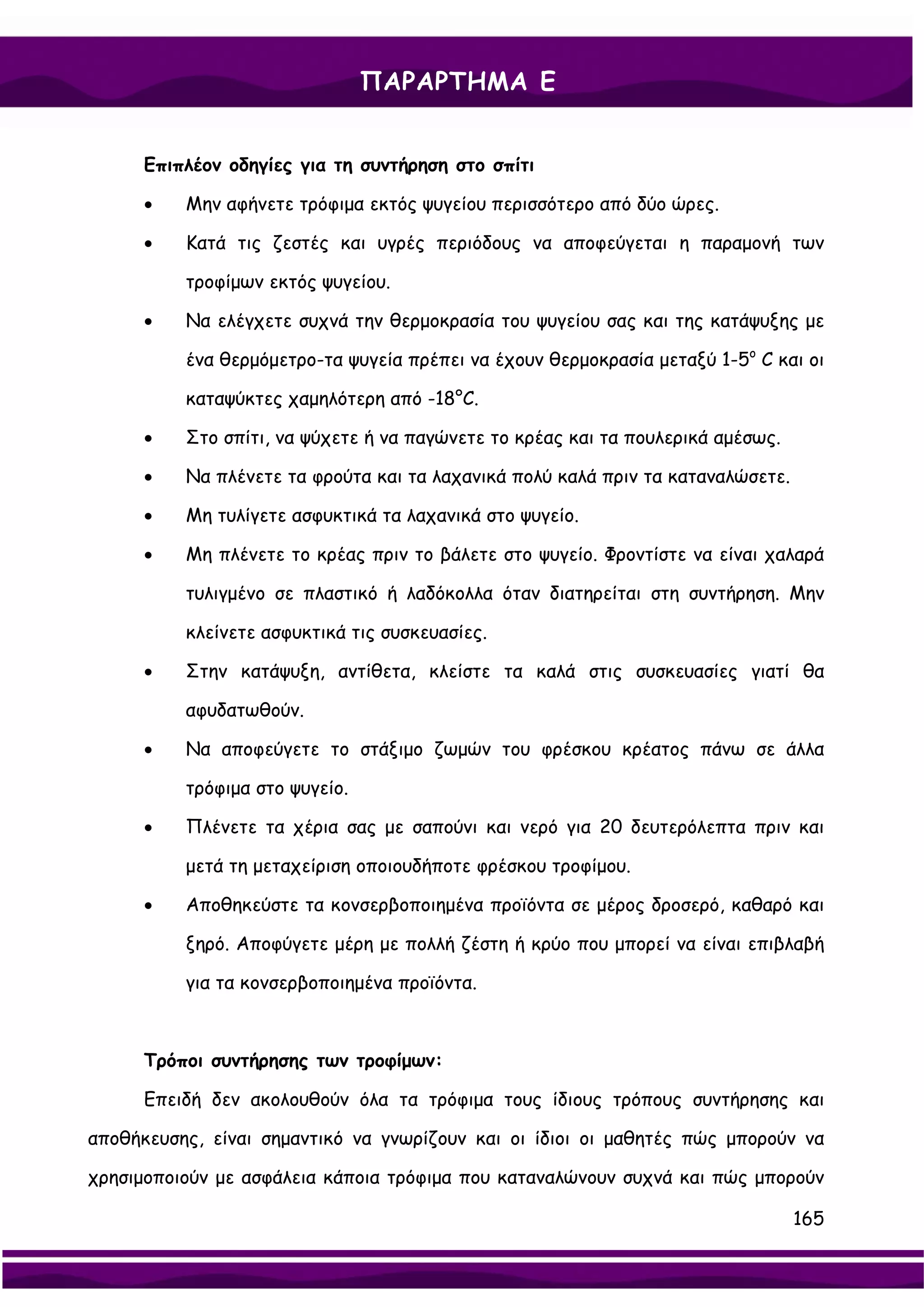 ΠΑΡΑΡΤΗΜΑ Ε


      Επιπλέον οδηγίες για τη συντήρηση στο σπίτι

      •   Μην αφήνετε τρόφιμα εκτός ψυγείου περισσότερο από δύο ώρες.

      •   Κατά τις ζεστές και υγρές περιόδους να αποφεύγεται η παραμονή των

          τροφίμων εκτός ψυγείου.

      •   Να ελέγχετε συχνά την θερμοκρασία του ψυγείου σας και της κατάψυξης με

          ένα θερμόμετρο-τα ψυγεία πρέπει να έχουν θερμοκρασία μεταξύ 1-5ο C και οι

          καταψύκτες χαμηλότερη από -18°C.

      •   Στο σπίτι, να ψύχετε ή να παγώνετε το κρέας και τα πουλερικά αμέσως.

      •   Να πλένετε τα φρούτα και τα λαχανικά πολύ καλά πριν τα καταναλώσετε.

      •   Μη τυλίγετε ασφυκτικά τα λαχανικά στο ψυγείο.

      •   Μη πλένετε το κρέας πριν το βάλετε στο ψυγείο. Φροντίστε να είναι χαλαρά

          τυλιγμένο σε πλαστικό ή λαδόκολλα όταν διατηρείται στη συντήρηση. Μην

          κλείνετε ασφυκτικά τις συσκευασίες.

      •   Στην κατάψυξη, αντίθετα, κλείστε τα καλά στις συσκευασίες γιατί θα

          αφυδατωθούν.

      •   Να αποφεύγετε το στάξιμο ζωμών του φρέσκου κρέατος πάνω σε άλλα

          τρόφιμα στο ψυγείο.

      •   Πλένετε τα χέρια σας με σαπούνι και νερό για 20 δευτερόλεπτα πριν και

          μετά τη μεταχείριση οποιουδήποτε φρέσκου τροφίμου.

      •   Αποθηκεύστε τα κονσερβοποιημένα προϊόντα σε μέρος δροσερό, καθαρό και

          ξηρό. Αποφύγετε μέρη με πολλή ζέστη ή κρύο που μπορεί να είναι επιβλαβή

          για τα κονσερβοποιημένα προϊόντα.



      Τρόποι συντήρησης των τροφίμων:

      Επειδή δεν ακολουθούν όλα τα τρόφιμα τους ίδιους τρόπους συντήρησης και

αποθήκευσης, είναι σημαντικό να γνωρίζουν και οι ίδιοι οι μαθητές πώς μπορούν να

χρησιμοποιούν με ασφάλεια κάποια τρόφιμα που καταναλώνουν συχνά και πώς μπορούν

                                                                                 165
 