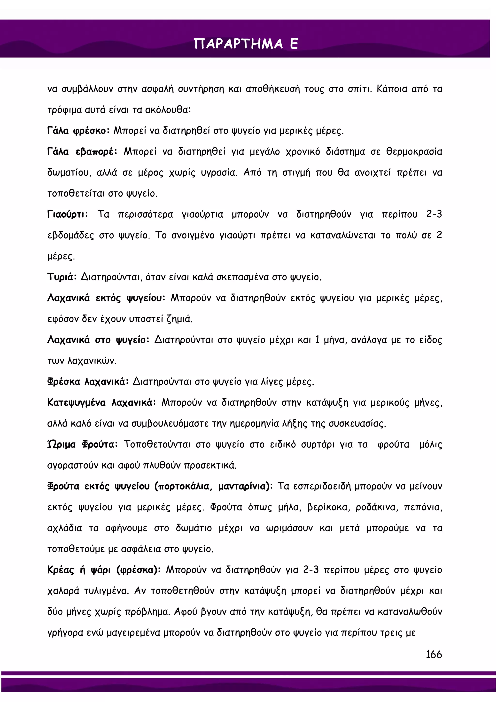 ΠΑΡΑΡΤΗΜΑ Ε


να συμβάλλουν στην ασφαλή συντήρηση και αποθήκευσή τους στο σπίτι. Κάποια από τα

τρόφιμα αυτά είναι τα ακόλουθα:

Γάλα φρέσκο: Μπορεί να διατηρηθεί στο ψυγείο για μερικές μέρες.

Γάλα εβαπορέ: Μπορεί να διατηρηθεί για μεγάλο χρονικό διάστημα σε θερμοκρασία

δωματίου, αλλά σε μέρος χωρίς υγρασία. Από τη στιγμή που θα ανοιχτεί πρέπει να

τοποθετείται στο ψυγείο.

Γιαούρτι: Τα περισσότερα γιαούρτια μπορούν να διατηρηθούν για περίπου 2-3

εβδομάδες στο ψυγείο. Το ανοιγμένο γιαούρτι πρέπει να καταναλώνεται το πολύ σε 2

μέρες.

Τυριά: ∆ιατηρούνται, όταν είναι καλά σκεπασμένα στο ψυγείο.

Λαχανικά εκτός ψυγείου: Μπορούν να διατηρηθούν εκτός ψυγείου για μερικές μέρες,

εφόσον δεν έχουν υποστεί ζημιά.

Λαχανικά στο ψυγείο: ∆ιατηρούνται στο ψυγείο μέχρι και 1 μήνα, ανάλογα με το είδος

των λαχανικών.

Φρέσκα λαχανικά: ∆ιατηρούνται στο ψυγείο για λίγες μέρες.

Κατεψυγμένα λαχανικά: Μπορούν να διατηρηθούν στην κατάψυξη για μερικούς μήνες,

αλλά καλό είναι να συμβουλευόμαστε την ημερομηνία λήξης της συσκευασίας.

Ώριμα Φρούτα: Τοποθετούνται στο ψυγείο στο ειδικό συρτάρι για τα φρούτα μόλις

αγοραστούν και αφού πλυθούν προσεκτικά.

Φρούτα εκτός ψυγείου (πορτοκάλια, μανταρίνια): Τα εσπεριδοειδή μπορούν να μείνουν

εκτός ψυγείου για μερικές μέρες. Φρούτα όπως μήλα, βερίκοκα, ροδάκινα, πεπόνια,

αχλάδια τα αφήνουμε στο δωμάτιο μέχρι να ωριμάσουν και μετά μπορούμε να τα

τοποθετούμε με ασφάλεια στο ψυγείο.

Κρέας ή ψάρι (φρέσκα): Μπορούν να διατηρηθούν για 2-3 περίπου μέρες στο ψυγείο

χαλαρά τυλιγμένα. Αν τοποθετηθούν στην κατάψυξη μπορεί να διατηρηθούν μέχρι και

δύο μήνες χωρίς πρόβλημα. Αφού βγουν από την κατάψυξη, θα πρέπει να καταναλωθούν

γρήγορα ενώ μαγειρεμένα μπορούν να διατηρηθούν στο ψυγείο για περίπου τρεις με

                                                                                 166
 