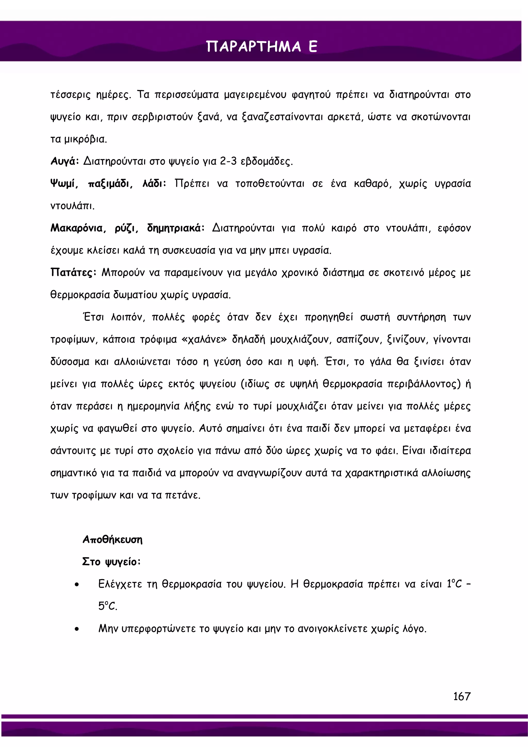 ΠΑΡΑΡΤΗΜΑ Ε


τέσσερις ημέρες. Τα περισσεύματα μαγειρεμένου φαγητού πρέπει να διατηρούνται στο

ψυγείο και, πριν σερβιριστούν ξανά, να ξαναζεσταίνονται αρκετά, ώστε να σκοτώνονται

τα μικρόβια.

Αυγά: ∆ιατηρούνται στο ψυγείο για 2-3 εβδομάδες.

Ψωμί, παξιμάδι, λάδι: Πρέπει να τοποθετούνται σε ένα καθαρό, χωρίς υγρασία

ντουλάπι.

Μακαρόνια, ρύζι, δημητριακά: ∆ιατηρούνται για πολύ καιρό στο ντουλάπι, εφόσον

έχουμε κλείσει καλά τη συσκευασία για να μην μπει υγρασία.

Πατάτες: Μπορούν να παραμείνουν για μεγάλο χρονικό διάστημα σε σκοτεινό μέρος με

θερμοκρασία δωματίου χωρίς υγρασία.

         Έτσι λοιπόν, πολλές φορές όταν δεν έχει προηγηθεί σωστή συντήρηση των

τροφίμων, κάποια τρόφιμα «χαλάνε» δηλαδή μουχλιάζουν, σαπίζουν, ξινίζουν, γίνονται

δύσοσμα και αλλοιώνεται τόσο η γεύση όσο και η υφή. Έτσι, το γάλα θα ξινίσει όταν

μείνει για πολλές ώρες εκτός ψυγείου (ιδίως σε υψηλή θερμοκρασία περιβάλλοντος) ή

όταν περάσει η ημερομηνία λήξης ενώ το τυρί μουχλιάζει όταν μείνει για πολλές μέρες

χωρίς να φαγωθεί στο ψυγείο. Αυτό σημαίνει ότι ένα παιδί δεν μπορεί να μεταφέρει ένα

σάντουιτς με τυρί στο σχολείο για πάνω από δύο ώρες χωρίς να το φάει. Είναι ιδιαίτερα

σημαντικό για τα παιδιά να μπορούν να αναγνωρίζουν αυτά τα χαρακτηριστικά αλλοίωσης

των τροφίμων και να τα πετάνε.



         Αποθήκευση

         Στο ψυγείο:

     •      Ελέγχετε τη θερμοκρασία του ψυγείου. Η θερμοκρασία πρέπει να είναι 1οC –

            5οC.

     •      Μην υπερφορτώνετε το ψυγείο και μην το ανοιγοκλείνετε χωρίς λόγο.




                                                                                 167
 