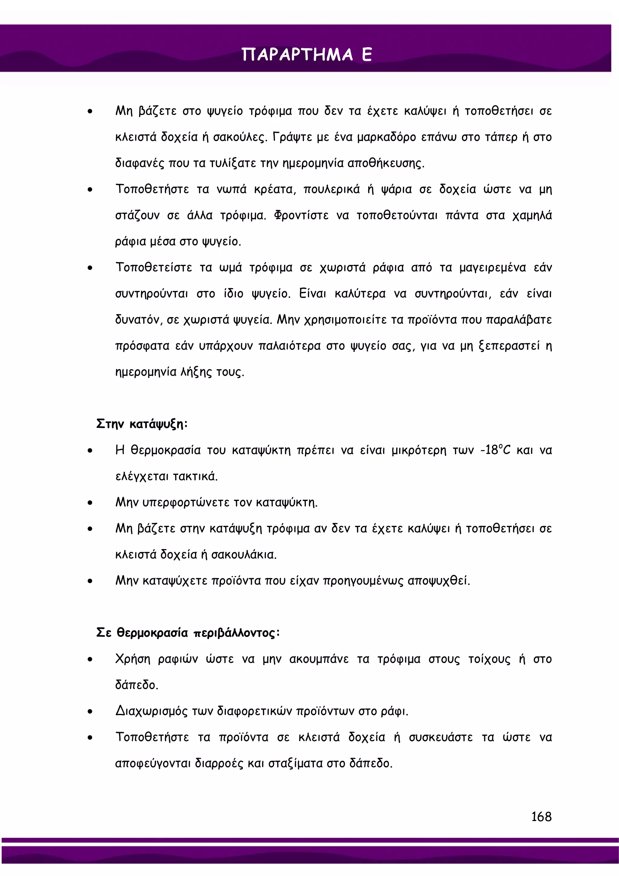 ΠΑΡΑΡΤΗΜΑ Ε


•     Μη βάζετε στο ψυγείο τρόφιμα που δεν τα έχετε καλύψει ή τοποθετήσει σε

      κλειστά δοχεία ή σακούλες. Γράψτε με ένα μαρκαδόρο επάνω στο τάπερ ή στο

      διαφανές που τα τυλίξατε την ημερομηνία αποθήκευσης.

•     Τοποθετήστε τα νωπά κρέατα, πουλερικά ή ψάρια σε δοχεία ώστε να μη

      στάζουν σε άλλα τρόφιμα. Φροντίστε να τοποθετούνται πάντα στα χαμηλά

      ράφια μέσα στο ψυγείο.

•     Τοποθετείστε τα ωμά τρόφιμα σε χωριστά ράφια από τα μαγειρεμένα εάν

      συντηρούνται στο ίδιο ψυγείο. Είναι καλύτερα να συντηρούνται, εάν είναι

      δυνατόν, σε χωριστά ψυγεία. Μην χρησιμοποιείτε τα προϊόντα που παραλάβατε

      πρόσφατα εάν υπάρχουν παλαιότερα στο ψυγείο σας, για να μη ξεπεραστεί η

      ημερομηνία λήξης τους.



    Στην κατάψυξη:

•     Η θερμοκρασία του καταψύκτη πρέπει να είναι μικρότερη των -18oC και να

      ελέγχεται τακτικά.

•     Μην υπερφορτώνετε τον καταψύκτη.

•     Μη βάζετε στην κατάψυξη τρόφιμα αν δεν τα έχετε καλύψει ή τοποθετήσει σε

      κλειστά δοχεία ή σακουλάκια.

•     Μην καταψύχετε προϊόντα που είχαν προηγουμένως αποψυχθεί.



    Σε θερμοκρασία περιβάλλοντος:

•     Χρήση ραφιών ώστε να μην ακουμπάνε τα τρόφιμα στους τοίχους ή στο

      δάπεδο.

•     ∆ιαχωρισμός των διαφορετικών προϊόντων στο ράφι.

•     Τοποθετήστε τα προϊόντα σε κλειστά δοχεία ή συσκευάστε τα ώστε να

      αποφεύγονται διαρροές και σταξίματα στο δάπεδο.



                                                                           168
 