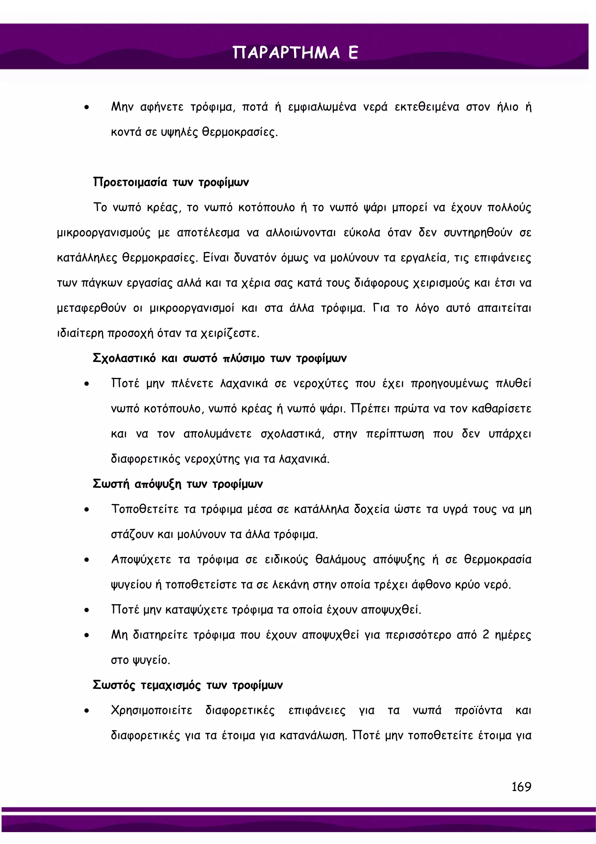 ΠΑΡΑΡΤΗΜΑ Ε


    •     Μην αφήνετε τρόφιμα, ποτά ή εμφιαλωμένα νερά εκτεθειμένα στον ήλιο ή

          κοντά σε υψηλές θερμοκρασίες.



        Προετοιμασία των τροφίμων

        Το νωπό κρέας, το νωπό κοτόπουλο ή το νωπό ψάρι μπορεί να έχουν πολλούς

μικροοργανισμούς με αποτέλεσμα να αλλοιώνονται εύκολα όταν δεν συντηρηθούν σε

κατάλληλες θερμοκρασίες. Είναι δυνατόν όμως να μολύνουν τα εργαλεία, τις επιφάνειες

των πάγκων εργασίας αλλά και τα χέρια σας κατά τους διάφορους χειρισμούς και έτσι να

μεταφερθούν οι μικροοργανισμοί και στα άλλα τρόφιμα. Για το λόγο αυτό απαιτείται

ιδιαίτερη προσοχή όταν τα χειρίζεστε.

        Σχολαστικό και σωστό πλύσιμο των τροφίμων

    •     Ποτέ μην πλένετε λαχανικά σε νεροχύτες που έχει προηγουμένως πλυθεί

          νωπό κοτόπουλο, νωπό κρέας ή νωπό ψάρι. Πρέπει πρώτα να τον καθαρίσετε

          και να τον απολυμάνετε σχολαστικά, στην περίπτωση που δεν υπάρχει

          διαφορετικός νεροχύτης για τα λαχανικά.

        Σωστή απόψυξη των τροφίμων

    •     Τοποθετείτε τα τρόφιμα μέσα σε κατάλληλα δοχεία ώστε τα υγρά τους να μη

          στάζουν και μολύνουν τα άλλα τρόφιμα.

    •     Αποψύχετε τα τρόφιμα σε ειδικούς θαλάμους απόψυξης ή σε θερμοκρασία

          ψυγείου ή τοποθετείστε τα σε λεκάνη στην οποία τρέχει άφθονο κρύο νερό.

    •     Ποτέ μην καταψύχετε τρόφιμα τα οποία έχουν αποψυχθεί.

    •     Μη διατηρείτε τρόφιμα που έχουν αποψυχθεί για περισσότερο από 2 ημέρες

          στο ψυγείο.

        Σωστός τεμαχισμός των τροφίμων

    •     Χρησιμοποιείτε   διαφορετικές   επιφάνειες   για   τα   νωπά   προϊόντα   και

          διαφορετικές για τα έτοιμα για κατανάλωση. Ποτέ μην τοποθετείτε έτοιμα για



                                                                                    169
 