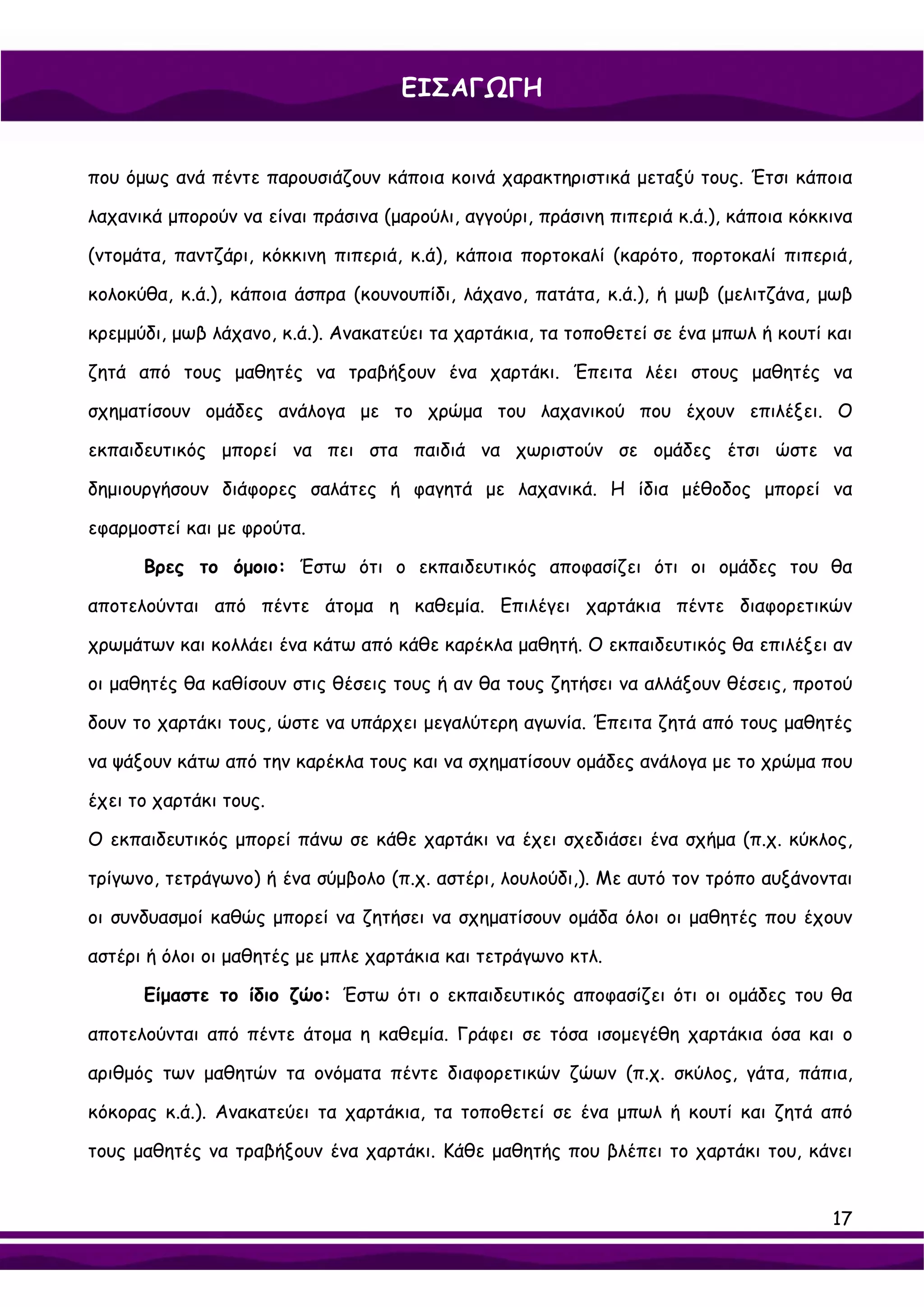 ΕΙΣΑΓΩΓΗ


που όμως ανά πέντε παρουσιάζουν κάποια κοινά χαρακτηριστικά μεταξύ τους. Έτσι κάποια

λαχανικά μπορούν να είναι πράσινα (μαρούλι, αγγούρι, πράσινη πιπεριά κ.ά.), κάποια κόκκινα

(ντομάτα, παντζάρι, κόκκινη πιπεριά, κ.ά), κάποια πορτοκαλί (καρότο, πορτοκαλί πιπεριά,

κολοκύθα, κ.ά.), κάποια άσπρα (κουνουπίδι, λάχανο, πατάτα, κ.ά.), ή μωβ (μελιτζάνα, μωβ

κρεμμύδι, μωβ λάχανο, κ.ά.). Ανακατεύει τα χαρτάκια, τα τοποθετεί σε ένα μπωλ ή κουτί και

ζητά από τους μαθητές να τραβήξουν ένα χαρτάκι. Έπειτα λέει στους μαθητές να

σχηματίσουν ομάδες ανάλογα με το χρώμα του λαχανικού που έχουν επιλέξει. Ο

εκπαιδευτικός μπορεί να πει στα παιδιά να χωριστούν σε ομάδες έτσι ώστε να

δημιουργήσουν διάφορες σαλάτες ή φαγητά με λαχανικά. Η ίδια μέθοδος μπορεί να

εφαρμοστεί και με φρούτα.

      Βρες το όμοιο: Έστω ότι ο εκπαιδευτικός αποφασίζει ότι οι ομάδες του θα

αποτελούνται από πέντε άτομα η καθεμία. Επιλέγει χαρτάκια πέντε διαφορετικών

χρωμάτων και κολλάει ένα κάτω από κάθε καρέκλα μαθητή. Ο εκπαιδευτικός θα επιλέξει αν

οι μαθητές θα καθίσουν στις θέσεις τους ή αν θα τους ζητήσει να αλλάξουν θέσεις, προτού

δουν το χαρτάκι τους, ώστε να υπάρχει μεγαλύτερη αγωνία. Έπειτα ζητά από τους μαθητές

να ψάξουν κάτω από την καρέκλα τους και να σχηματίσουν ομάδες ανάλογα με το χρώμα που

έχει το χαρτάκι τους.

Ο εκπαιδευτικός μπορεί πάνω σε κάθε χαρτάκι να έχει σχεδιάσει ένα σχήμα (π.χ. κύκλος,

τρίγωνο, τετράγωνο) ή ένα σύμβολο (π.χ. αστέρι, λουλούδι,). Με αυτό τον τρόπο αυξάνονται

οι συνδυασμοί καθώς μπορεί να ζητήσει να σχηματίσουν ομάδα όλοι οι μαθητές που έχουν

αστέρι ή όλοι οι μαθητές με μπλε χαρτάκια και τετράγωνο κτλ.

      Είμαστε το ίδιο ζώο: Έστω ότι ο εκπαιδευτικός αποφασίζει ότι οι ομάδες του θα

αποτελούνται από πέντε άτομα η καθεμία. Γράφει σε τόσα ισομεγέθη χαρτάκια όσα και ο

αριθμός των μαθητών τα ονόματα πέντε διαφορετικών ζώων (π.χ. σκύλος, γάτα, πάπια,

κόκορας κ.ά.). Ανακατεύει τα χαρτάκια, τα τοποθετεί σε ένα μπωλ ή κουτί και ζητά από

τους μαθητές να τραβήξουν ένα χαρτάκι. Κάθε μαθητής που βλέπει το χαρτάκι του, κάνει


                                                                                       17
 