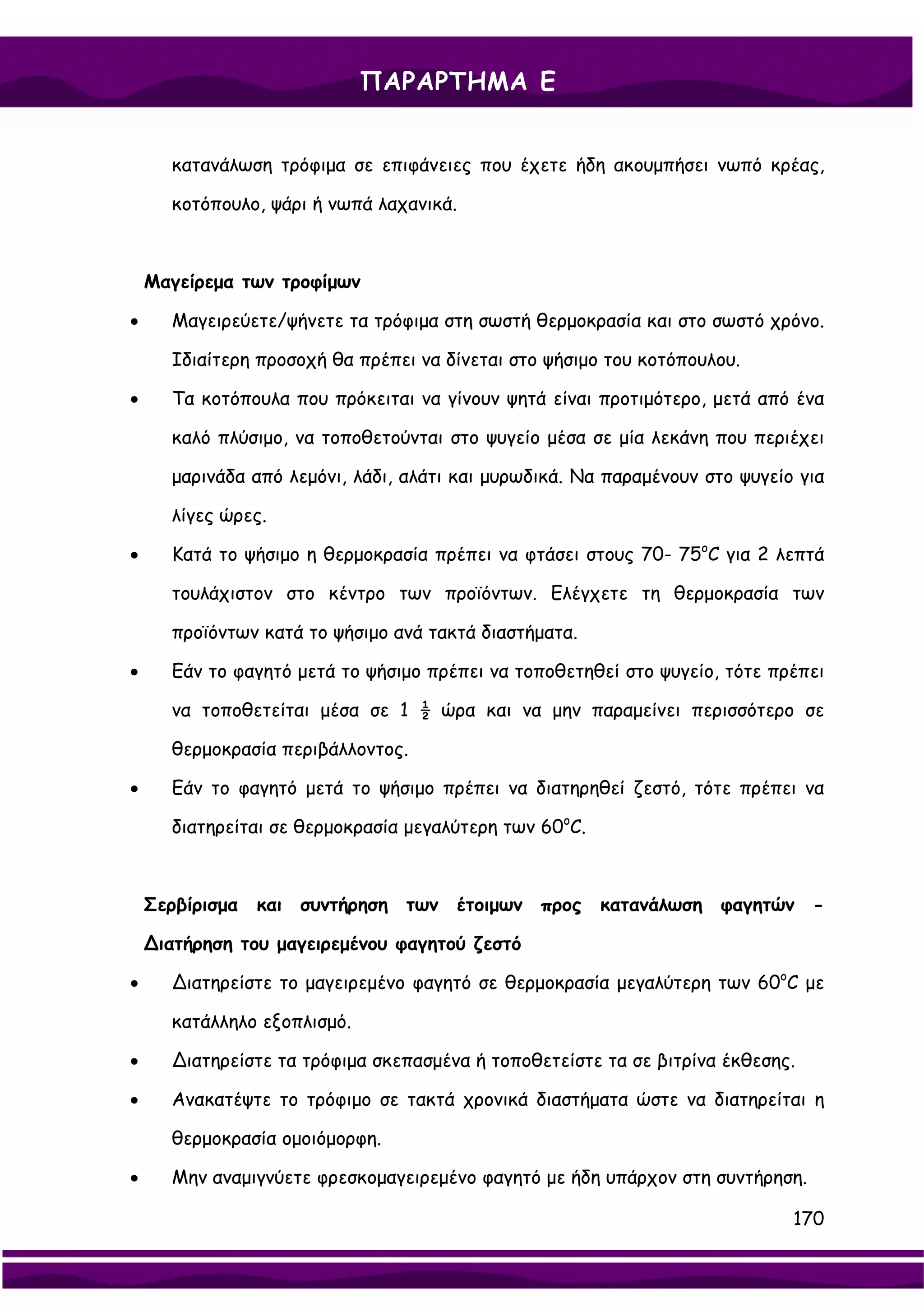 ΠΑΡΑΡΤΗΜΑ Ε


      κατανάλωση τρόφιμα σε επιφάνειες που έχετε ήδη ακουμπήσει νωπό κρέας,

      κοτόπουλο, ψάρι ή νωπά λαχανικά.



    Μαγείρεμα των τροφίμων

•     Μαγειρεύετε/ψήνετε τα τρόφιμα στη σωστή θερμοκρασία και στο σωστό χρόνο.

      Ιδιαίτερη προσοχή θα πρέπει να δίνεται στο ψήσιμο του κοτόπουλου.

•     Τα κοτόπουλα που πρόκειται να γίνουν ψητά είναι προτιμότερο, μετά από ένα

      καλό πλύσιμο, να τοποθετούνται στο ψυγείο μέσα σε μία λεκάνη που περιέχει

      μαρινάδα από λεμόνι, λάδι, αλάτι και μυρωδικά. Να παραμένουν στο ψυγείο για

      λίγες ώρες.

•     Κατά το ψήσιμο η θερμοκρασία πρέπει να φτάσει στους 70- 75oC για 2 λεπτά

      τουλάχιστον στο κέντρο των προϊόντων. Ελέγχετε τη θερμοκρασία των

      προϊόντων κατά το ψήσιμο ανά τακτά διαστήματα.

•     Εάν το φαγητό μετά το ψήσιμο πρέπει να τοποθετηθεί στο ψυγείο, τότε πρέπει

      να τοποθετείται μέσα σε 1 ½ ώρα και να μην παραμείνει περισσότερο σε

      θερμοκρασία περιβάλλοντος.

•     Εάν το φαγητό μετά το ψήσιμο πρέπει να διατηρηθεί ζεστό, τότε πρέπει να

      διατηρείται σε θερμοκρασία μεγαλύτερη των 60oC.



    Σερβίρισμα και συντήρηση των έτοιμων προς κατανάλωση φαγητών -

    ∆ιατήρηση του μαγειρεμένου φαγητού ζεστό

•     ∆ιατηρείστε το μαγειρεμένο φαγητό σε θερμοκρασία μεγαλύτερη των 60oC με

      κατάλληλο εξοπλισμό.

•     ∆ιατηρείστε τα τρόφιμα σκεπασμένα ή τοποθετείστε τα σε βιτρίνα έκθεσης.

•     Ανακατέψτε το τρόφιμο σε τακτά χρονικά διαστήματα ώστε να διατηρείται η

      θερμοκρασία ομοιόμορφη.

•     Μην αναμιγνύετε φρεσκομαγειρεμένο φαγητό με ήδη υπάρχον στη συντήρηση.

                                                                             170
 