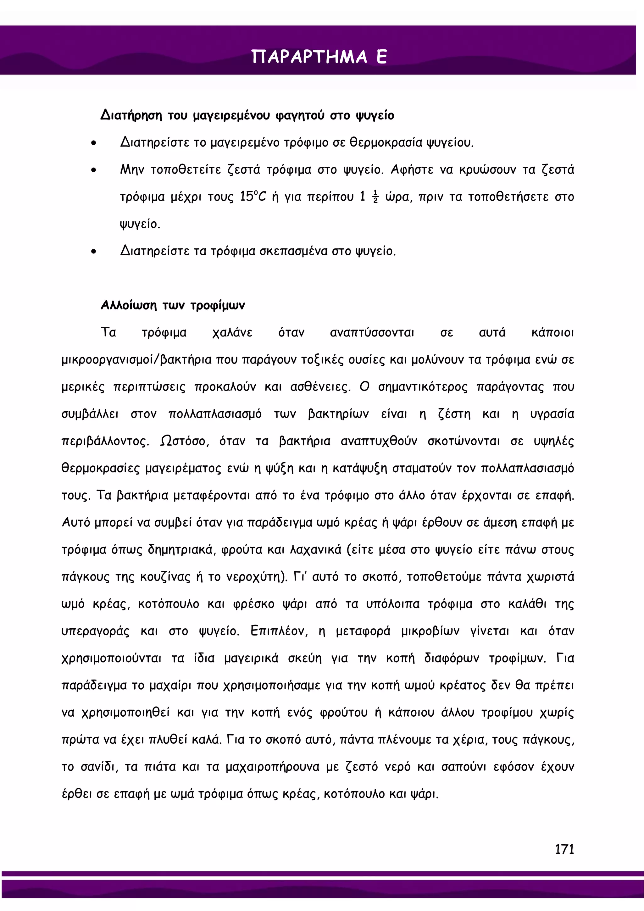 ΠΑΡΑΡΤΗΜΑ Ε


        ∆ιατήρηση του μαγειρεμένου φαγητού στο ψυγείο

    •        ∆ιατηρείστε το μαγειρεμένο τρόφιμο σε θερμοκρασία ψυγείου.

    •        Μην τοποθετείτε ζεστά τρόφιμα στο ψυγείο. Αφήστε να κρυώσουν τα ζεστά

             τρόφιμα μέχρι τους 15oC ή για περίπου 1 ½ ώρα, πριν τα τοποθετήσετε στο

             ψυγείο.

    •        ∆ιατηρείστε τα τρόφιμα σκεπασμένα στο ψυγείο.



        Αλλοίωση των τροφίμων

        Τα      τρόφιμα     χαλάνε    όταν     αναπτύσσονται     σε       αυτά   κάποιοι

μικροοργανισμοί/βακτήρια που παράγουν τοξικές ουσίες και μολύνουν τα τρόφιμα ενώ σε

μερικές περιπτώσεις προκαλούν και ασθένειες. Ο σημαντικότερος παράγοντας που

συμβάλλει στον πολλαπλασιασμό των βακτηρίων είναι η ζέστη και η υγρασία

περιβάλλοντος. Ωστόσο, όταν τα βακτήρια αναπτυχθούν σκοτώνονται σε υψηλές

θερμοκρασίες μαγειρέματος ενώ η ψύξη και η κατάψυξη σταματούν τον πολλαπλασιασμό

τους. Τα βακτήρια μεταφέρονται από το ένα τρόφιμο στο άλλο όταν έρχονται σε επαφή.

Αυτό μπορεί να συμβεί όταν για παράδειγμα ωμό κρέας ή ψάρι έρθουν σε άμεση επαφή με

τρόφιμα όπως δημητριακά, φρούτα και λαχανικά (είτε μέσα στο ψυγείο είτε πάνω στους

πάγκους της κουζίνας ή το νεροχύτη). Γι’ αυτό το σκοπό, τοποθετούμε πάντα χωριστά

ωμό κρέας, κοτόπουλο και φρέσκο ψάρι από τα υπόλοιπα τρόφιμα στο καλάθι της

υπεραγοράς και στο ψυγείο. Επιπλέον, η μεταφορά μικροβίων γίνεται και όταν

χρησιμοποιούνται τα ίδια μαγειρικά σκεύη για την κοπή διαφόρων τροφίμων. Για

παράδειγμα το μαχαίρι που χρησιμοποιήσαμε για την κοπή ωμού κρέατος δεν θα πρέπει

να χρησιμοποιηθεί και για την κοπή ενός φρούτου ή κάποιου άλλου τροφίμου χωρίς

πρώτα να έχει πλυθεί καλά. Για το σκοπό αυτό, πάντα πλένουμε τα χέρια, τους πάγκους,

το σανίδι, τα πιάτα και τα μαχαιροπήρουνα με ζεστό νερό και σαπούνι εφόσον έχουν

έρθει σε επαφή με ωμά τρόφιμα όπως κρέας, κοτόπουλο και ψάρι.



                                                                                    171
 