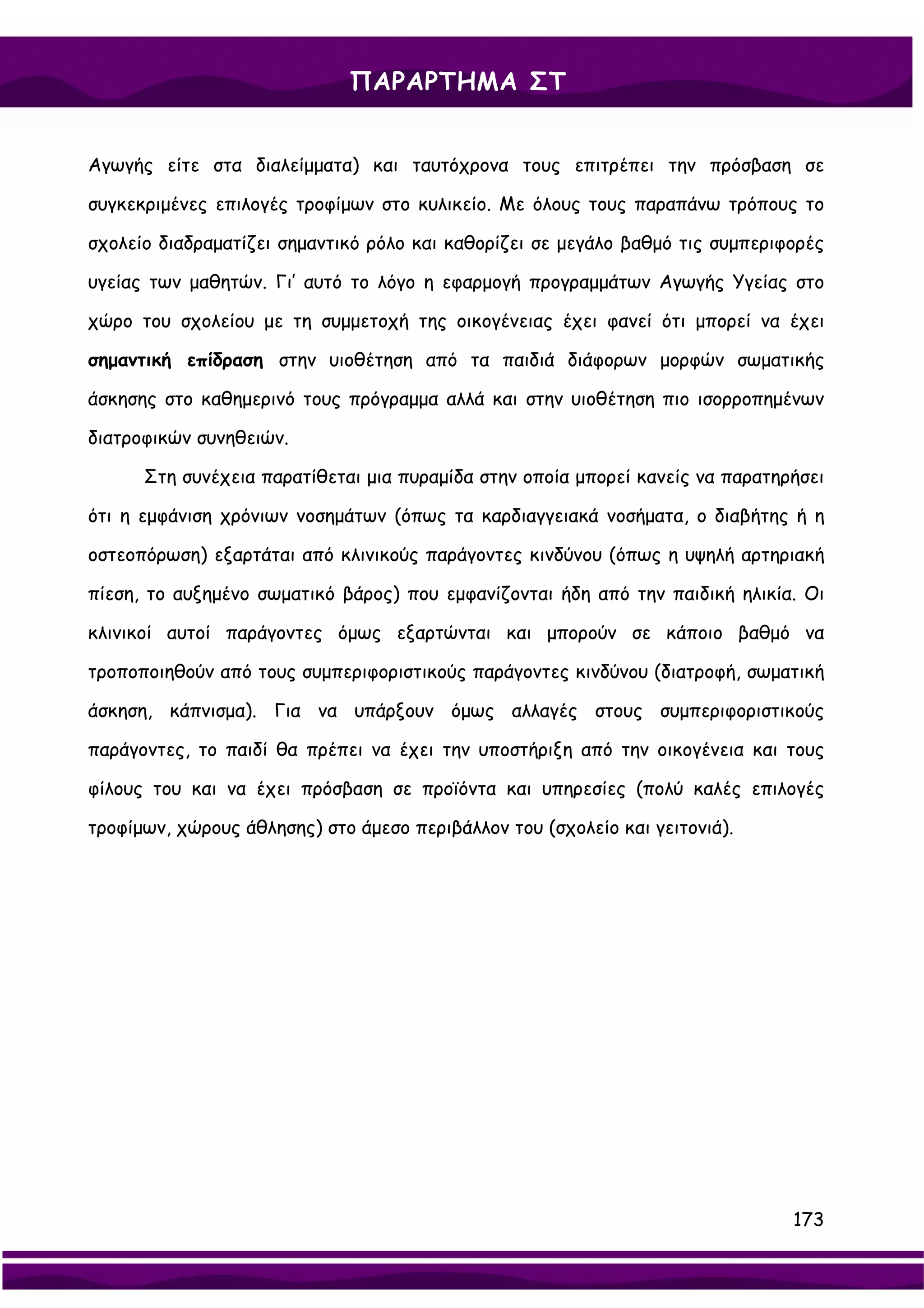 ΠΑΡΑΡΤΗΜΑ ΣΤ


Αγωγής είτε στα διαλείμματα) και ταυτόχρονα τους επιτρέπει την πρόσβαση σε

συγκεκριμένες επιλογές τροφίμων στο κυλικείο. Με όλους τους παραπάνω τρόπους το

σχολείο διαδραματίζει σημαντικό ρόλο και καθορίζει σε μεγάλο βαθμό τις συμπεριφορές

υγείας των μαθητών. Γι’ αυτό το λόγο η εφαρμογή προγραμμάτων Αγωγής Υγείας στο

χώρο του σχολείου με τη συμμετοχή της οικογένειας έχει φανεί ότι μπορεί να έχει

σημαντική επίδραση στην υιοθέτηση από τα παιδιά διάφορων μορφών σωματικής

άσκησης στο καθημερινό τους πρόγραμμα αλλά και στην υιοθέτηση πιο ισορροπημένων

διατροφικών συνηθειών.

      Στη συνέχεια παρατίθεται μια πυραμίδα στην οποία μπορεί κανείς να παρατηρήσει

ότι η εμφάνιση χρόνιων νοσημάτων (όπως τα καρδιαγγειακά νοσήματα, ο διαβήτης ή η

οστεοπόρωση) εξαρτάται από κλινικούς παράγοντες κινδύνου (όπως η υψηλή αρτηριακή

πίεση, το αυξημένο σωματικό βάρος) που εμφανίζονται ήδη από την παιδική ηλικία. Οι

κλινικοί αυτοί παράγοντες όμως εξαρτώνται και μπορούν σε κάποιο βαθμό να

τροποποιηθούν από τους συμπεριφοριστικούς παράγοντες κινδύνου (διατροφή, σωματική

άσκηση, κάπνισμα). Για να υπάρξουν όμως αλλαγές στους συμπεριφοριστικούς

παράγοντες, το παιδί θα πρέπει να έχει την υποστήριξη από την οικογένεια και τους

φίλους του και να έχει πρόσβαση σε προϊόντα και υπηρεσίες (πολύ καλές επιλογές

τροφίμων, χώρους άθλησης) στο άμεσο περιβάλλον του (σχολείο και γειτονιά).




                                                                               173
 