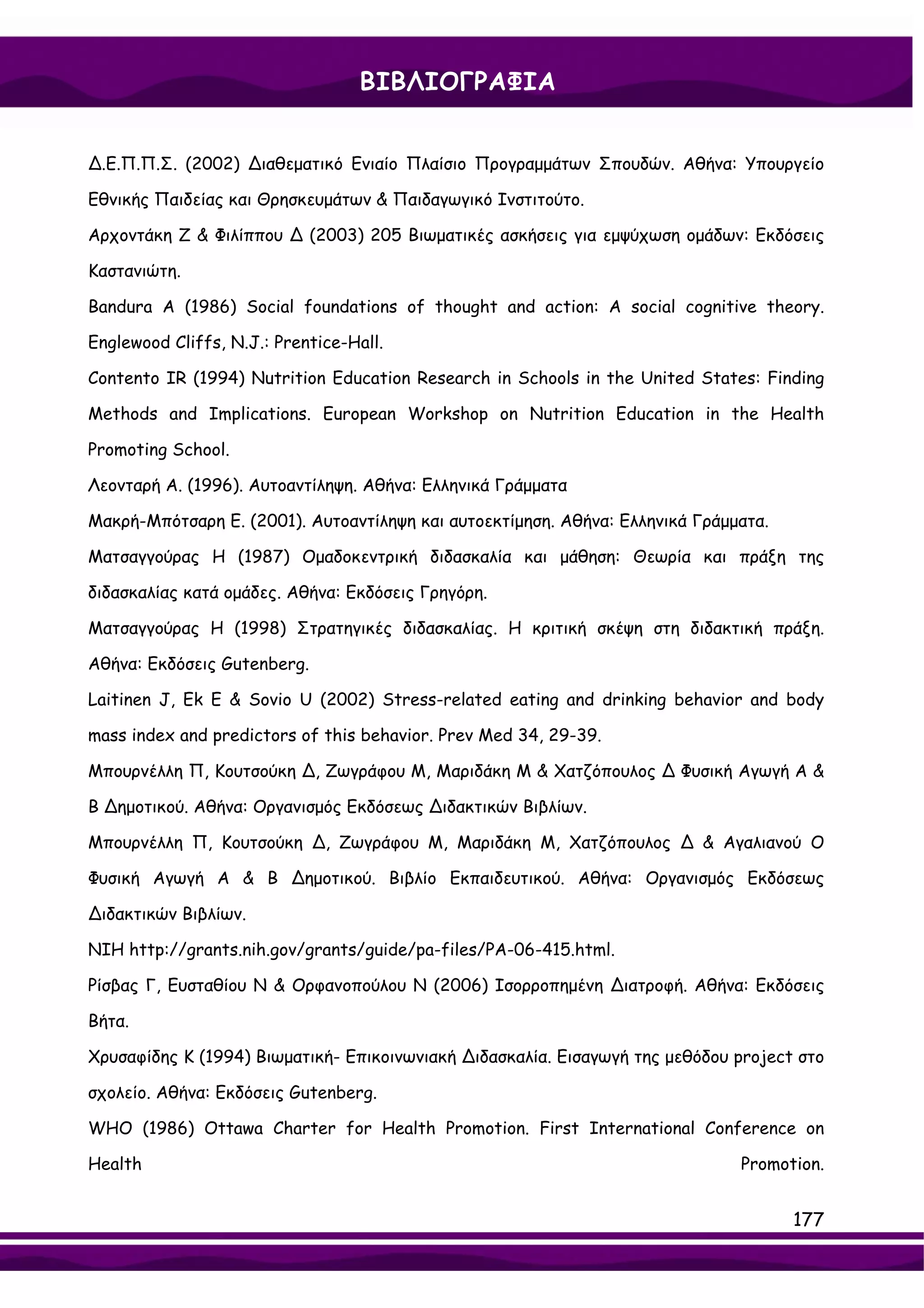 ΒΙΒΛΙΟΓΡΑΦΙΑ


∆.Ε.Π.Π.Σ. (2002) ∆ιαθεματικό Ενιαίο Πλαίσιο Προγραμμάτων Σπουδών. Αθήνα: Υπουργείο

Εθνικής Παιδείας και Θρησκευμάτων & Παιδαγωγικό Ινστιτούτο.

Αρχοντάκη Ζ & Φιλίππου ∆ (2003) 205 Βιωματικές ασκήσεις για εμψύχωση ομάδων: Εκδόσεις

Καστανιώτη.

Bandura A (1986) Social foundations of thought and action: A social cognitive theory.

Englewood Cliffs, N.J.: Prentice-Hall.

Contento IR (1994) Nutrition Education Research in Schools in the United States: Finding

Methods and Implications. European Workshop on Nutrition Education in the Health

Promoting School.

Λεονταρή Α. (1996). Αυτοαντίληψη. Αθήνα: Ελληνικά Γράμματα

Μακρή-Μπότσαρη Ε. (2001). Αυτοαντίληψη και αυτοεκτίμηση. Αθήνα: Ελληνικά Γράμματα.

Ματσαγγούρας Η (1987) Ομαδοκεντρική διδασκαλία και μάθηση: Θεωρία και πράξη της

διδασκαλίας κατά ομάδες. Αθήνα: Εκδόσεις Γρηγόρη.

Ματσαγγούρας Η (1998) Στρατηγικές διδασκαλίας. Η κριτική σκέψη στη διδακτική πράξη.

Αθήνα: Εκδόσεις Gutenberg.

Laitinen J, Ek E & Sovio U (2002) Stress-related eating and drinking behavior and body

mass index and predictors of this behavior. Prev Med 34, 29-39.

Mπουρνέλλη Π, Kουτσούκη ∆, Zωγράφου Μ, Mαριδάκη Μ & Xατζόπουλος ∆ Φυσική Αγωγή Α &

Β ∆ημοτικού. Αθήνα: Οργανισμός Εκδόσεως ∆ιδακτικών Βιβλίων.

Mπουρνέλλη Π, Kουτσούκη ∆, Zωγράφου Μ, Mαριδάκη Μ, Xατζόπουλος ∆ & Αγαλιανού Ο

Φυσική Αγωγή Α & Β ∆ημοτικού. Βιβλίο Εκπαιδευτικού. Αθήνα: Οργανισμός Εκδόσεως

∆ιδακτικών Βιβλίων.

NIH http://grants.nih.gov/grants/guide/pa-files/PA-06-415.html.

Ρίσβας Γ, Ευσταθίου Ν & Ορφανοπούλου Ν (2006) Ισορροπημένη ∆ιατροφή. Αθήνα: Εκδόσεις

Βήτα.

Χρυσαφίδης Κ (1994) Βιωματική- Επικοινωνιακή ∆ιδασκαλία. Εισαγωγή της μεθόδου project στο

σχολείο. Αθήνα: Εκδόσεις Gutenberg.

WHO (1986) Ottawa Charter for Health Promotion. First International Conference on

Health                                                                        Promotion.


                                                                                     177
 