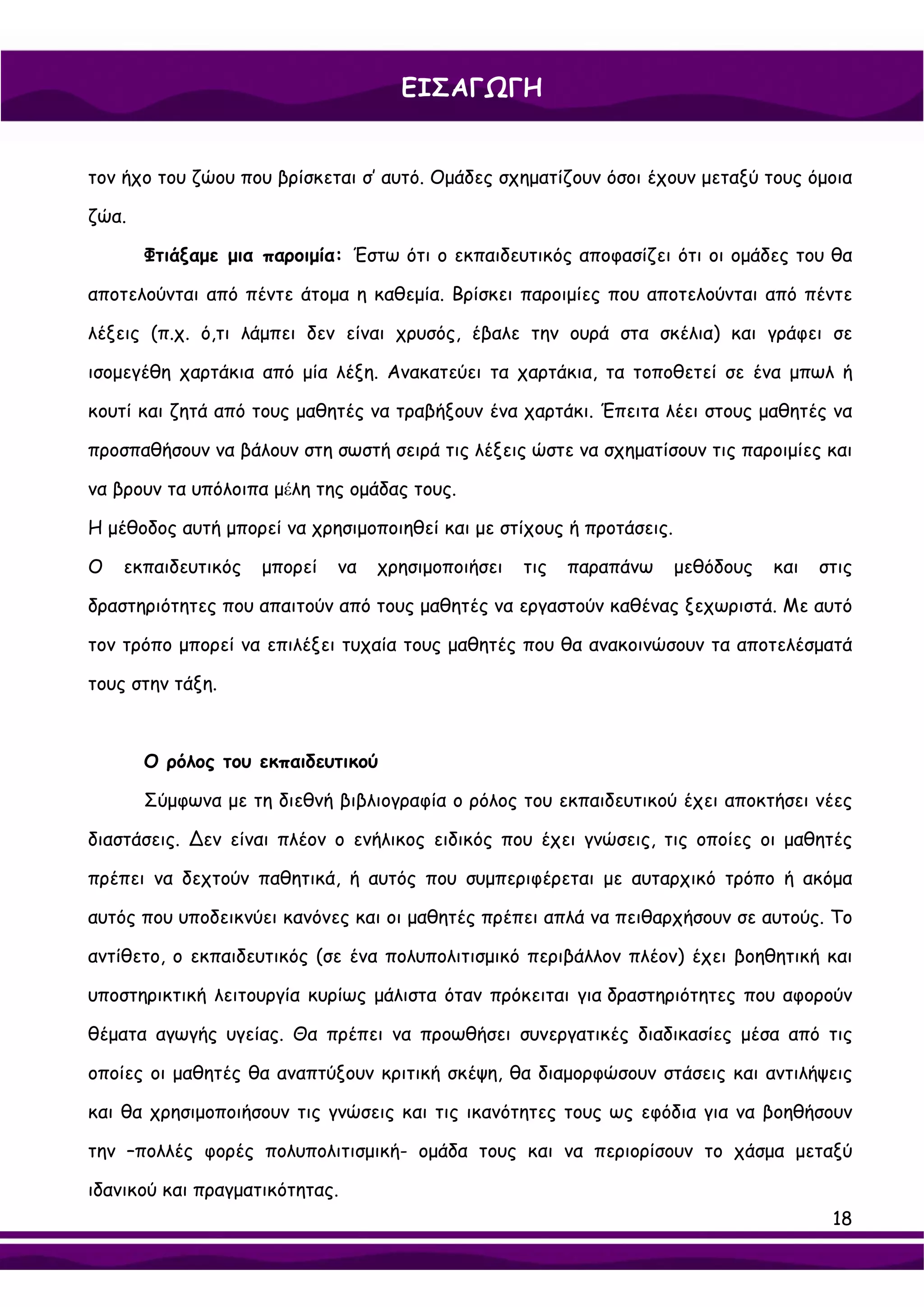 ΕΙΣΑΓΩΓΗ


τον ήχο του ζώου που βρίσκεται σ’ αυτό. Ομάδες σχηματίζουν όσοι έχουν μεταξύ τους όμοια

ζώα.

       Φτιάξαμε μια παροιμία: Έστω ότι ο εκπαιδευτικός αποφασίζει ότι οι ομάδες του θα

αποτελούνται από πέντε άτομα η καθεμία. Βρίσκει παροιμίες που αποτελούνται από πέντε

λέξεις (π.χ. ό,τι λάμπει δεν είναι χρυσός, έβαλε την ουρά στα σκέλια) και γράφει σε

ισομεγέθη χαρτάκια από μία λέξη. Ανακατεύει τα χαρτάκια, τα τοποθετεί σε ένα μπωλ ή

κουτί και ζητά από τους μαθητές να τραβήξουν ένα χαρτάκι. Έπειτα λέει στους μαθητές να

προσπαθήσουν να βάλουν στη σωστή σειρά τις λέξεις ώστε να σχηματίσουν τις παροιμίες και

να βρουν τα υπόλοιπα μέλη της ομάδας τους.

Η μέθοδος αυτή μπορεί να χρησιμοποιηθεί και με στίχους ή προτάσεις.

Ο   εκπαιδευτικός   μπορεί   να   χρησιμοποιήσει   τις   παραπάνω     μεθόδους   και   στις

δραστηριότητες που απαιτούν από τους μαθητές να εργαστούν καθένας ξεχωριστά. Με αυτό

τον τρόπο μπορεί να επιλέξει τυχαία τους μαθητές που θα ανακοινώσουν τα αποτελέσματά

τους στην τάξη.



       Ο ρόλος του εκπαιδευτικού

       Σύμφωνα με τη διεθνή βιβλιογραφία ο ρόλος του εκπαιδευτικού έχει αποκτήσει νέες

διαστάσεις. ∆εν είναι πλέον ο ενήλικος ειδικός που έχει γνώσεις, τις οποίες οι μαθητές

πρέπει να δεχτούν παθητικά, ή αυτός που συμπεριφέρεται με αυταρχικό τρόπο ή ακόμα

αυτός που υποδεικνύει κανόνες και οι μαθητές πρέπει απλά να πειθαρχήσουν σε αυτούς. Το

αντίθετο, ο εκπαιδευτικός (σε ένα πολυπολιτισμικό περιβάλλον πλέον) έχει βοηθητική και

υποστηρικτική λειτουργία κυρίως μάλιστα όταν πρόκειται για δραστηριότητες που αφορούν

θέματα αγωγής υγείας. Θα πρέπει να προωθήσει συνεργατικές διαδικασίες μέσα από τις

οποίες οι μαθητές θα αναπτύξουν κριτική σκέψη, θα διαμορφώσουν στάσεις και αντιλήψεις

και θα χρησιμοποιήσουν τις γνώσεις και τις ικανότητες τους ως εφόδια για να βοηθήσουν

την –πολλές φορές πολυπολιτισμική- ομάδα τους και να περιορίσουν το χάσμα μεταξύ

ιδανικού και πραγματικότητας.
                                                                                        18
 
