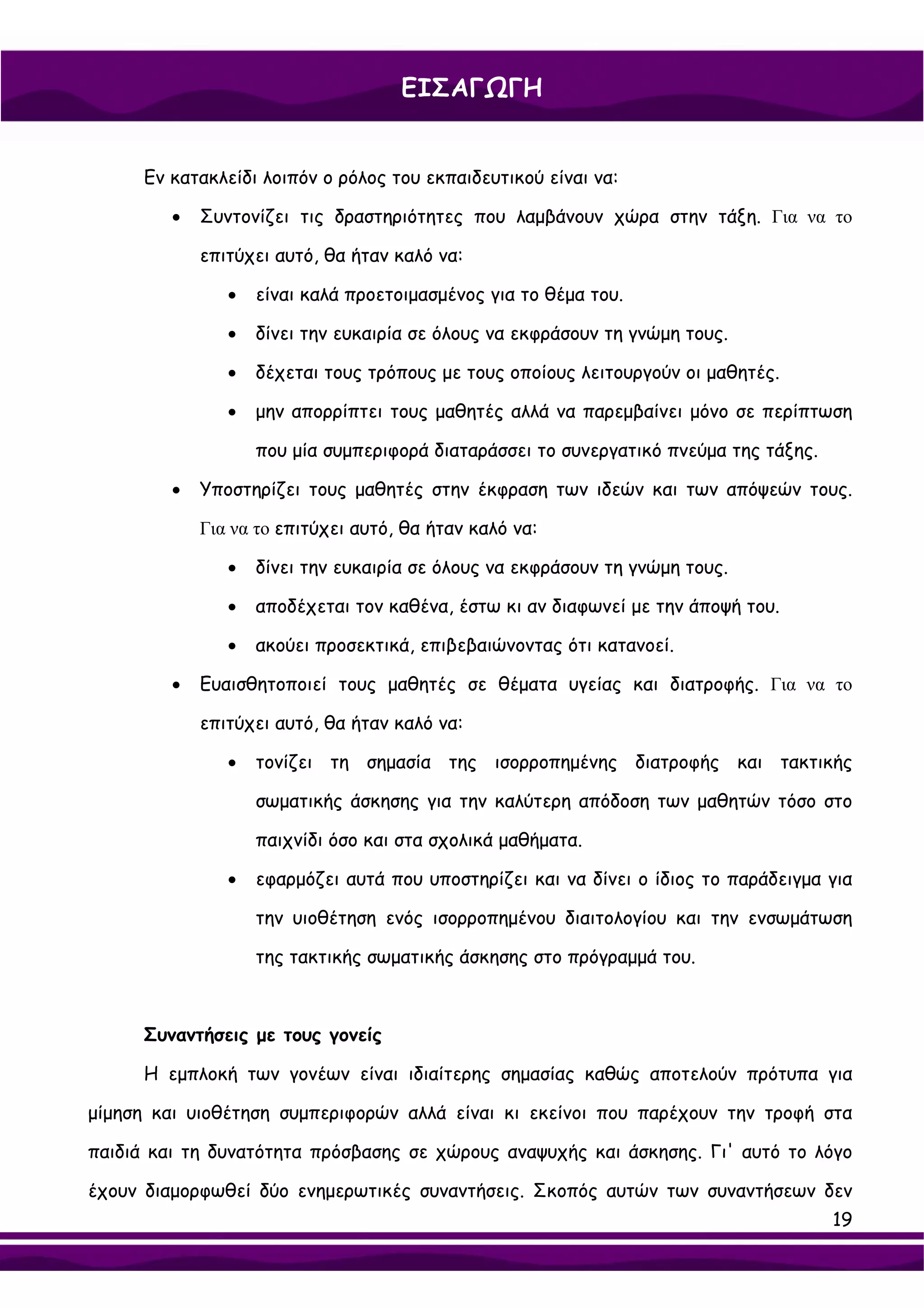 ΕΙΣΑΓΩΓΗ


      Εν κατακλείδι λοιπόν ο ρόλος του εκπαιδευτικού είναι να:

         •   Συντονίζει τις δραστηριότητες που λαμβάνουν χώρα στην τάξη. Για να το

             επιτύχει αυτό, θα ήταν καλό να:

                •   είναι καλά προετοιμασμένος για το θέμα του.

                •   δίνει την ευκαιρία σε όλους να εκφράσουν τη γνώμη τους.

                •   δέχεται τους τρόπους με τους οποίους λειτουργούν οι μαθητές.

                •   μην απορρίπτει τους μαθητές αλλά να παρεμβαίνει μόνο σε περίπτωση

                    που μία συμπεριφορά διαταράσσει το συνεργατικό πνεύμα της τάξης.

         •   Υποστηρίζει τους μαθητές στην έκφραση των ιδεών και των απόψεών τους.

             Για να το επιτύχει αυτό, θα ήταν καλό να:

                •   δίνει την ευκαιρία σε όλους να εκφράσουν τη γνώμη τους.

                •   αποδέχεται τον καθένα, έστω κι αν διαφωνεί με την άποψή του.

                •   ακούει προσεκτικά, επιβεβαιώνοντας ότι κατανοεί.

         •   Ευαισθητοποιεί τους μαθητές σε θέματα υγείας και διατροφής. Για να το

             επιτύχει αυτό, θα ήταν καλό να:

                •   τονίζει τη σημασία της ισορροπημένης διατροφής και τακτικής

                    σωματικής άσκησης για την καλύτερη απόδοση των μαθητών τόσο στο

                    παιχνίδι όσο και στα σχολικά μαθήματα.

                •   εφαρμόζει αυτά που υποστηρίζει και να δίνει ο ίδιος το παράδειγμα για

                    την υιοθέτηση ενός ισορροπημένου διαιτολογίου και την ενσωμάτωση

                    της τακτικής σωματικής άσκησης στο πρόγραμμά του.



      Συναντήσεις με τους γονείς

      Η εμπλοκή των γονέων είναι ιδιαίτερης σημασίας καθώς αποτελούν πρότυπα για

μίμηση και υιοθέτηση συμπεριφορών αλλά είναι κι εκείνοι που παρέχουν την τροφή στα

παιδιά και τη δυνατότητα πρόσβασης σε χώρους αναψυχής και άσκησης. Γι' αυτό το λόγο

έχουν διαμορφωθεί δύο ενημερωτικές συναντήσεις. Σκοπός αυτών των συναντήσεων δεν
                                                                                       19
 