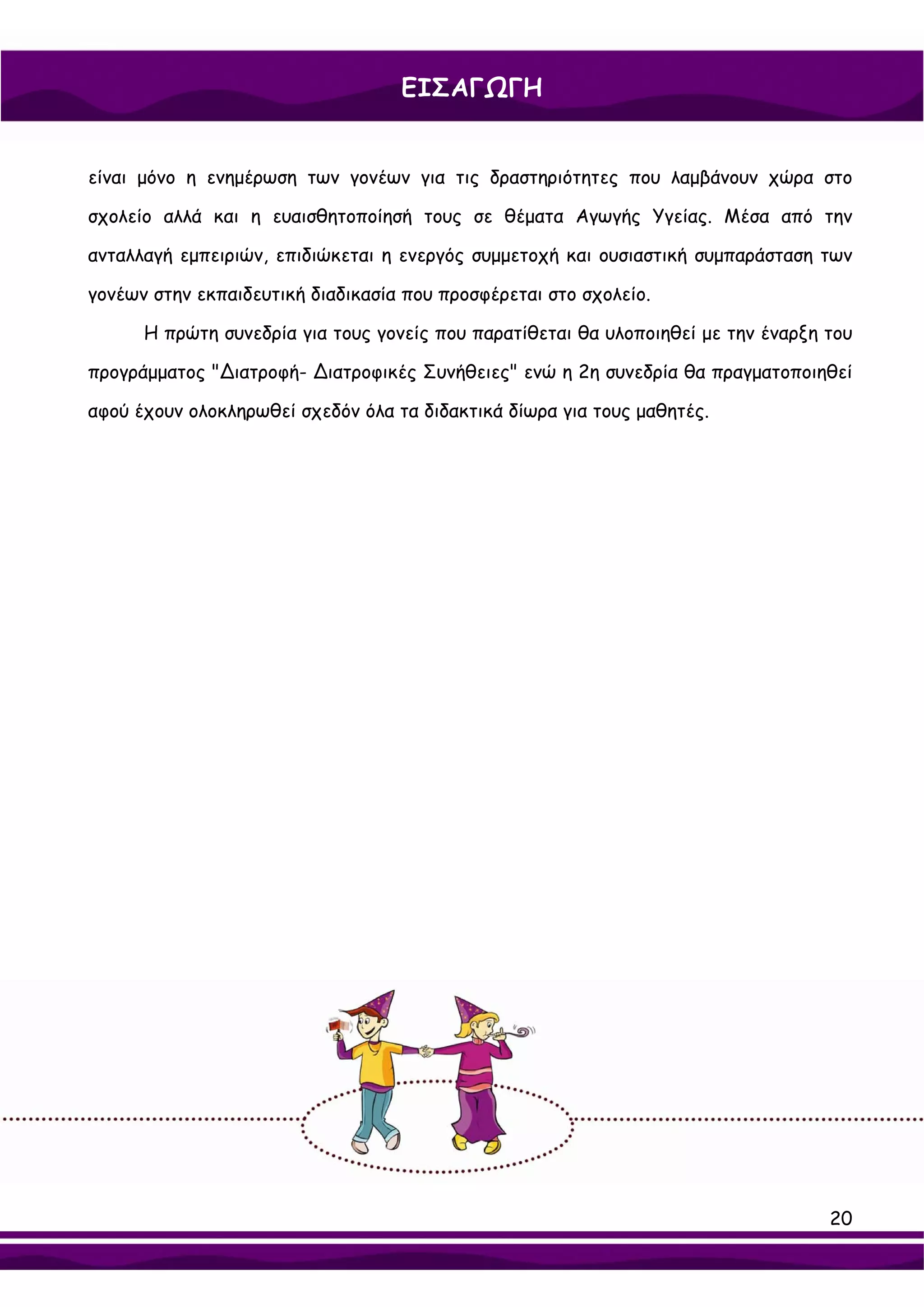 ΕΙΣΑΓΩΓΗ


είναι μόνο η ενημέρωση των γονέων για τις δραστηριότητες που λαμβάνουν χώρα στο

σχολείο αλλά και η ευαισθητοποίησή τους σε θέματα Αγωγής Υγείας. Μέσα από την

ανταλλαγή εμπειριών, επιδιώκεται η ενεργός συμμετοχή και ουσιαστική συμπαράσταση των

γονέων στην εκπαιδευτική διαδικασία που προσφέρεται στο σχολείο.

      Η πρώτη συνεδρία για τους γονείς που παρατίθεται θα υλοποιηθεί με την έναρξη του

προγράμματος "∆ιατροφή- ∆ιατροφικές Συνήθειες" ενώ η 2η συνεδρία θα πραγματοποιηθεί

αφού έχουν ολοκληρωθεί σχεδόν όλα τα διδακτικά δίωρα για τους μαθητές.




                                                                                   20
 