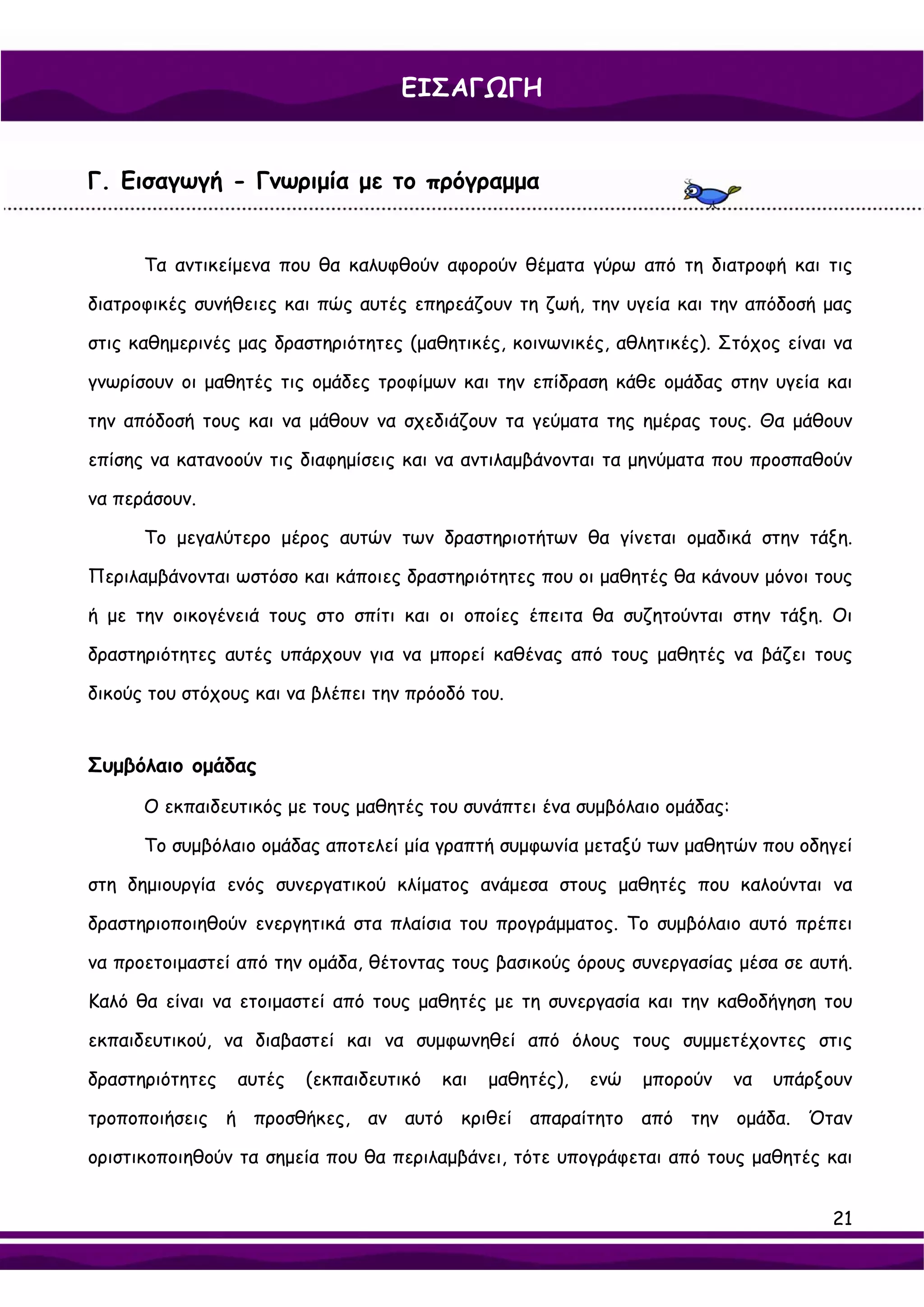 ΕΙΣΑΓΩΓΗ


Γ. Εισαγωγή - Γνωριμία με το πρόγραμμα


      Τα αντικείμενα που θα καλυφθούν αφορούν θέματα γύρω από τη διατροφή και τις

διατροφικές συνήθειες και πώς αυτές επηρεάζουν τη ζωή, την υγεία και την απόδοσή μας

στις καθημερινές μας δραστηριότητες (μαθητικές, κοινωνικές, αθλητικές). Στόχος είναι να

γνωρίσουν οι μαθητές τις ομάδες τροφίμων και την επίδραση κάθε ομάδας στην υγεία και

την απόδοσή τους και να μάθουν να σχεδιάζουν τα γεύματα της ημέρας τους. Θα μάθουν

επίσης να κατανοούν τις διαφημίσεις και να αντιλαμβάνονται τα μηνύματα που προσπαθούν

να περάσουν.

      Το μεγαλύτερο μέρος αυτών των δραστηριοτήτων θα γίνεται ομαδικά στην τάξη.

Περιλαμβάνονται ωστόσο και κάποιες δραστηριότητες που οι μαθητές θα κάνουν μόνοι τους

ή με την οικογένειά τους στο σπίτι και οι οποίες έπειτα θα συζητούνται στην τάξη. Οι

δραστηριότητες αυτές υπάρχουν για να μπορεί καθένας από τους μαθητές να βάζει τους

δικούς του στόχους και να βλέπει την πρόοδό του.


Συμβόλαιο ομάδας

      Ο εκπαιδευτικός με τους μαθητές του συνάπτει ένα συμβόλαιο ομάδας:

      Το συμβόλαιο ομάδας αποτελεί μία γραπτή συμφωνία μεταξύ των μαθητών που οδηγεί

στη δημιουργία ενός συνεργατικού κλίματος ανάμεσα στους μαθητές που καλούνται να

δραστηριοποιηθούν ενεργητικά στα πλαίσια του προγράμματος. Το συμβόλαιο αυτό πρέπει

να προετοιμαστεί από την ομάδα, θέτοντας τους βασικούς όρους συνεργασίας μέσα σε αυτή.

Καλό θα είναι να ετοιμαστεί από τους μαθητές με τη συνεργασία και την καθοδήγηση του

εκπαιδευτικού, να διαβαστεί και να συμφωνηθεί από όλους τους συμμετέχοντες στις

δραστηριότητες   αυτές   (εκπαιδευτικό   και   μαθητές),   ενώ   μπορούν   να   υπάρξουν

τροποποιήσεις ή προσθήκες, αν αυτό κριθεί απαραίτητο από την ομάδα. Όταν

οριστικοποιηθούν τα σημεία που θα περιλαμβάνει, τότε υπογράφεται από τους μαθητές και


                                                                                      21
 