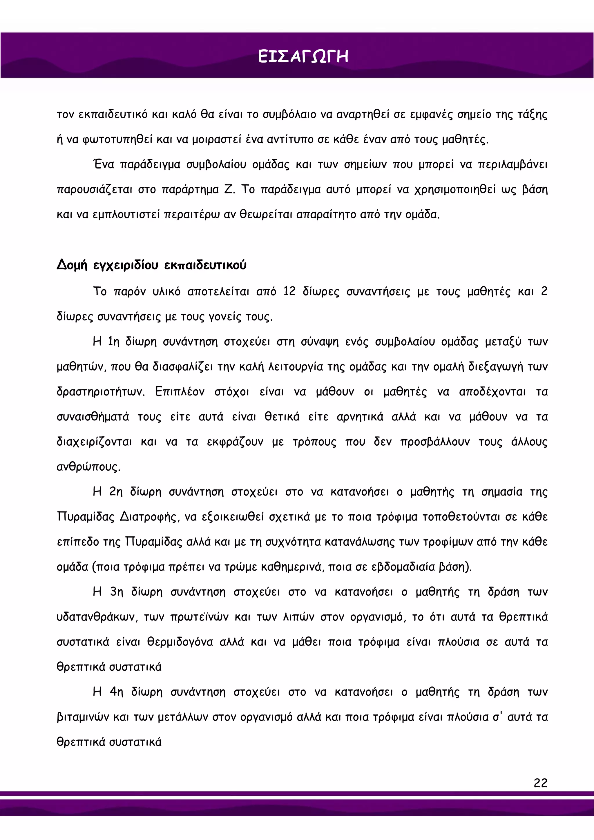 ΕΙΣΑΓΩΓΗ


τον εκπαιδευτικό και καλό θα είναι το συμβόλαιο να αναρτηθεί σε εμφανές σημείο της τάξης

ή να φωτοτυπηθεί και να μοιραστεί ένα αντίτυπο σε κάθε έναν από τους μαθητές.

      Ένα παράδειγμα συμβολαίου ομάδας και των σημείων που μπορεί να περιλαμβάνει

παρουσιάζεται στο παράρτημα Ζ. Το παράδειγμα αυτό μπορεί να χρησιμοποιηθεί ως βάση

και να εμπλουτιστεί περαιτέρω αν θεωρείται απαραίτητο από την ομάδα.



∆ομή εγχειριδίου εκπαιδευτικού

      Το παρόν υλικό αποτελείται από 12 δίωρες συναντήσεις με τους μαθητές και 2

δίωρες συναντήσεις με τους γονείς τους.

      Η 1η δίωρη συνάντηση στοχεύει στη σύναψη ενός συμβολαίου ομάδας μεταξύ των

μαθητών, που θα διασφαλίζει την καλή λειτουργία της ομάδας και την ομαλή διεξαγωγή των

δραστηριοτήτων. Επιπλέον στόχοι είναι να μάθουν οι μαθητές να αποδέχονται τα

συναισθήματά τους είτε αυτά είναι θετικά είτε αρνητικά αλλά και να μάθουν να τα

διαχειρίζονται και να τα εκφράζουν με τρόπους που δεν προσβάλλουν τους άλλους

ανθρώπους.

      Η 2η δίωρη συνάντηση στοχεύει στο να κατανοήσει ο μαθητής τη σημασία της

Πυραμίδας ∆ιατροφής, να εξοικειωθεί σχετικά με το ποια τρόφιμα τοποθετούνται σε κάθε

επίπεδο της Πυραμίδας αλλά και με τη συχνότητα κατανάλωσης των τροφίμων από την κάθε

ομάδα (ποια τρόφιμα πρέπει να τρώμε καθημερινά, ποια σε εβδομαδιαία βάση).

      Η 3η δίωρη συνάντηση στοχεύει στο να κατανοήσει ο μαθητής τη δράση των

υδατανθράκων, των πρωτεϊνών και των λιπών στον οργανισμό, το ότι αυτά τα θρεπτικά

συστατικά είναι θερμιδογόνα αλλά και να μάθει ποια τρόφιμα είναι πλούσια σε αυτά τα

θρεπτικά συστατικά

      Η 4η δίωρη συνάντηση στοχεύει στο να κατανοήσει ο μαθητής τη δράση των

βιταμινών και των μετάλλων στον οργανισμό αλλά και ποια τρόφιμα είναι πλούσια σ' αυτά τα

θρεπτικά συστατικά


                                                                                     22
 