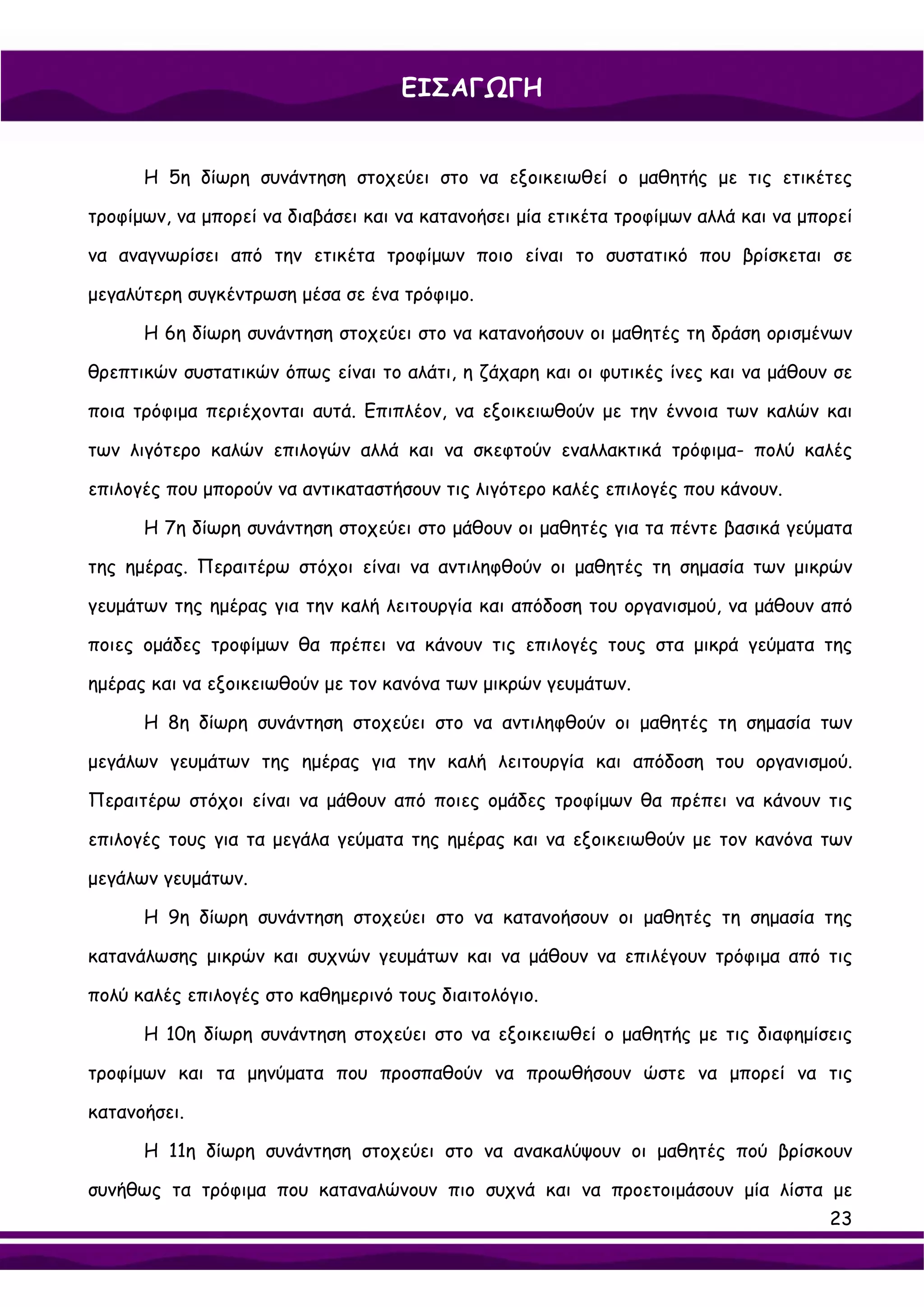 ΕΙΣΑΓΩΓΗ


      Η 5η δίωρη συνάντηση στοχεύει στο να εξοικειωθεί ο μαθητής με τις ετικέτες

τροφίμων, να μπορεί να διαβάσει και να κατανοήσει μία ετικέτα τροφίμων αλλά και να μπορεί

να αναγνωρίσει από την ετικέτα τροφίμων ποιο είναι το συστατικό που βρίσκεται σε

μεγαλύτερη συγκέντρωση μέσα σε ένα τρόφιμο.

      Η 6η δίωρη συνάντηση στοχεύει στο να κατανοήσουν οι μαθητές τη δράση ορισμένων

θρεπτικών συστατικών όπως είναι το αλάτι, η ζάχαρη και οι φυτικές ίνες και να μάθουν σε

ποια τρόφιμα περιέχονται αυτά. Επιπλέον, να εξοικειωθούν με την έννοια των καλών και

των λιγότερο καλών επιλογών αλλά και να σκεφτούν εναλλακτικά τρόφιμα- πολύ καλές

επιλογές που μπορούν να αντικαταστήσουν τις λιγότερο καλές επιλογές που κάνουν.

      Η 7η δίωρη συνάντηση στοχεύει στο μάθουν οι μαθητές για τα πέντε βασικά γεύματα

της ημέρας. Περαιτέρω στόχοι είναι να αντιληφθούν οι μαθητές τη σημασία των μικρών

γευμάτων της ημέρας για την καλή λειτουργία και απόδοση του οργανισμού, να μάθουν από

ποιες ομάδες τροφίμων θα πρέπει να κάνουν τις επιλογές τους στα μικρά γεύματα της

ημέρας και να εξοικειωθούν με τον κανόνα των μικρών γευμάτων.

      Η 8η δίωρη συνάντηση στοχεύει στο να αντιληφθούν οι μαθητές τη σημασία των

μεγάλων γευμάτων της ημέρας για την καλή λειτουργία και απόδοση του οργανισμού.

Περαιτέρω στόχοι είναι να μάθουν από ποιες ομάδες τροφίμων θα πρέπει να κάνουν τις

επιλογές τους για τα μεγάλα γεύματα της ημέρας και να εξοικειωθούν με τον κανόνα των

μεγάλων γευμάτων.

      Η 9η δίωρη συνάντηση στοχεύει στο να κατανοήσουν οι μαθητές τη σημασία της

κατανάλωσης μικρών και συχνών γευμάτων και να μάθουν να επιλέγουν τρόφιμα από τις

πολύ καλές επιλογές στο καθημερινό τους διαιτολόγιο.

      Η 10η δίωρη συνάντηση στοχεύει στο να εξοικειωθεί ο μαθητής με τις διαφημίσεις

τροφίμων και τα μηνύματα που προσπαθούν να προωθήσουν ώστε να μπορεί να τις

κατανοήσει.

      Η 11η δίωρη συνάντηση στοχεύει στο να ανακαλύψουν οι μαθητές πού βρίσκουν

συνήθως τα τρόφιμα που καταναλώνουν πιο συχνά και να προετοιμάσουν μία λίστα με
                                                                                      23
 