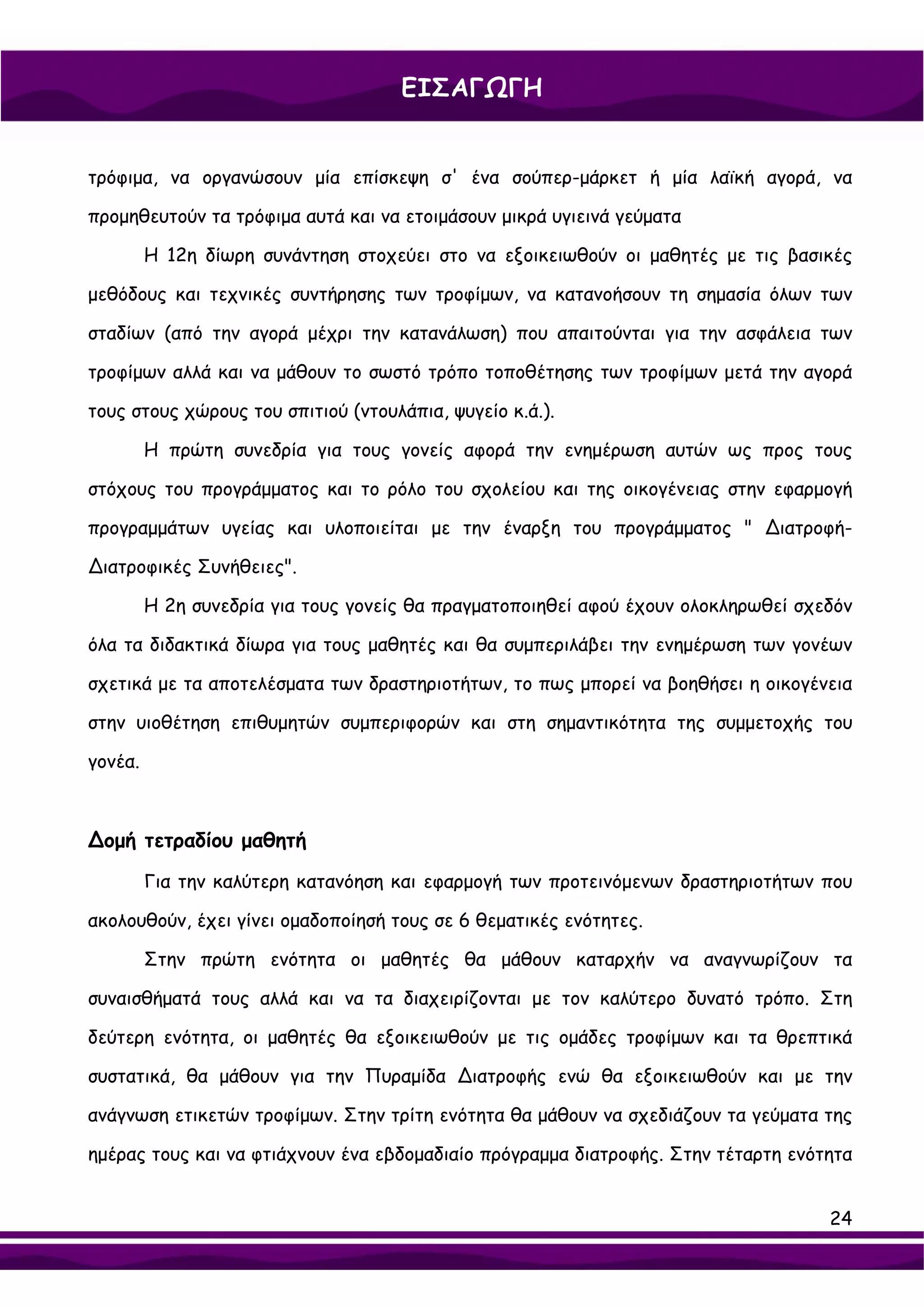 ΕΙΣΑΓΩΓΗ


τρόφιμα, να οργανώσουν μία επίσκεψη σ' ένα σούπερ-μάρκετ ή μία λαϊκή αγορά, να

προμηθευτούν τα τρόφιμα αυτά και να ετοιμάσουν μικρά υγιεινά γεύματα

         Η 12η δίωρη συνάντηση στοχεύει στο να εξοικειωθούν οι μαθητές με τις βασικές

μεθόδους και τεχνικές συντήρησης των τροφίμων, να κατανοήσουν τη σημασία όλων των

σταδίων (από την αγορά μέχρι την κατανάλωση) που απαιτούνται για την ασφάλεια των

τροφίμων αλλά και να μάθουν το σωστό τρόπο τοποθέτησης των τροφίμων μετά την αγορά

τους στους χώρους του σπιτιού (ντουλάπια, ψυγείο κ.ά.).

         Η πρώτη συνεδρία για τους γονείς αφορά την ενημέρωση αυτών ως προς τους

στόχους του προγράμματος και το ρόλο του σχολείου και της οικογένειας στην εφαρμογή

προγραμμάτων υγείας και υλοποιείται με την έναρξη του προγράμματος " ∆ιατροφή-

∆ιατροφικές Συνήθειες".

         Η 2η συνεδρία για τους γονείς θα πραγματοποιηθεί αφού έχουν ολοκληρωθεί σχεδόν

όλα τα διδακτικά δίωρα για τους μαθητές και θα συμπεριλάβει την ενημέρωση των γονέων

σχετικά με τα αποτελέσματα των δραστηριοτήτων, το πως μπορεί να βοηθήσει η οικογένεια

στην υιοθέτηση επιθυμητών συμπεριφορών και στη σημαντικότητα της συμμετοχής του

γονέα.



∆ομή τετραδίου μαθητή

         Για την καλύτερη κατανόηση και εφαρμογή των προτεινόμενων δραστηριοτήτων που

ακολουθούν, έχει γίνει ομαδοποίησή τους σε 6 θεματικές ενότητες.

         Στην πρώτη ενότητα οι μαθητές θα μάθουν καταρχήν να αναγνωρίζουν τα

συναισθήματά τους αλλά και να τα διαχειρίζονται με τον καλύτερο δυνατό τρόπο. Στη

δεύτερη ενότητα, οι μαθητές θα εξοικειωθούν με τις ομάδες τροφίμων και τα θρεπτικά

συστατικά, θα μάθουν για την Πυραμίδα ∆ιατροφής ενώ θα εξοικειωθούν και με την

ανάγνωση ετικετών τροφίμων. Στην τρίτη ενότητα θα μάθουν να σχεδιάζουν τα γεύματα της

ημέρας τους και να φτιάχνουν ένα εβδομαδιαίο πρόγραμμα διατροφής. Στην τέταρτη ενότητα


                                                                                    24
 