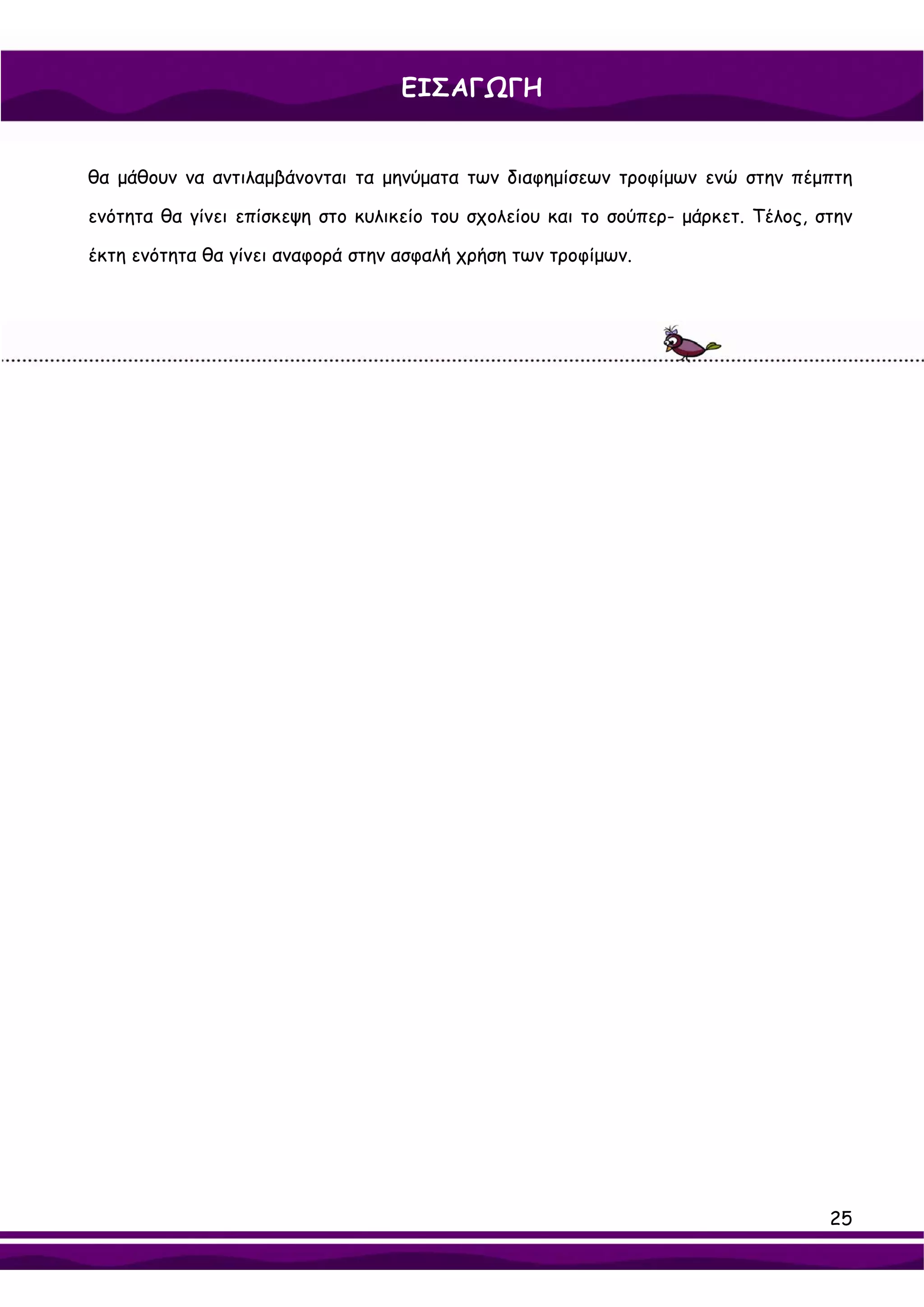 ΕΙΣΑΓΩΓΗ


θα μάθουν να αντιλαμβάνονται τα μηνύματα των διαφημίσεων τροφίμων ενώ στην πέμπτη

ενότητα θα γίνει επίσκεψη στο κυλικείο του σχολείου και το σούπερ- μάρκετ. Τέλος, στην

έκτη ενότητα θα γίνει αναφορά στην ασφαλή χρήση των τροφίμων.




                                                                                   25
 