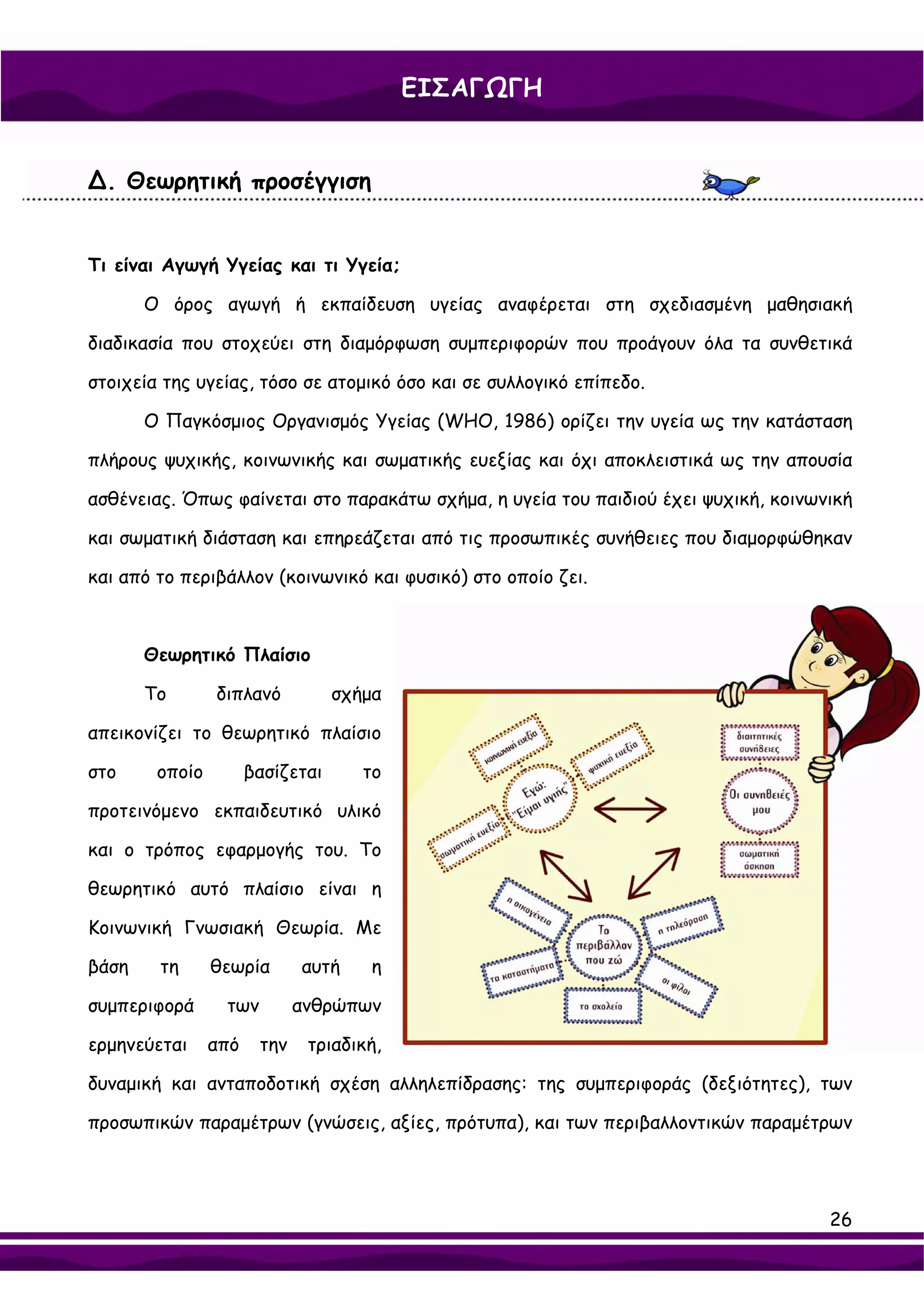 ΕΙΣΑΓΩΓΗ


∆. Θεωρητική προσέγγιση


Τι είναι Αγωγή Υγείας και τι Υγεία;

       Ο όρος αγωγή ή εκπαίδευση υγείας αναφέρεται στη σχεδιασμένη μαθησιακή

διαδικασία που στοχεύει στη διαμόρφωση συμπεριφορών που προάγουν όλα τα συνθετικά

στοιχεία της υγείας, τόσο σε ατομικό όσο και σε συλλογικό επίπεδο.

       Ο Παγκόσμιος Οργανισμός Υγείας (WHO, 1986) ορίζει την υγεία ως την κατάσταση

πλήρους ψυχικής, κοινωνικής και σωματικής ευεξίας και όχι αποκλειστικά ως την απουσία

ασθένειας. Όπως φαίνεται στο παρακάτω σχήμα, η υγεία του παιδιού έχει ψυχική, κοινωνική

και σωματική διάσταση και επηρεάζεται από τις προσωπικές συνήθειες που διαμορφώθηκαν

και από το περιβάλλον (κοινωνικό και φυσικό) στο οποίο ζει.



       Θεωρητικό Πλαίσιο

       Το       διπλανό           σχήμα

απεικονίζει το θεωρητικό πλαίσιο

στο     οποίο         βασίζεται      το

προτεινόμενο εκπαιδευτικό υλικό

και ο τρόπος εφαρμογής του. Το

θεωρητικό αυτό πλαίσιο είναι η

Κοινωνική Γνωσιακή Θεωρία. Με

βάση    τη      θεωρία       αυτή     η

συμπεριφορά      των         ανθρώπων

ερμηνεύεται     από    την    τριαδική,

δυναμική και ανταποδοτική σχέση αλληλεπίδρασης: της συμπεριφοράς (δεξιότητες), των

προσωπικών παραμέτρων (γνώσεις, αξίες, πρότυπα), και των περιβαλλοντικών παραμέτρων




                                                                                    26
 