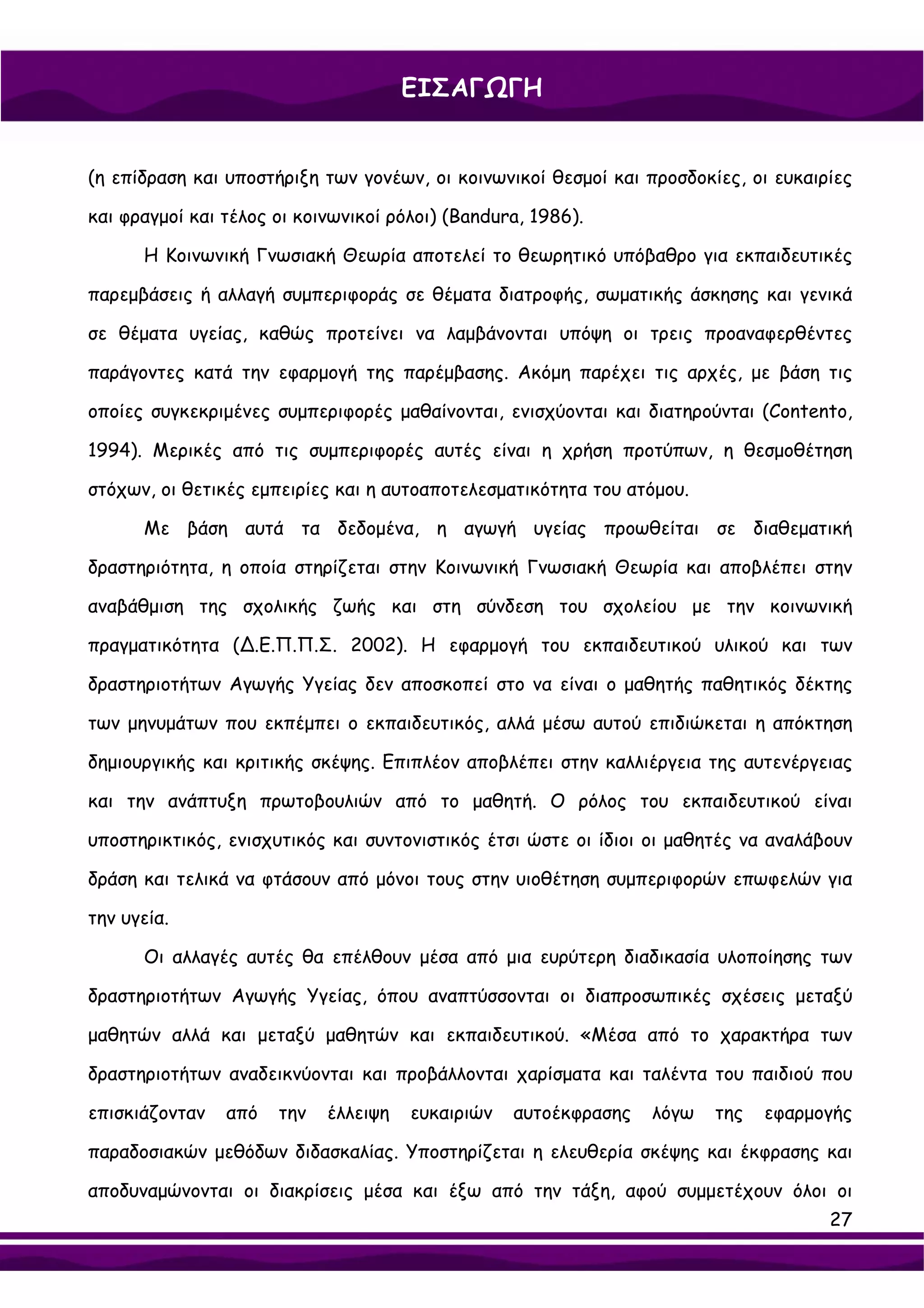 ΕΙΣΑΓΩΓΗ


(η επίδραση και υποστήριξη των γονέων, οι κοινωνικοί θεσμοί και προσδοκίες, οι ευκαιρίες

και φραγμοί και τέλος οι κοινωνικοί ρόλοι) (Bandura, 1986).

      Η Κοινωνική Γνωσιακή Θεωρία αποτελεί το θεωρητικό υπόβαθρο για εκπαιδευτικές

παρεμβάσεις ή αλλαγή συμπεριφοράς σε θέματα διατροφής, σωματικής άσκησης και γενικά

σε θέματα υγείας, καθώς προτείνει να λαμβάνονται υπόψη οι τρεις προαναφερθέντες

παράγοντες κατά την εφαρμογή της παρέμβασης. Ακόμη παρέχει τις αρχές, με βάση τις

οποίες συγκεκριμένες συμπεριφορές μαθαίνονται, ενισχύονται και διατηρούνται (Contento,

1994). Μερικές από τις συμπεριφορές αυτές είναι η χρήση προτύπων, η θεσμοθέτηση

στόχων, οι θετικές εμπειρίες και η αυτοαποτελεσματικότητα του ατόμου.

      Με βάση αυτά τα δεδομένα, η αγωγή υγείας προωθείται σε διαθεματική

δραστηριότητα, η οποία στηρίζεται στην Κοινωνική Γνωσιακή Θεωρία και αποβλέπει στην

αναβάθμιση της σχολικής ζωής και στη σύνδεση του σχολείου με την κοινωνική

πραγματικότητα (∆.Ε.Π.Π.Σ. 2002). Η εφαρμογή του εκπαιδευτικού υλικού και των

δραστηριοτήτων Αγωγής Υγείας δεν αποσκοπεί στο να είναι ο μαθητής παθητικός δέκτης

των μηνυμάτων που εκπέμπει ο εκπαιδευτικός, αλλά μέσω αυτού επιδιώκεται η απόκτηση

δημιουργικής και κριτικής σκέψης. Επιπλέον αποβλέπει στην καλλιέργεια της αυτενέργειας

και την ανάπτυξη πρωτοβουλιών από το μαθητή. Ο ρόλος του εκπαιδευτικού είναι

υποστηρικτικός, ενισχυτικός και συντονιστικός έτσι ώστε οι ίδιοι οι μαθητές να αναλάβουν

δράση και τελικά να φτάσουν από μόνοι τους στην υιοθέτηση συμπεριφορών επωφελών για

την υγεία.

      Οι αλλαγές αυτές θα επέλθουν μέσα από μια ευρύτερη διαδικασία υλοποίησης των

δραστηριοτήτων Αγωγής Υγείας, όπου αναπτύσσονται οι διαπροσωπικές σχέσεις μεταξύ

μαθητών αλλά και μεταξύ μαθητών και εκπαιδευτικού. «Μέσα από το χαρακτήρα των

δραστηριοτήτων αναδεικνύονται και προβάλλονται χαρίσματα και ταλέντα του παιδιού που

επισκιάζονταν   από   την   έλλειψη   ευκαιριών   αυτοέκφρασης   λόγω   της   εφαρμογής

παραδοσιακών μεθόδων διδασκαλίας. Υποστηρίζεται η ελευθερία σκέψης και έκφρασης και

αποδυναμώνονται οι διακρίσεις μέσα και έξω από την τάξη, αφού συμμετέχουν όλοι οι
                                                                                     27
 