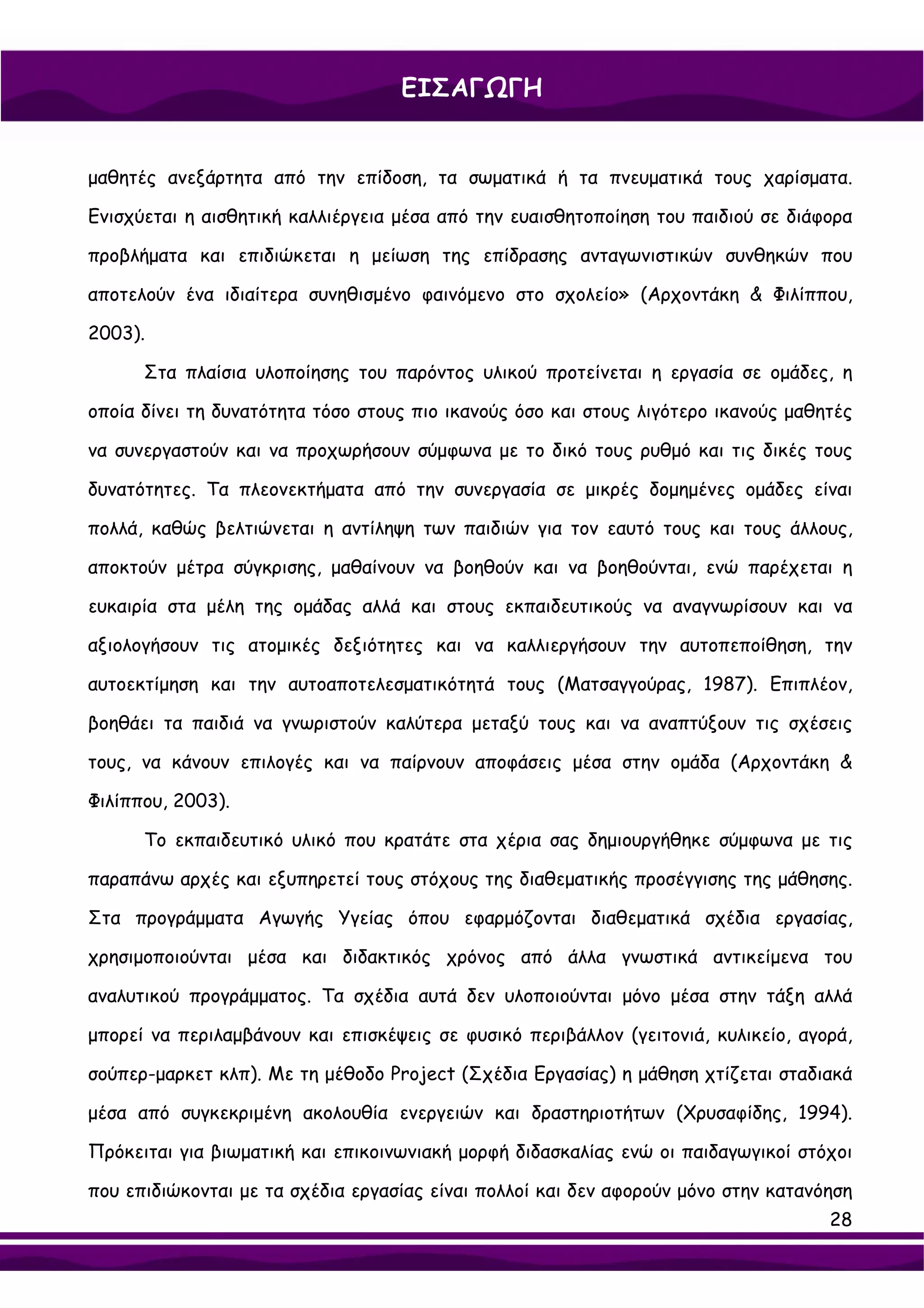ΕΙΣΑΓΩΓΗ


μαθητές ανεξάρτητα από την επίδοση, τα σωματικά ή τα πνευματικά τους χαρίσματα.

Ενισχύεται η αισθητική καλλιέργεια μέσα από την ευαισθητοποίηση του παιδιού σε διάφορα

προβλήματα και επιδιώκεται η μείωση της επίδρασης ανταγωνιστικών συνθηκών που

αποτελούν ένα ιδιαίτερα συνηθισμένο φαινόμενο στο σχολείο» (Αρχοντάκη & Φιλίππου,

2003).

      Στα πλαίσια υλοποίησης του παρόντος υλικού προτείνεται η εργασία σε ομάδες, η

οποία δίνει τη δυνατότητα τόσο στους πιο ικανούς όσο και στους λιγότερο ικανούς μαθητές

να συνεργαστούν και να προχωρήσουν σύμφωνα με το δικό τους ρυθμό και τις δικές τους

δυνατότητες. Τα πλεονεκτήματα από την συνεργασία σε μικρές δομημένες ομάδες είναι

πολλά, καθώς βελτιώνεται η αντίληψη των παιδιών για τον εαυτό τους και τους άλλους,

αποκτούν μέτρα σύγκρισης, μαθαίνουν να βοηθούν και να βοηθούνται, ενώ παρέχεται η

ευκαιρία στα μέλη της ομάδας αλλά και στους εκπαιδευτικούς να αναγνωρίσουν και να

αξιολογήσουν τις ατομικές δεξιότητες και να καλλιεργήσουν την αυτοπεποίθηση, την

αυτοεκτίμηση και την αυτοαποτελεσματικότητά τους (Ματσαγγούρας, 1987). Επιπλέον,

βοηθάει τα παιδιά να γνωριστούν καλύτερα μεταξύ τους και να αναπτύξουν τις σχέσεις

τους, να κάνουν επιλογές και να παίρνουν αποφάσεις μέσα στην ομάδα (Αρχοντάκη &

Φιλίππου, 2003).

      Το εκπαιδευτικό υλικό που κρατάτε στα χέρια σας δημιουργήθηκε σύμφωνα με τις

παραπάνω αρχές και εξυπηρετεί τους στόχους της διαθεματικής προσέγγισης της μάθησης.

Στα προγράμματα Αγωγής Υγείας όπου εφαρμόζονται διαθεματικά σχέδια εργασίας,

χρησιμοποιούνται μέσα και διδακτικός χρόνος από άλλα γνωστικά αντικείμενα του

αναλυτικού προγράμματος. Τα σχέδια αυτά δεν υλοποιούνται μόνο μέσα στην τάξη αλλά

μπορεί να περιλαμβάνουν και επισκέψεις σε φυσικό περιβάλλον (γειτονιά, κυλικείο, αγορά,

σούπερ-μαρκετ κλπ). Με τη μέθοδο Project (Σχέδια Εργασίας) η μάθηση χτίζεται σταδιακά

μέσα από συγκεκριμένη ακολουθία ενεργειών και δραστηριοτήτων (Χρυσαφίδης, 1994).

Πρόκειται για βιωματική και επικοινωνιακή μορφή διδασκαλίας ενώ οι παιδαγωγικοί στόχοι

που επιδιώκονται με τα σχέδια εργασίας είναι πολλοί και δεν αφορούν μόνο στην κατανόηση
                                                                                    28
 