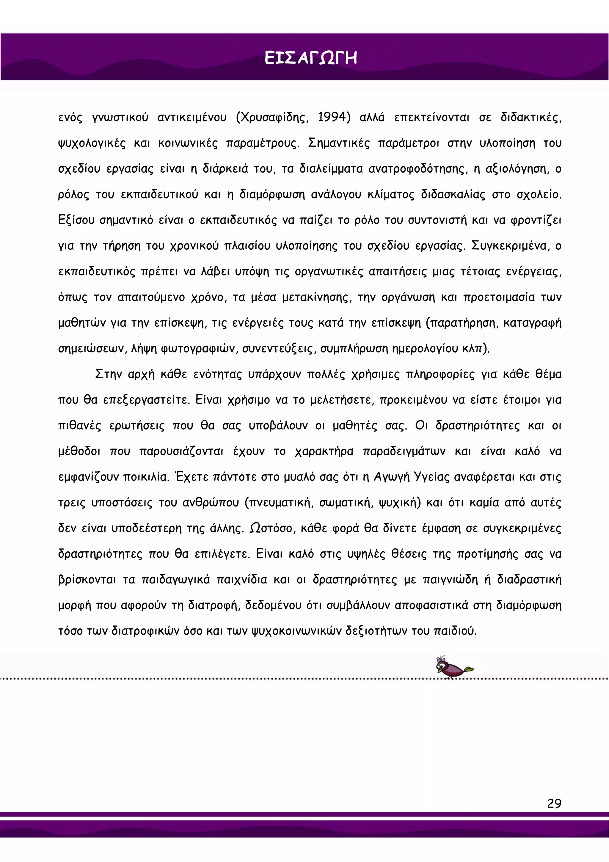ΕΙΣΑΓΩΓΗ


ενός γνωστικού αντικειμένου (Χρυσαφίδης, 1994) αλλά επεκτείνονται σε διδακτικές,

ψυχολογικές και κοινωνικές παραμέτρους. Σημαντικές παράμετροι στην υλοποίηση του

σχεδίου εργασίας είναι η διάρκειά του, τα διαλείμματα ανατροφοδότησης, η αξιολόγηση, ο

ρόλος του εκπαιδευτικού και η διαμόρφωση ανάλογου κλίματος διδασκαλίας στο σχολείο.

Εξίσου σημαντικό είναι ο εκπαιδευτικός να παίζει το ρόλο του συντονιστή και να φροντίζει

για την τήρηση του χρονικού πλαισίου υλοποίησης του σχεδίου εργασίας. Συγκεκριμένα, ο

εκπαιδευτικός πρέπει να λάβει υπόψη τις οργανωτικές απαιτήσεις μιας τέτοιας ενέργειας,

όπως τον απαιτούμενο χρόνο, τα μέσα μετακίνησης, την οργάνωση και προετοιμασία των

μαθητών για την επίσκεψη, τις ενέργειές τους κατά την επίσκεψη (παρατήρηση, καταγραφή

σημειώσεων, λήψη φωτογραφιών, συνεντεύξεις, συμπλήρωση ημερολογίου κλπ).

      Στην αρχή κάθε ενότητας υπάρχουν πολλές χρήσιμες πληροφορίες για κάθε θέμα

που θα επεξεργαστείτε. Είναι χρήσιμο να το μελετήσετε, προκειμένου να είστε έτοιμοι για

πιθανές ερωτήσεις που θα σας υποβάλουν οι μαθητές σας. Οι δραστηριότητες και οι

μέθοδοι που παρουσιάζονται έχουν το χαρακτήρα παραδειγμάτων και είναι καλό να

εμφανίζουν ποικιλία. Έχετε πάντοτε στο μυαλό σας ότι η Αγωγή Υγείας αναφέρεται και στις

τρεις υποστάσεις του ανθρώπου (πνευματική, σωματική, ψυχική) και ότι καμία από αυτές

δεν είναι υποδεέστερη της άλλης. Ωστόσο, κάθε φορά θα δίνετε έμφαση σε συγκεκριμένες

δραστηριότητες που θα επιλέγετε. Είναι καλό στις υψηλές θέσεις της προτίμησής σας να

βρίσκονται τα παιδαγωγικά παιχνίδια και οι δραστηριότητες με παιγνιώδη ή διαδραστική

μορφή που αφορούν τη διατροφή, δεδομένου ότι συμβάλλουν αποφασιστικά στη διαμόρφωση

τόσο των διατροφικών όσο και των ψυχοκοινωνικών δεξιοτήτων του παιδιού.




                                                                                     29
 