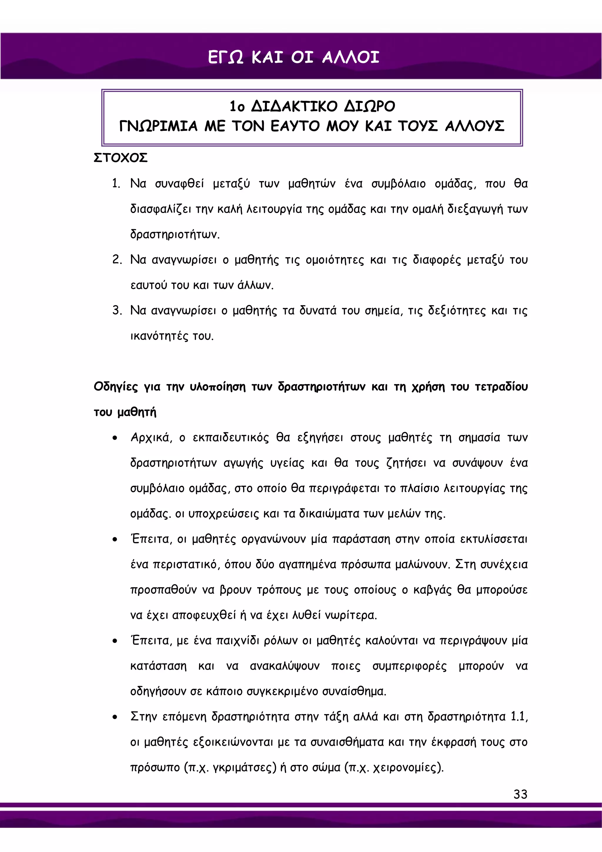 ΕΓΩ ΚΑΙ ΟΙ ΑΛΛΟΙ

                  1ο ∆Ι∆ΑΚΤΙΚΟ ∆ΙΩΡΟ
      ΓΝΩΡΙΜΙΑ ΜΕ ΤΟΝ ΕΑΥΤΟ ΜΟΥ ΚΑΙ ΤΟΥΣ ΑΛΛΟΥΣ

ΣΤΟΧΟΣ

  1. Να συναφθεί μεταξύ των μαθητών ένα συμβόλαιο ομάδας, που θα

       διασφαλίζει την καλή λειτουργία της ομάδας και την ομαλή διεξαγωγή των

       δραστηριοτήτων.

  2. Να αναγνωρίσει ο μαθητής τις ομοιότητες και τις διαφορές μεταξύ του

       εαυτού του και των άλλων.

  3. Να αναγνωρίσει ο μαθητής τα δυνατά του σημεία, τις δεξιότητες και τις

       ικανότητές του.



Οδηγίες για την υλοποίηση των δραστηριοτήτων και τη χρήση του τετραδίου

του μαθητή

  •    Αρχικά, ο εκπαιδευτικός θα εξηγήσει στους μαθητές τη σημασία των

       δραστηριοτήτων αγωγής υγείας και θα τους ζητήσει να συνάψουν ένα

       συμβόλαιο ομάδας, στο οποίο θα περιγράφεται το πλαίσιο λειτουργίας της

       ομάδας. οι υποχρεώσεις και τα δικαιώματα των μελών της.

  •    Έπειτα, οι μαθητές οργανώνουν μία παράσταση στην οποία εκτυλίσσεται

       ένα περιστατικό, όπου δύο αγαπημένα πρόσωπα μαλώνουν. Στη συνέχεια

       προσπαθούν να βρουν τρόπους με τους οποίους ο καβγάς θα μπορούσε

       να έχει αποφευχθεί ή να έχει λυθεί νωρίτερα.

  •    Έπειτα, με ένα παιχνίδι ρόλων οι μαθητές καλούνται να περιγράψουν μία

       κατάσταση και να ανακαλύψουν ποιες συμπεριφορές μπορούν να

       οδηγήσουν σε κάποιο συγκεκριμένο συναίσθημα.

  •    Στην επόμενη δραστηριότητα στην τάξη αλλά και στη δραστηριότητα 1.1,

       οι μαθητές εξοικειώνονται με τα συναισθήματα και την έκφρασή τους στο

       πρόσωπο (π.χ. γκριμάτσες) ή στο σώμα (π.χ. χειρονομίες).

                                                                          33
 