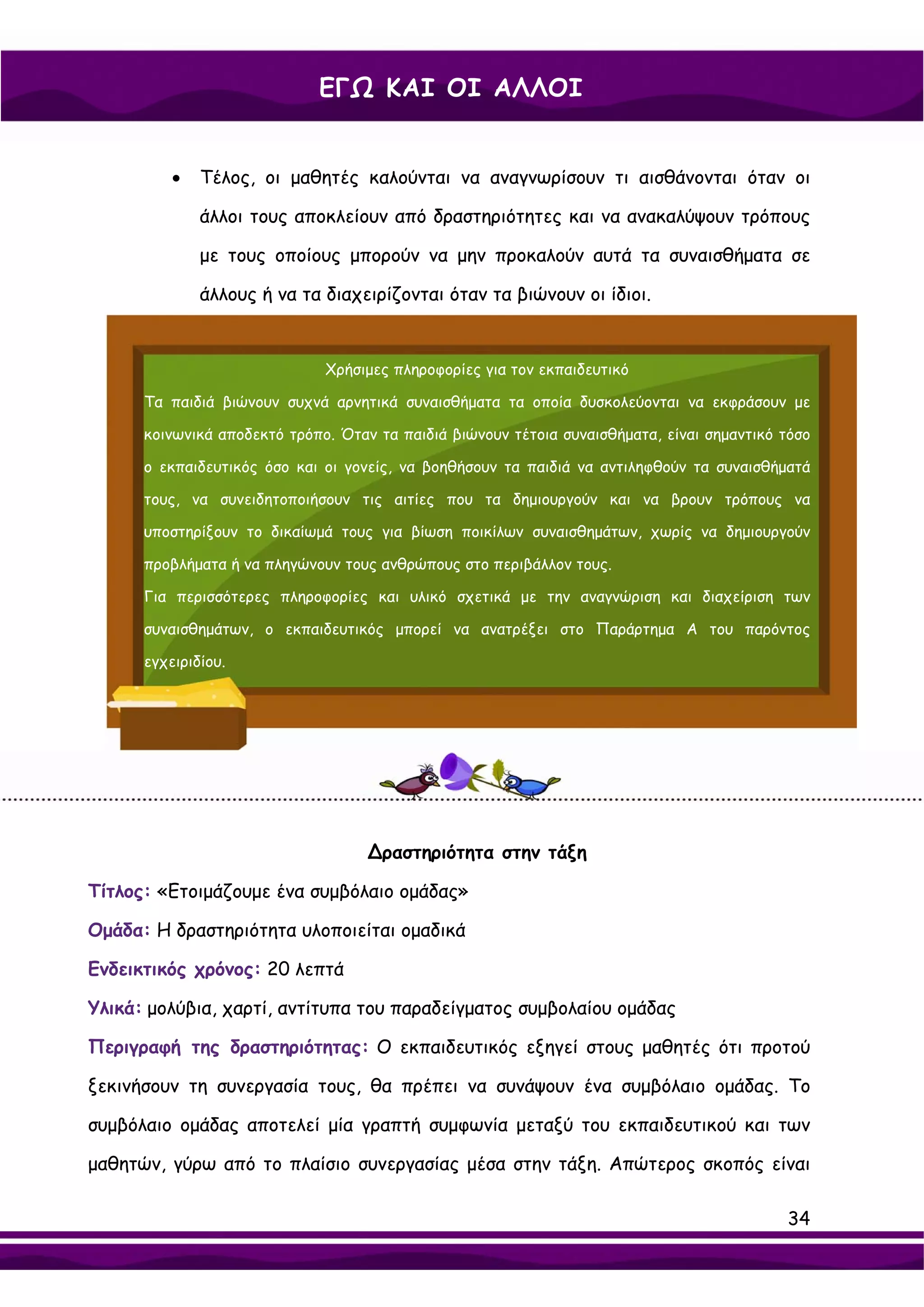 ΕΓΩ ΚΑΙ ΟΙ ΑΛΛΟΙ


          •   Τέλος, οι μαθητές καλούνται να αναγνωρίσουν τι αισθάνονται όταν οι

              άλλοι τους αποκλείουν από δραστηριότητες και να ανακαλύψουν τρόπους

              με τους οποίους μπορούν να μην προκαλούν αυτά τα συναισθήματα σε

              άλλους ή να τα διαχειρίζονται όταν τα βιώνουν οι ίδιοι.


                              Χρήσιμες πληροφορίες για τον εκπαιδευτικό

      Τα παιδιά βιώνουν συχνά αρνητικά συναισθήματα τα οποία δυσκολεύονται να εκφράσουν με

      κοινωνικά αποδεκτό τρόπο. Όταν τα παιδιά βιώνουν τέτοια συναισθήματα, είναι σημαντικό τόσο

      ο εκπαιδευτικός όσο και οι γονείς, να βοηθήσουν τα παιδιά να αντιληφθούν τα συναισθήματά

      τους, να συνειδητοποιήσουν τις αιτίες που τα δημιουργούν και να βρουν τρόπους να

      υποστηρίξουν το δικαίωμά τους για βίωση ποικίλων συναισθημάτων, χωρίς να δημιουργούν

      προβλήματα ή να πληγώνουν τους ανθρώπους στο περιβάλλον τους.

      Για περισσότερες πληροφορίες και υλικό σχετικά με την αναγνώριση και διαχείριση των

      συναισθημάτων, ο εκπαιδευτικός μπορεί να ανατρέξει στο Παράρτημα Α του παρόντος

      εγχειριδίου.




                                    ∆ραστηριότητα στην τάξη

Τίτλος: «Ετοιμάζουμε ένα συμβόλαιο ομάδας»

Ομάδα: Η δραστηριότητα υλοποιείται ομαδικά

Ενδεικτικός χρόνος: 20 λεπτά

Υλικά: μολύβια, χαρτί, αντίτυπα του παραδείγματος συμβολαίου ομάδας

Περιγραφή της δραστηριότητας: Ο εκπαιδευτικός εξηγεί στους μαθητές ότι προτού

ξεκινήσουν τη συνεργασία τους, θα πρέπει να συνάψουν ένα συμβόλαιο ομάδας. Το

συμβόλαιο ομάδας αποτελεί μία γραπτή συμφωνία μεταξύ του εκπαιδευτικού και των

μαθητών, γύρω από το πλαίσιο συνεργασίας μέσα στην τάξη. Απώτερος σκοπός είναι

                                                                                            34
 