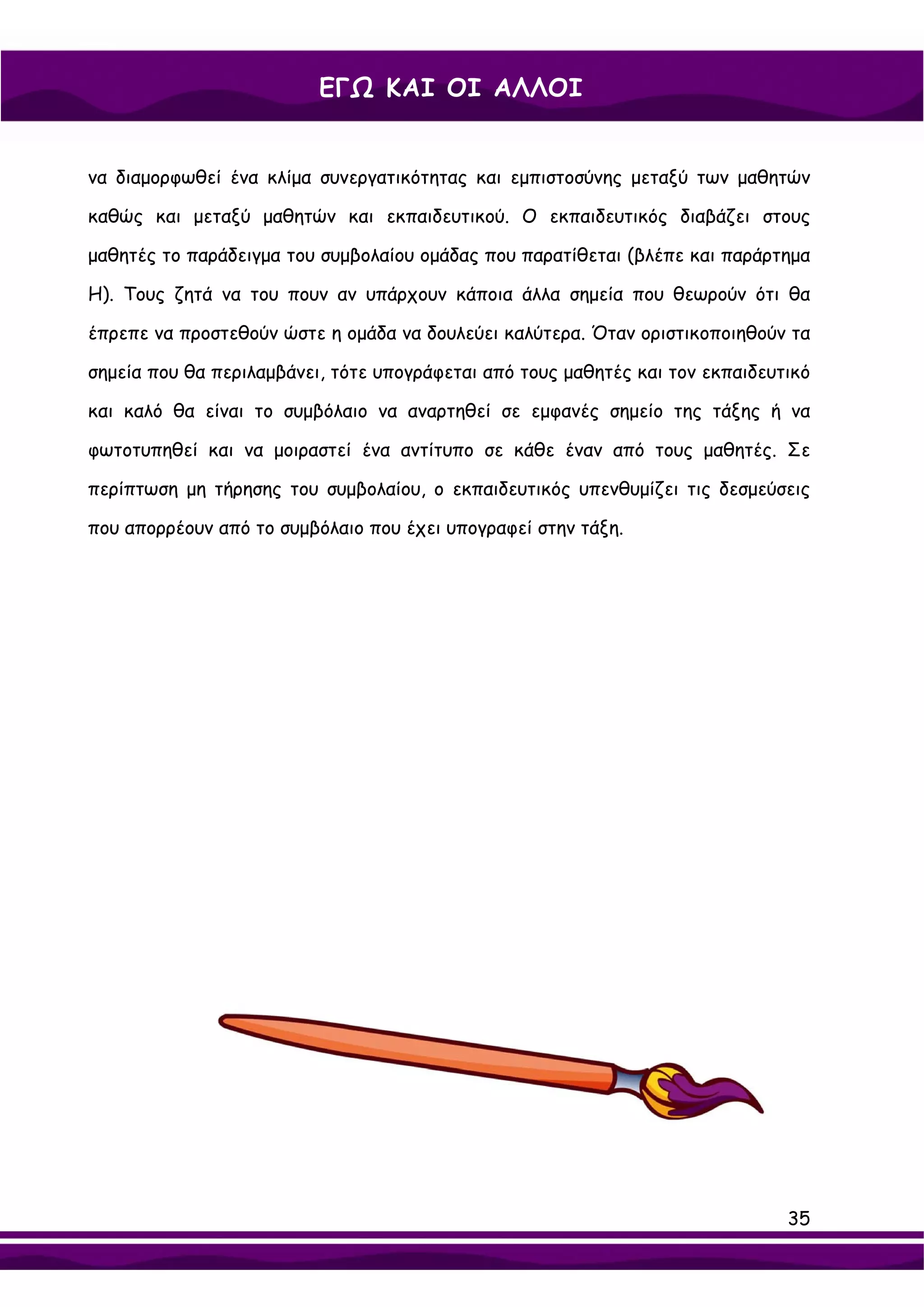 ΕΓΩ ΚΑΙ ΟΙ ΑΛΛΟΙ


να διαμορφωθεί ένα κλίμα συνεργατικότητας και εμπιστοσύνης μεταξύ των μαθητών

καθώς και μεταξύ μαθητών και εκπαιδευτικού. Ο εκπαιδευτικός διαβάζει στους

μαθητές το παράδειγμα του συμβολαίου ομάδας που παρατίθεται (βλέπε και παράρτημα

Η). Τους ζητά να του πουν αν υπάρχουν κάποια άλλα σημεία που θεωρούν ότι θα

έπρεπε να προστεθούν ώστε η ομάδα να δουλεύει καλύτερα. Όταν οριστικοποιηθούν τα

σημεία που θα περιλαμβάνει, τότε υπογράφεται από τους μαθητές και τον εκπαιδευτικό

και καλό θα είναι το συμβόλαιο να αναρτηθεί σε εμφανές σημείο της τάξης ή να

φωτοτυπηθεί και να μοιραστεί ένα αντίτυπο σε κάθε έναν από τους μαθητές. Σε

περίπτωση μη τήρησης του συμβολαίου, ο εκπαιδευτικός υπενθυμίζει τις δεσμεύσεις

που απορρέουν από το συμβόλαιο που έχει υπογραφεί στην τάξη.




                                                                               35
 