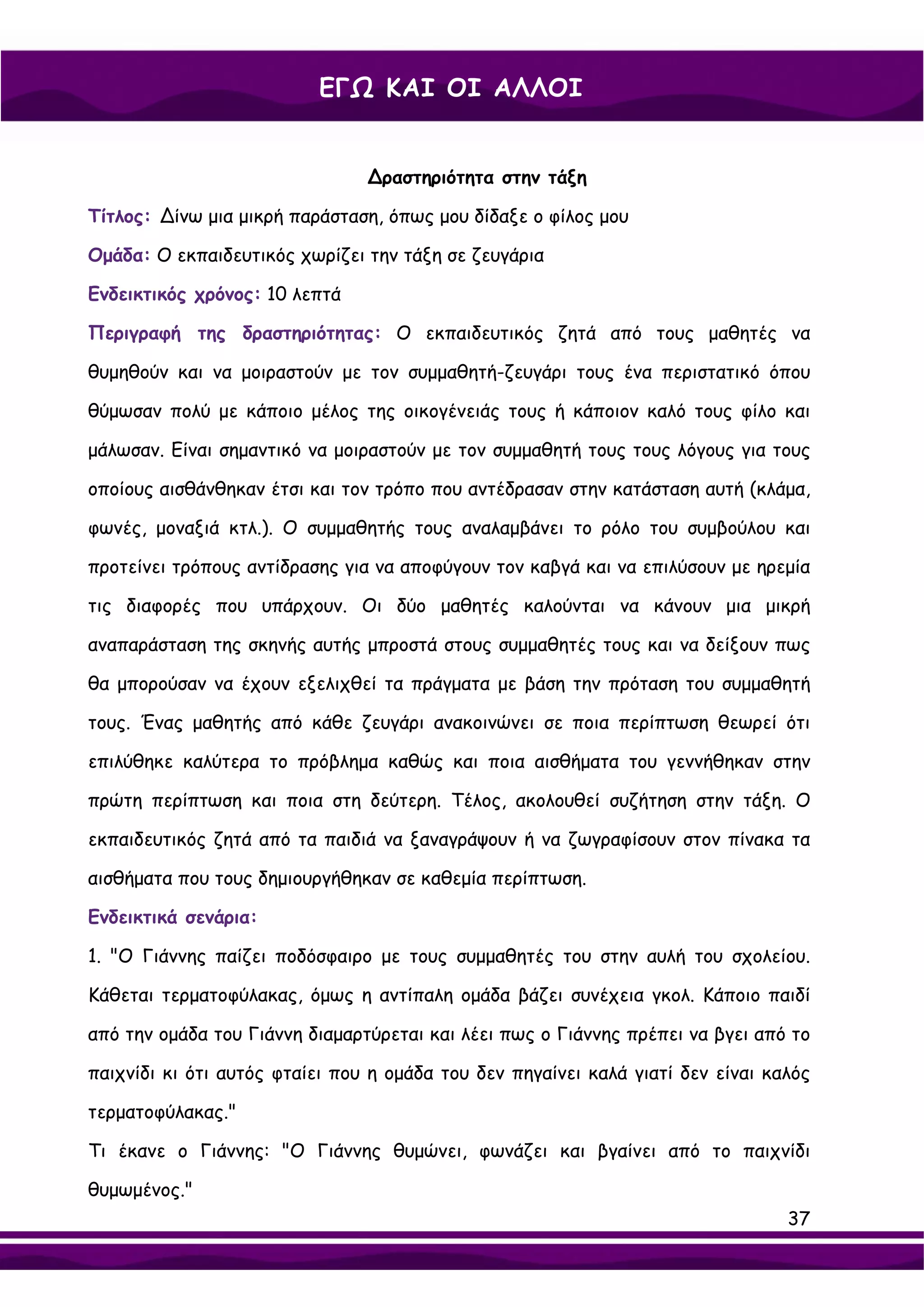 ΕΓΩ ΚΑΙ ΟΙ ΑΛΛΟΙ


                                ∆ραστηριότητα στην τάξη

Τίτλος: ∆ίνω μια μικρή παράσταση, όπως μου δίδαξε ο φίλος μου

Ομάδα: Ο εκπαιδευτικός χωρίζει την τάξη σε ζευγάρια

Ενδεικτικός χρόνος: 10 λεπτά

Περιγραφή της δραστηριότητας: Ο εκπαιδευτικός ζητά από τους μαθητές να

θυμηθούν και να μοιραστούν με τον συμμαθητή-ζευγάρι τους ένα περιστατικό όπου

θύμωσαν πολύ με κάποιο μέλος της οικογένειάς τους ή κάποιον καλό τους φίλο και

μάλωσαν. Είναι σημαντικό να μοιραστούν με τον συμμαθητή τους τους λόγους για τους

οποίους αισθάνθηκαν έτσι και τον τρόπο που αντέδρασαν στην κατάσταση αυτή (κλάμα,

φωνές, μοναξιά κτλ.). Ο συμμαθητής τους αναλαμβάνει το ρόλο του συμβούλου και

προτείνει τρόπους αντίδρασης για να αποφύγουν τον καβγά και να επιλύσουν με ηρεμία

τις διαφορές που υπάρχουν. Οι δύο μαθητές καλούνται να κάνουν μια μικρή

αναπαράσταση της σκηνής αυτής μπροστά στους συμμαθητές τους και να δείξουν πως

θα μπορούσαν να έχουν εξελιχθεί τα πράγματα με βάση την πρόταση του συμμαθητή

τους. Ένας μαθητής από κάθε ζευγάρι ανακοινώνει σε ποια περίπτωση θεωρεί ότι

επιλύθηκε καλύτερα το πρόβλημα καθώς και ποια αισθήματα του γεννήθηκαν στην

πρώτη περίπτωση και ποια στη δεύτερη. Τέλος, ακολουθεί συζήτηση στην τάξη. Ο

εκπαιδευτικός ζητά από τα παιδιά να ξαναγράψουν ή να ζωγραφίσουν στον πίνακα τα

αισθήματα που τους δημιουργήθηκαν σε καθεμία περίπτωση.

Ενδεικτικά σενάρια:

1. "Ο Γιάννης παίζει ποδόσφαιρο με τους συμμαθητές του στην αυλή του σχολείου.

Κάθεται τερματοφύλακας, όμως η αντίπαλη ομάδα βάζει συνέχεια γκολ. Κάποιο παιδί

από την ομάδα του Γιάννη διαμαρτύρεται και λέει πως ο Γιάννης πρέπει να βγει από το

παιχνίδι κι ότι αυτός φταίει που η ομάδα του δεν πηγαίνει καλά γιατί δεν είναι καλός

τερματοφύλακας."

Τι έκανε ο Γιάννης: "Ο Γιάννης θυμώνει, φωνάζει και βγαίνει από το παιχνίδι

θυμωμένος."
                                                                                 37
 