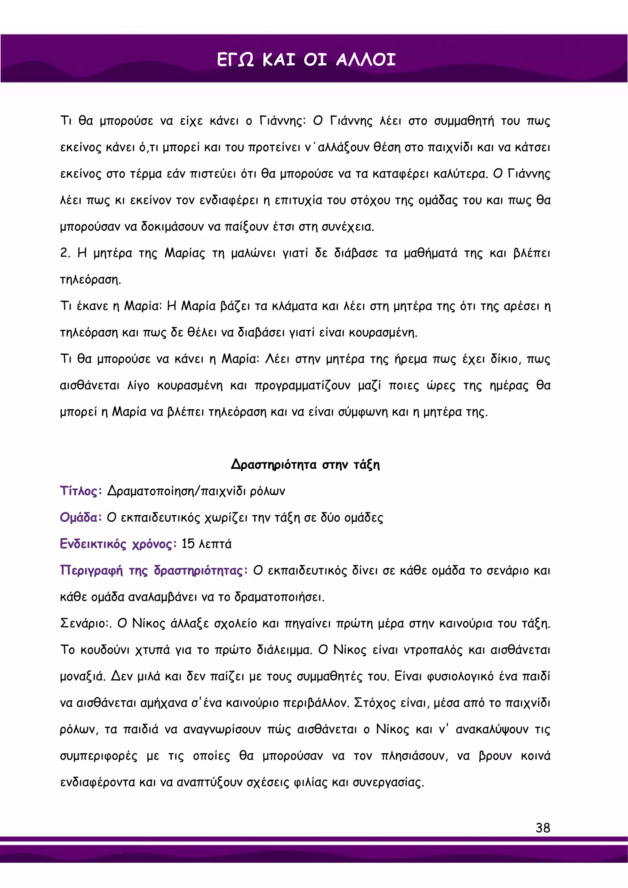 ΕΓΩ ΚΑΙ ΟΙ ΑΛΛΟΙ


Τι θα μπορούσε να είχε κάνει ο Γιάννης: Ο Γιάννης λέει στο συμμαθητή του πως

εκείνος κάνει ό,τι μπορεί και του προτείνει ν΄αλλάξουν θέση στο παιχνίδι και να κάτσει

εκείνος στο τέρμα εάν πιστεύει ότι θα μπορούσε να τα καταφέρει καλύτερα. Ο Γιάννης

λέει πως κι εκείνον τον ενδιαφέρει η επιτυχία του στόχου της ομάδας του και πως θα

μπορούσαν να δοκιμάσουν να παίξουν έτσι στη συνέχεια.

2. Η μητέρα της Μαρίας τη μαλώνει γιατί δε διάβασε τα μαθήματά της και βλέπει

τηλεόραση.

Τι έκανε η Μαρία: Η Μαρία βάζει τα κλάματα και λέει στη μητέρα της ότι της αρέσει η

τηλεόραση και πως δε θέλει να διαβάσει γιατί είναι κουρασμένη.

Τι θα μπορούσε να κάνει η Μαρία: Λέει στην μητέρα της ήρεμα πως έχει δίκιο, πως

αισθάνεται λίγο κουρασμένη και προγραμματίζουν μαζί ποιες ώρες της ημέρας θα

μπορεί η Μαρία να βλέπει τηλεόραση και να είναι σύμφωνη και η μητέρα της.



                             ∆ραστηριότητα στην τάξη

Τίτλος: ∆ραματοποίηση/παιχνίδι ρόλων

Ομάδα: Ο εκπαιδευτικός χωρίζει την τάξη σε δύο ομάδες

Ενδεικτικός χρόνος: 15 λεπτά

Περιγραφή της δραστηριότητας: Ο εκπαιδευτικός δίνει σε κάθε ομάδα το σενάριο και

κάθε ομάδα αναλαμβάνει να το δραματοποιήσει.

Σενάριο:. Ο Νίκος άλλαξε σχολείο και πηγαίνει πρώτη μέρα στην καινούρια του τάξη.

Το κουδούνι χτυπά για το πρώτο διάλειμμα. Ο Νίκος είναι ντροπαλός και αισθάνεται

μοναξιά. ∆εν μιλά και δεν παίζει με τους συμμαθητές του. Είναι φυσιολογικό ένα παιδί

να αισθάνεται αμήχανα σ'ένα καινούριο περιβάλλον. Στόχος είναι, μέσα από το παιχνίδι

ρόλων, τα παιδιά να αναγνωρίσουν πώς αισθάνεται ο Νίκος και ν' ανακαλύψουν τις

συμπεριφορές με τις οποίες θα μπορούσαν να τον πλησιάσουν, να βρουν κοινά

ενδιαφέροντα και να αναπτύξουν σχέσεις φιλίας και συνεργασίας.


                                                                                   38
 