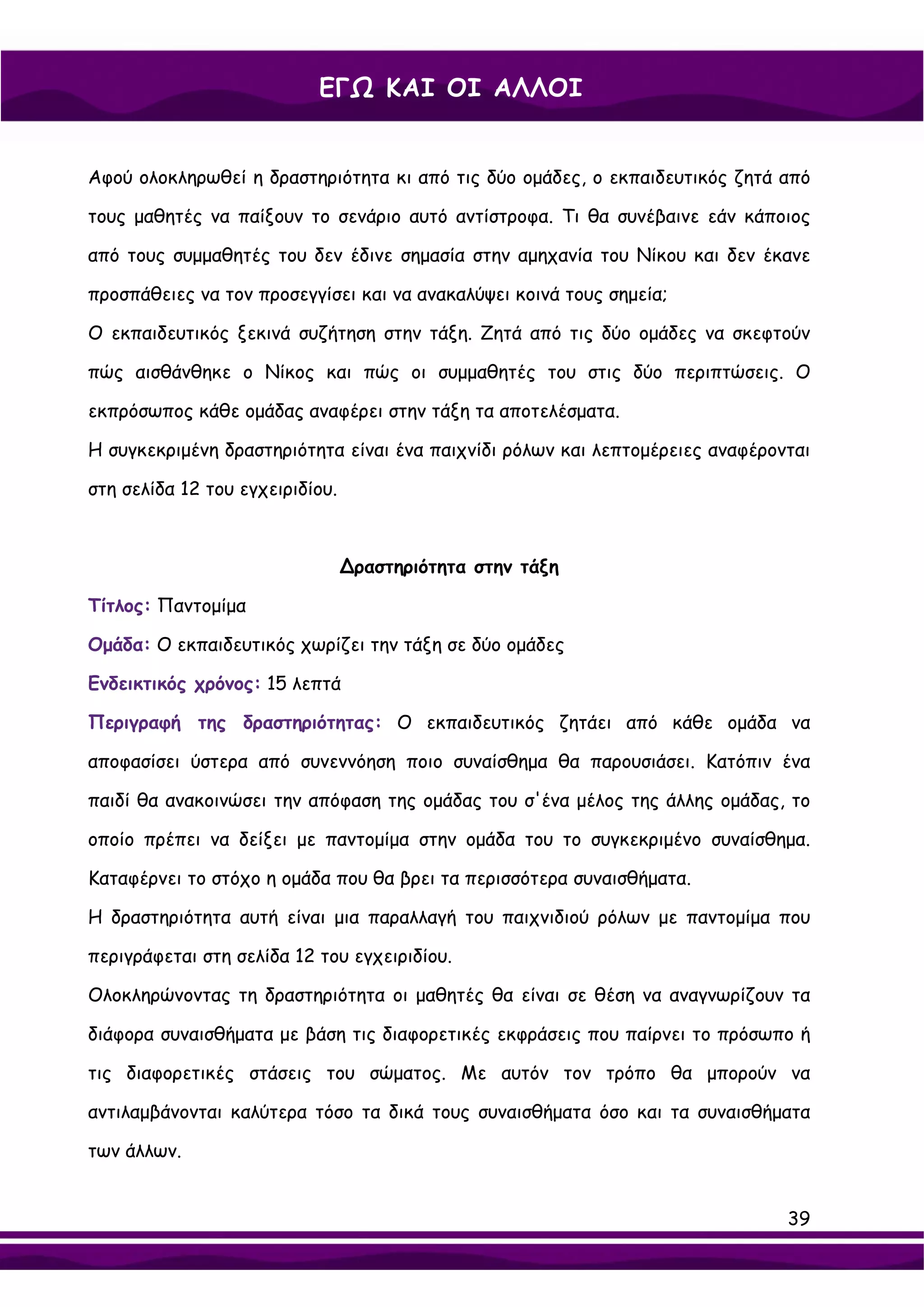 ΕΓΩ ΚΑΙ ΟΙ ΑΛΛΟΙ


Αφού ολοκληρωθεί η δραστηριότητα κι από τις δύο ομάδες, ο εκπαιδευτικός ζητά από

τους μαθητές να παίξουν το σενάριο αυτό αντίστροφα. Τι θα συνέβαινε εάν κάποιος

από τους συμμαθητές του δεν έδινε σημασία στην αμηχανία του Νίκου και δεν έκανε

προσπάθειες να τον προσεγγίσει και να ανακαλύψει κοινά τους σημεία;

Ο εκπαιδευτικός ξεκινά συζήτηση στην τάξη. Ζητά από τις δύο ομάδες να σκεφτούν

πώς αισθάνθηκε ο Νίκος και πώς οι συμμαθητές του στις δύο περιπτώσεις. Ο

εκπρόσωπος κάθε ομάδας αναφέρει στην τάξη τα αποτελέσματα.

Η συγκεκριμένη δραστηριότητα είναι ένα παιχνίδι ρόλων και λεπτομέρειες αναφέρονται

στη σελίδα 12 του εγχειριδίου.



                                 ∆ραστηριότητα στην τάξη

Τίτλος: Παντομίμα

Ομάδα: Ο εκπαιδευτικός χωρίζει την τάξη σε δύο ομάδες

Ενδεικτικός χρόνος: 15 λεπτά

Περιγραφή της δραστηριότητας: Ο εκπαιδευτικός ζητάει από κάθε ομάδα να

αποφασίσει ύστερα από συνεννόηση ποιο συναίσθημα θα παρουσιάσει. Κατόπιν ένα

παιδί θα ανακοινώσει την απόφαση της ομάδας του σ'ένα μέλος της άλλης ομάδας, το

οποίο πρέπει να δείξει με παντομίμα στην ομάδα του το συγκεκριμένο συναίσθημα.

Καταφέρνει το στόχο η ομάδα που θα βρει τα περισσότερα συναισθήματα.

Η δραστηριότητα αυτή είναι μια παραλλαγή του παιχνιδιού ρόλων με παντομίμα που

περιγράφεται στη σελίδα 12 του εγχειριδίου.

Ολοκληρώνοντας τη δραστηριότητα οι μαθητές θα είναι σε θέση να αναγνωρίζουν τα

διάφορα συναισθήματα με βάση τις διαφορετικές εκφράσεις που παίρνει το πρόσωπο ή

τις διαφορετικές στάσεις του σώματος. Με αυτόν τον τρόπο θα μπορούν να

αντιλαμβάνονται καλύτερα τόσο τα δικά τους συναισθήματα όσο και τα συναισθήματα

των άλλων.


                                                                               39
 