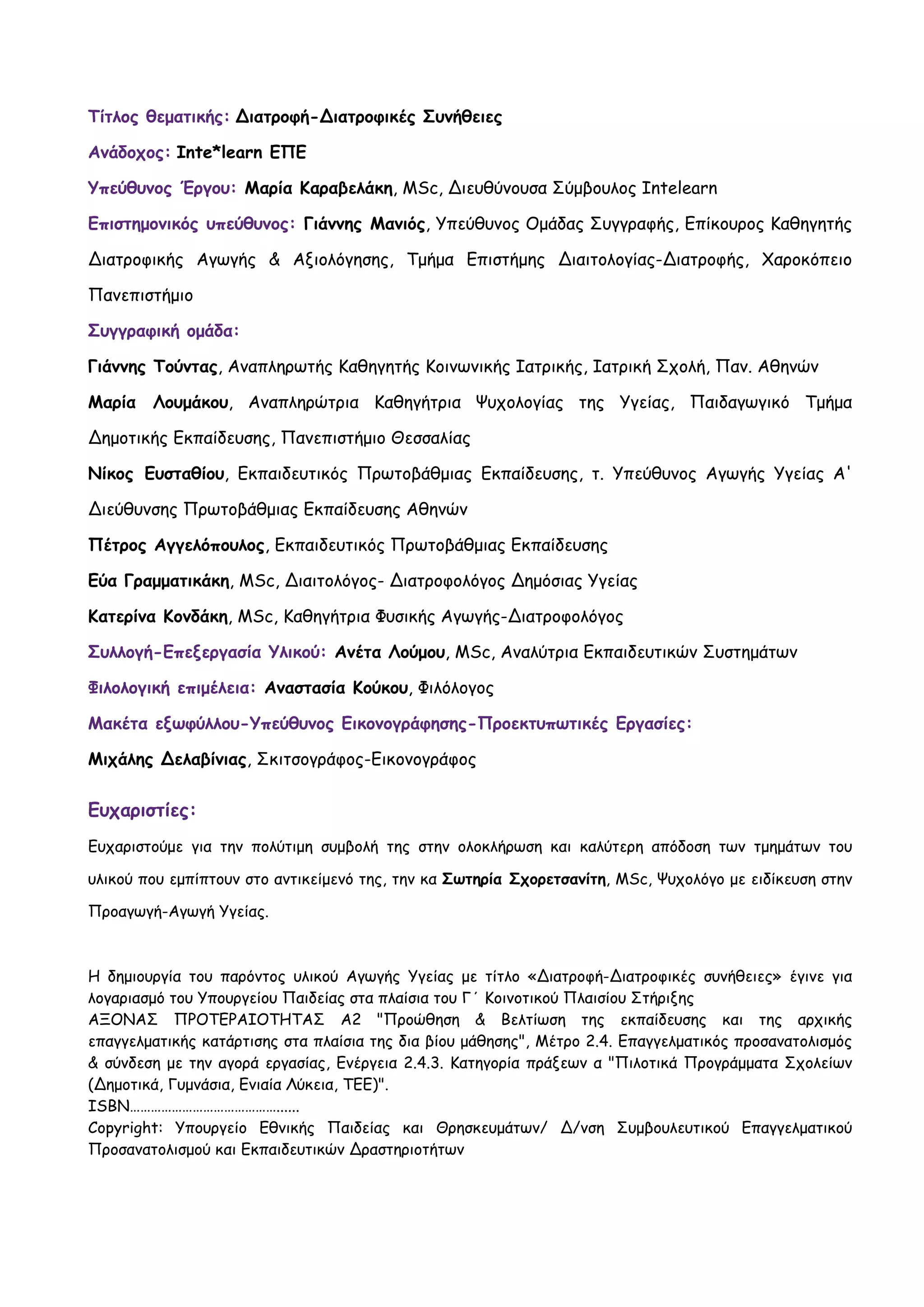 Τίτλος θεματικής: ∆ιατροφή-∆ιατροφικές Συνήθειες

Ανάδοχος: Inte*learn ΕΠΕ

Υπεύθυνος Έργου: Μαρία Καραβελάκη, MSc, ∆ιευθύνουσα Σύμβουλος Intelearn

Επιστημονικός υπεύθυνος: Γιάννης Μανιός, Υπεύθυνος Ομάδας Συγγραφής, Επίκουρος Καθηγητής

∆ιατροφικής Αγωγής & Αξιολόγησης, Τμήμα Επιστήμης ∆ιαιτολογίας-∆ιατροφής, Χαροκόπειο

Πανεπιστήμιο

Συγγραφική ομάδα:

Γιάννης Τούντας, Αναπληρωτής Καθηγητής Κοινωνικής Ιατρικής, Ιατρική Σχολή, Παν. Αθηνών

Μαρία   Λουμάκου, Αναπληρώτρια Καθηγήτρια Ψυχολογίας της Υγείας, Παιδαγωγικό Τμήμα

∆ημοτικής Εκπαίδευσης, Πανεπιστήμιο Θεσσαλίας

Νίκος Ευσταθίου, Εκπαιδευτικός Πρωτοβάθμιας Εκπαίδευσης, τ. Υπεύθυνος Αγωγής Υγείας Α'

∆ιεύθυνσης Πρωτοβάθμιας Εκπαίδευσης Αθηνών

Πέτρος Αγγελόπουλος, Εκπαιδευτικός Πρωτοβάθμιας Εκπαίδευσης

Εύα Γραμματικάκη, MSc, ∆ιαιτολόγος- ∆ιατροφολόγος ∆ημόσιας Υγείας

Κατερίνα Κονδάκη, MSc, Καθηγήτρια Φυσικής Αγωγής-∆ιατροφολόγος

Συλλογή-Επεξεργασία Υλικού: Ανέτα Λούμου, MSc, Αναλύτρια Εκπαιδευτικών Συστημάτων

Φιλολογική επιμέλεια: Αναστασία Κούκου, Φιλόλογος

Μακέτα εξωφύλλου-Υπεύθυνος Εικονογράφησης-Προεκτυπωτικές Εργασίες:

Μιχάλης ∆ελαβίνιας, Σκιτσογράφος-Εικονογράφος


Ευχαριστίες:
Ευχαριστούμε για την πολύτιμη συμβολή της στην ολοκλήρωση και καλύτερη απόδοση των τμημάτων του

υλικού που εμπίπτουν στο αντικείμενό της, την κα Σωτηρία Σχορετσανίτη, MSc, Ψυχολόγο με ειδίκευση στην

Προαγωγή-Αγωγή Υγείας.



Η δημιουργία του παρόντος υλικού Αγωγής Υγείας με τίτλο «∆ιατροφή-∆ιατροφικές συνήθειες» έγινε για
λογαριασμό του Υπουργείου Παιδείας στα πλαίσια του Γ΄ Κοινοτικού Πλαισίου Στήριξης
ΑΞΟΝΑΣ ΠΡΟΤΕΡΑΙΟΤΗΤΑΣ Α2 "Προώθηση & Βελτίωση της εκπαίδευσης και της αρχικής
επαγγελματικής κατάρτισης στα πλαίσια της δια βίου μάθησης", Μέτρο 2.4. Επαγγελματικός προσανατολισμός
& σύνδεση με την αγορά εργασίας, Ενέργεια 2.4.3. Κατηγορία πράξεων α "Πιλοτικά Προγράμματα Σχολείων
(∆ημοτικά, Γυμνάσια, Ενιαία Λύκεια, ΤΕΕ)".
ISBN……………………………………......
Copyright: Υπουργείο Εθνικής Παιδείας και Θρησκευμάτων/ ∆/νση Συμβουλευτικού Επαγγελματικού
Προσανατολισμού και Εκπαιδευτικών ∆ραστηριοτήτων
 