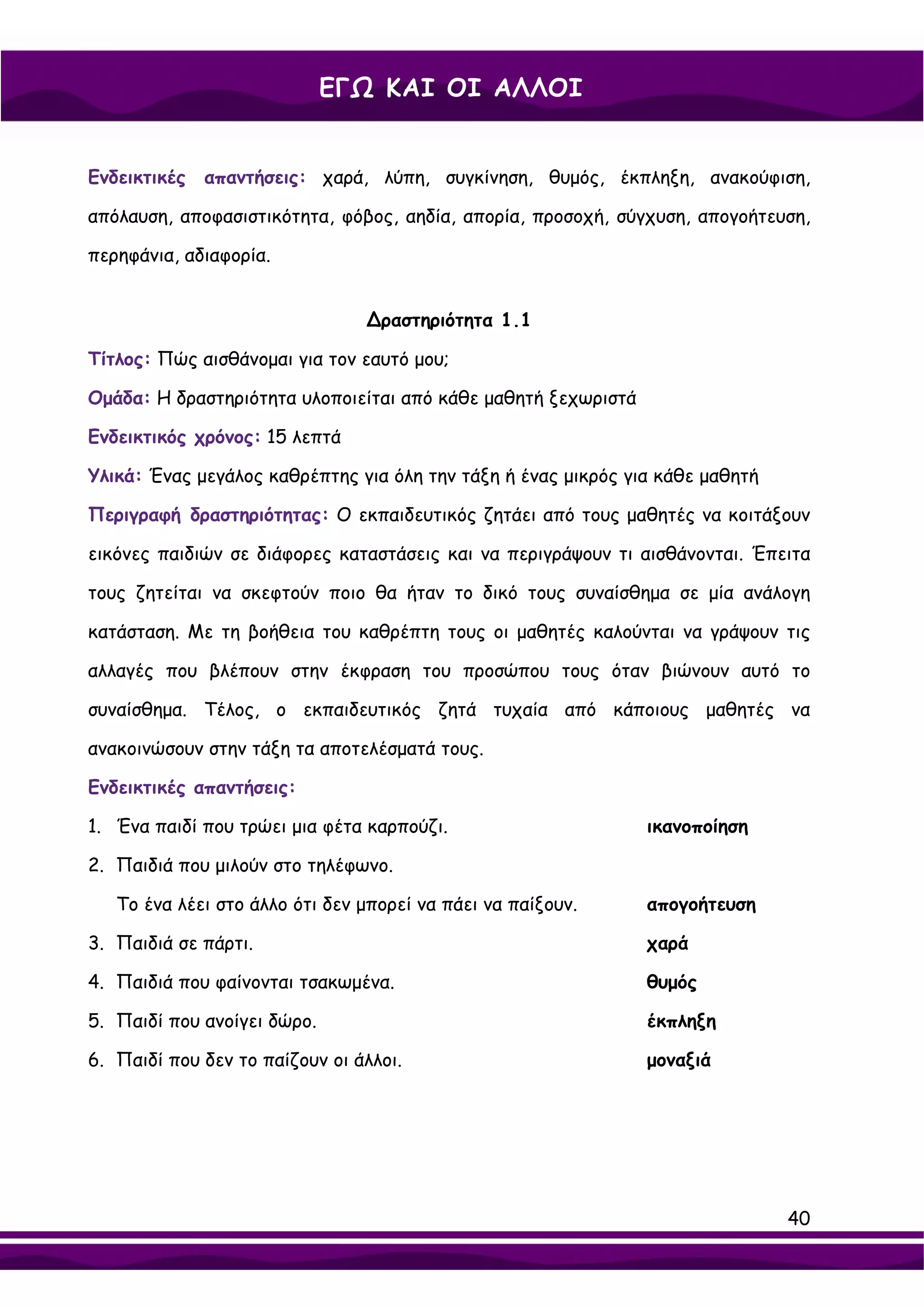 ΕΓΩ ΚΑΙ ΟΙ ΑΛΛΟΙ


Ενδεικτικές   απαντήσεις: χαρά, λύπη, συγκίνηση, θυμός, έκπληξη, ανακούφιση,

απόλαυση, αποφασιστικότητα, φόβος, αηδία, απορία, προσοχή, σύγχυση, απογοήτευση,

περηφάνια, αδιαφορία.


                                ∆ραστηριότητα 1.1

Τίτλος: Πώς αισθάνομαι για τον εαυτό μου;

Ομάδα: Η δραστηριότητα υλοποιείται από κάθε μαθητή ξεχωριστά

Ενδεικτικός χρόνος: 15 λεπτά

Υλικά: Ένας μεγάλος καθρέπτης για όλη την τάξη ή ένας μικρός για κάθε μαθητή

Περιγραφή δραστηριότητας: Ο εκπαιδευτικός ζητάει από τους μαθητές να κοιτάξουν

εικόνες παιδιών σε διάφορες καταστάσεις και να περιγράψουν τι αισθάνονται. Έπειτα

τους ζητείται να σκεφτούν ποιο θα ήταν το δικό τους συναίσθημα σε μία ανάλογη

κατάσταση. Με τη βοήθεια του καθρέπτη τους οι μαθητές καλούνται να γράψουν τις

αλλαγές που βλέπουν στην έκφραση του προσώπου τους όταν βιώνουν αυτό το

συναίσθημα. Τέλος, ο εκπαιδευτικός ζητά τυχαία από κάποιους μαθητές να

ανακοινώσουν στην τάξη τα αποτελέσματά τους.

Ενδεικτικές απαντήσεις:

1. Ένα παιδί που τρώει μια φέτα καρπούζι.                      ικανοποίηση

2. Παιδιά που μιλούν στο τηλέφωνο.

   Το ένα λέει στο άλλο ότι δεν μπορεί να πάει να παίξουν.     απογοήτευση

3. Παιδιά σε πάρτι.                                            χαρά

4. Παιδιά που φαίνονται τσακωμένα.                             θυμός

5. Παιδί που ανοίγει δώρο.                                     έκπληξη

6. Παιδί που δεν το παίζουν οι άλλοι.                          μοναξιά




                                                                               40
 