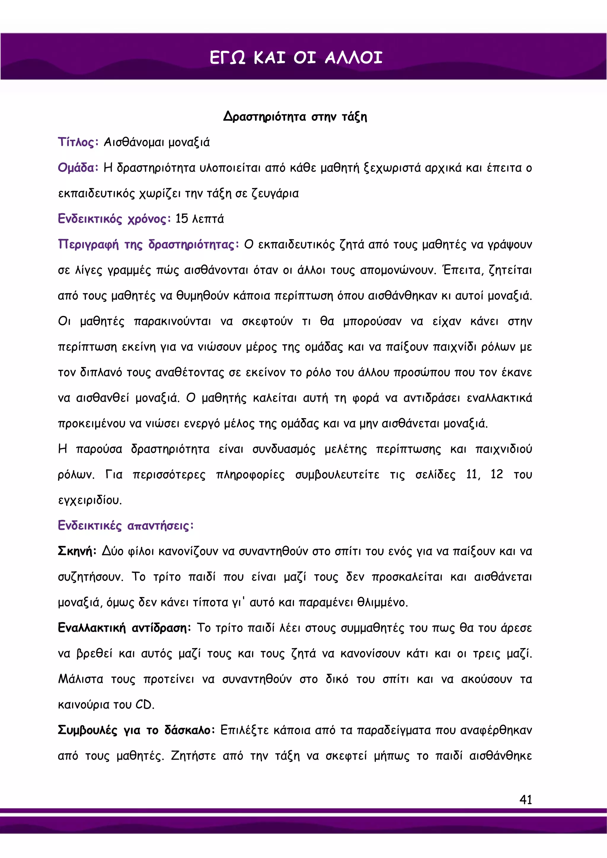 ΕΓΩ ΚΑΙ ΟΙ ΑΛΛΟΙ


                             ∆ραστηριότητα στην τάξη

Τίτλος: Αισθάνομαι μοναξιά

Ομάδα: Η δραστηριότητα υλοποιείται από κάθε μαθητή ξεχωριστά αρχικά και έπειτα ο

εκπαιδευτικός χωρίζει την τάξη σε ζευγάρια

Ενδεικτικός χρόνος: 15 λεπτά

Περιγραφή της δραστηριότητας: Ο εκπαιδευτικός ζητά από τους μαθητές να γράψουν

σε λίγες γραμμές πώς αισθάνονται όταν οι άλλοι τους απομονώνουν. Έπειτα, ζητείται

από τους μαθητές να θυμηθούν κάποια περίπτωση όπου αισθάνθηκαν κι αυτοί μοναξιά.

Οι μαθητές παρακινούνται να σκεφτούν τι θα μπορούσαν να είχαν κάνει στην

περίπτωση εκείνη για να νιώσουν μέρος της ομάδας και να παίξουν παιχνίδι ρόλων με

τον διπλανό τους αναθέτοντας σε εκείνον το ρόλο του άλλου προσώπου που τον έκανε

να αισθανθεί μοναξιά. Ο μαθητής καλείται αυτή τη φορά να αντιδράσει εναλλακτικά

προκειμένου να νιώσει ενεργό μέλος της ομάδας και να μην αισθάνεται μοναξιά.

Η παρούσα δραστηριότητα είναι συνδυασμός μελέτης περίπτωσης και παιχνιδιού

ρόλων. Για περισσότερες πληροφορίες συμβουλευτείτε τις σελίδες 11, 12 του

εγχειριδίου.

Ενδεικτικές απαντήσεις:

Σκηνή: ∆ύο φίλοι κανονίζουν να συναντηθούν στο σπίτι του ενός για να παίξουν και να

συζητήσουν. Το τρίτο παιδί που είναι μαζί τους δεν προσκαλείται και αισθάνεται

μοναξιά, όμως δεν κάνει τίποτα γι' αυτό και παραμένει θλιμμένο.

Εναλλακτική αντίδραση: Το τρίτο παιδί λέει στους συμμαθητές του πως θα του άρεσε

να βρεθεί και αυτός μαζί τους και τους ζητά να κανονίσουν κάτι και οι τρεις μαζί.

Μάλιστα τους προτείνει να συναντηθούν στο δικό του σπίτι και να ακούσουν τα

καινούρια του CD.

Συμβουλές για το δάσκαλο: Επιλέξτε κάποια από τα παραδείγματα που αναφέρθηκαν

από τους μαθητές. Ζητήστε από την τάξη να σκεφτεί μήπως το παιδί αισθάνθηκε


                                                                                41
 