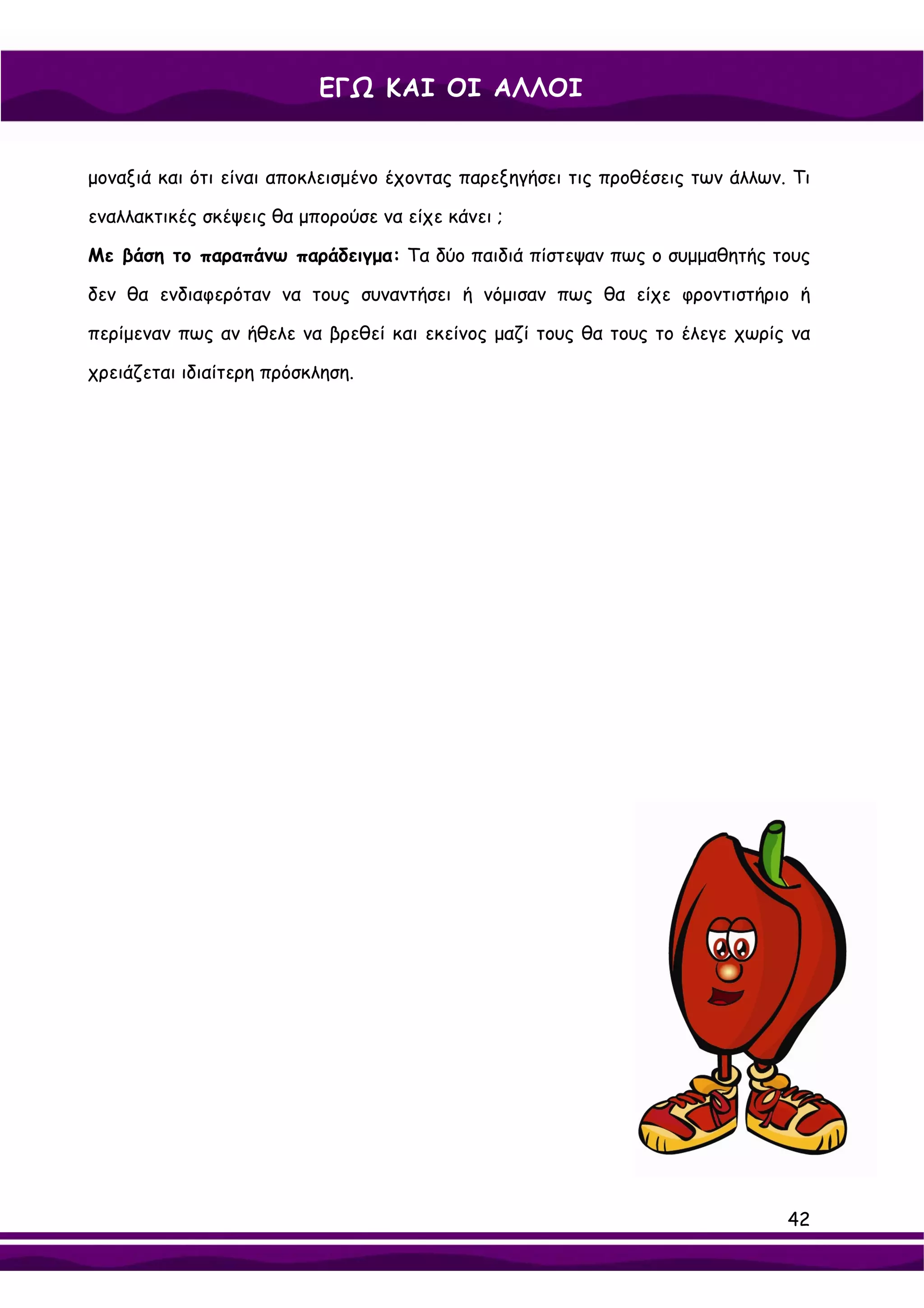 ΕΓΩ ΚΑΙ ΟΙ ΑΛΛΟΙ


μοναξιά και ότι είναι αποκλεισμένο έχοντας παρεξηγήσει τις προθέσεις των άλλων. Τι

εναλλακτικές σκέψεις θα μπορούσε να είχε κάνει ;

Με βάση το παραπάνω παράδειγμα: Τα δύο παιδιά πίστεψαν πως ο συμμαθητής τους

δεν θα ενδιαφερόταν να τους συναντήσει ή νόμισαν πως θα είχε φροντιστήριο ή

περίμεναν πως αν ήθελε να βρεθεί και εκείνος μαζί τους θα τους το έλεγε χωρίς να

χρειάζεται ιδιαίτερη πρόσκληση.




                                                                               42
 