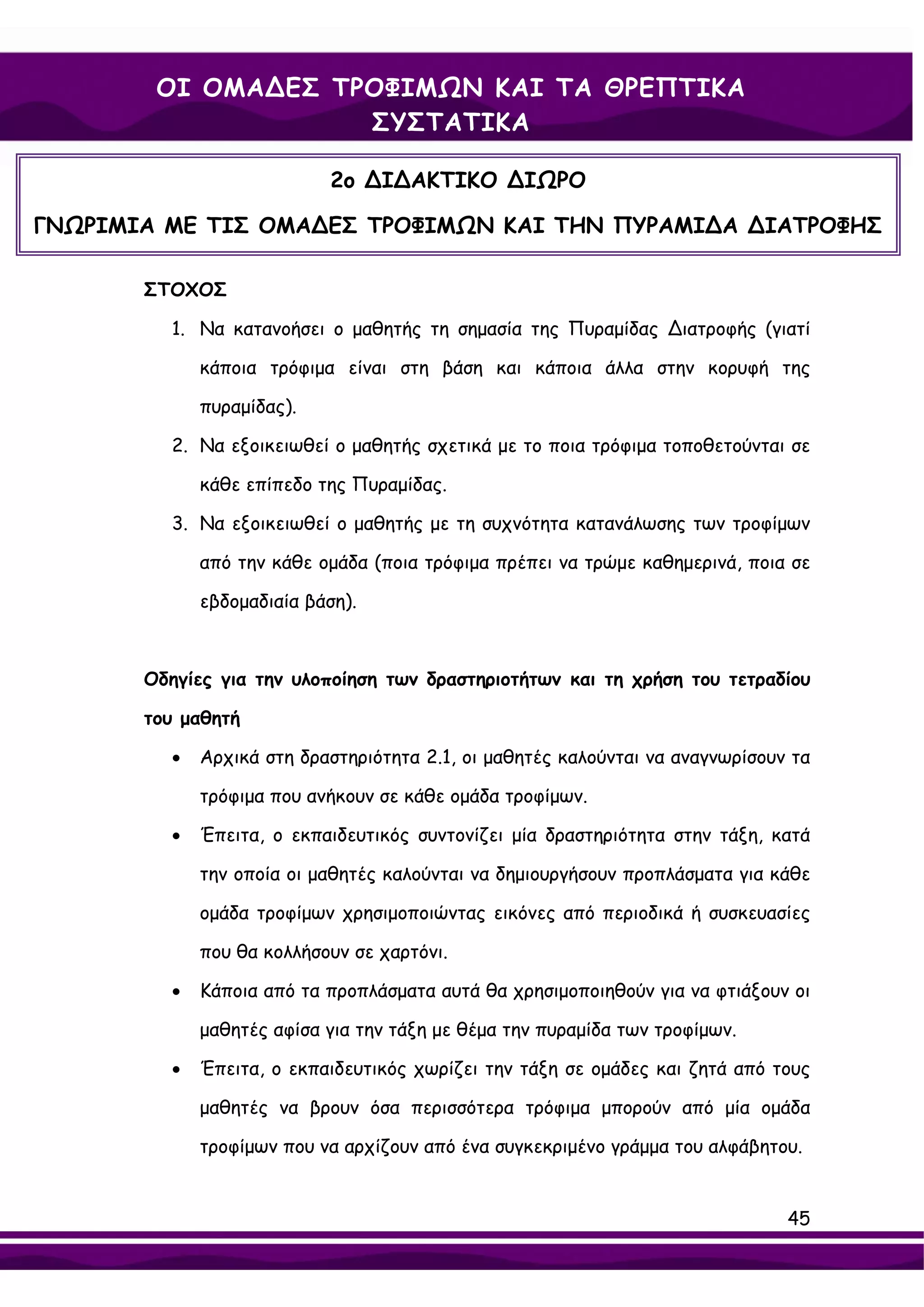 ΟΙ ΟΜΑ∆ΕΣ ΤΡΟΦΙΜΩΝ ΚΑΙ ΤΑ ΘΡΕΠΤΙΚΑ
                    ΣΥΣΤΑΤΙΚΑ

                           2ο ∆Ι∆ΑΚΤΙΚΟ ∆ΙΩΡΟ

ΓΝΩΡΙΜΙΑ ΜΕ ΤΙΣ ΟΜΑ∆ΕΣ ΤΡΟΦΙΜΩΝ ΚΑΙ ΤΗΝ ΠΥΡΑΜΙ∆Α ∆ΙΑΤΡΟΦΗΣ

       ΣΤΟΧΟΣ

         1. Να κατανοήσει ο μαθητής τη σημασία της Πυραμίδας ∆ιατροφής (γιατί

             κάποια τρόφιμα είναι στη βάση και κάποια άλλα στην κορυφή της

             πυραμίδας).

         2. Να εξοικειωθεί ο μαθητής σχετικά με το ποια τρόφιμα τοποθετούνται σε

             κάθε επίπεδο της Πυραμίδας.

         3. Να εξοικειωθεί ο μαθητής με τη συχνότητα κατανάλωσης των τροφίμων

             από την κάθε ομάδα (ποια τρόφιμα πρέπει να τρώμε καθημερινά, ποια σε

             εβδομαδιαία βάση).



       Οδηγίες για την υλοποίηση των δραστηριοτήτων και τη χρήση του τετραδίου

       του μαθητή

         •   Αρχικά στη δραστηριότητα 2.1, οι μαθητές καλούνται να αναγνωρίσουν τα

             τρόφιμα που ανήκουν σε κάθε ομάδα τροφίμων.

         •   Έπειτα, ο εκπαιδευτικός συντονίζει μία δραστηριότητα στην τάξη, κατά

             την οποία οι μαθητές καλούνται να δημιουργήσουν προπλάσματα για κάθε

             ομάδα τροφίμων χρησιμοποιώντας εικόνες από περιοδικά ή συσκευασίες

             που θα κολλήσουν σε χαρτόνι.

         •   Κάποια από τα προπλάσματα αυτά θα χρησιμοποιηθούν για να φτιάξουν οι

             μαθητές αφίσα για την τάξη με θέμα την πυραμίδα των τροφίμων.

         •   Έπειτα, ο εκπαιδευτικός χωρίζει την τάξη σε ομάδες και ζητά από τους

             μαθητές να βρουν όσα περισσότερα τρόφιμα μπορούν από μία ομάδα

             τροφίμων που να αρχίζουν από ένα συγκεκριμένο γράμμα του αλφάβητου.


                                                                               45
 