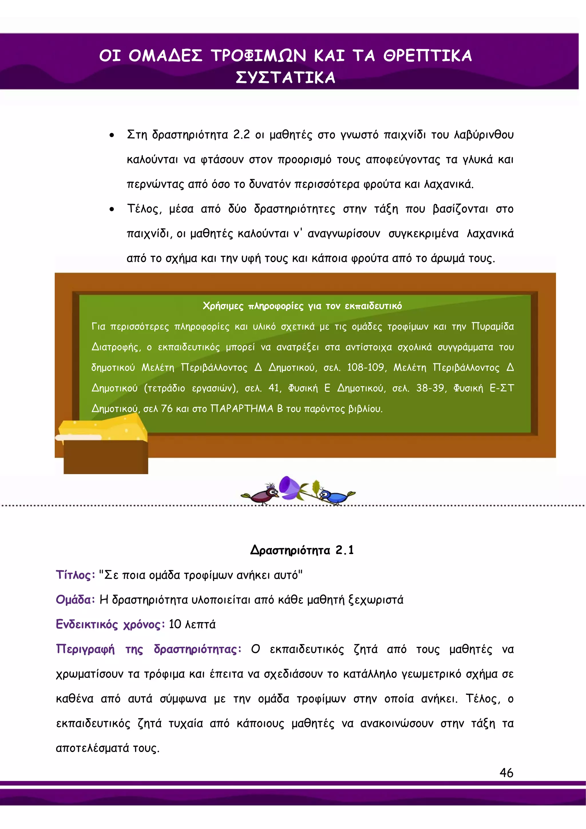 ΟΙ ΟΜΑ∆ΕΣ ΤΡΟΦΙΜΩΝ ΚΑΙ ΤΑ ΘΡΕΠΤΙΚΑ
                   ΣΥΣΤΑΤΙΚΑ


         •   Στη δραστηριότητα 2.2 οι μαθητές στο γνωστό παιχνίδι του λαβύρινθου

             καλούνται να φτάσουν στον προορισμό τους αποφεύγοντας τα γλυκά και

             περνώντας από όσο το δυνατόν περισσότερα φρούτα και λαχανικά.

         •   Τέλος, μέσα από δύο δραστηριότητες στην τάξη που βασίζονται στο

             παιχνίδι, οι μαθητές καλούνται ν' αναγνωρίσουν συγκεκριμένα λαχανικά

             από το σχήμα και την υφή τους και κάποια φρούτα από το άρωμά τους.


                            Χρήσιμες πληροφορίες για τον εκπαιδευτικό

      Για περισσότερες πληροφορίες και υλικό σχετικά με τις ομάδες τροφίμων και την Πυραμίδα

      ∆ιατροφής, ο εκπαιδευτικός μπορεί να ανατρέξει στα αντίστοιχα σχολικά συγγράμματα του

      δημοτικού Μελέτη Περιβάλλοντος ∆ ∆ημοτικού, σελ. 108-109, Μελέτη Περιβάλλοντος ∆

      ∆ημοτικού (τετράδιο εργασιών), σελ. 41, Φυσική Ε ∆ημοτικού, σελ. 38-39, Φυσική Ε-ΣΤ

      ∆ημοτικού, σελ 76 και στο ΠΑΡΑΡΤΗΜΑ Β του παρόντος βιβλίου.




                                      ∆ραστηριότητα 2.1

Τίτλος: "Σε ποια ομάδα τροφίμων ανήκει αυτό"

Ομάδα: Η δραστηριότητα υλοποιείται από κάθε μαθητή ξεχωριστά

Ενδεικτικός χρόνος: 10 λεπτά

Περιγραφή της δραστηριότητας: Ο εκπαιδευτικός ζητά από τους μαθητές να

χρωματίσουν τα τρόφιμα και έπειτα να σχεδιάσουν το κατάλληλο γεωμετρικό σχήμα σε

καθένα από αυτά σύμφωνα με την ομάδα τροφίμων στην οποία ανήκει. Τέλος, ο

εκπαιδευτικός ζητά τυχαία από κάποιους μαθητές να ανακοινώσουν στην τάξη τα

αποτελέσματά τους.

                                                                                         46
 