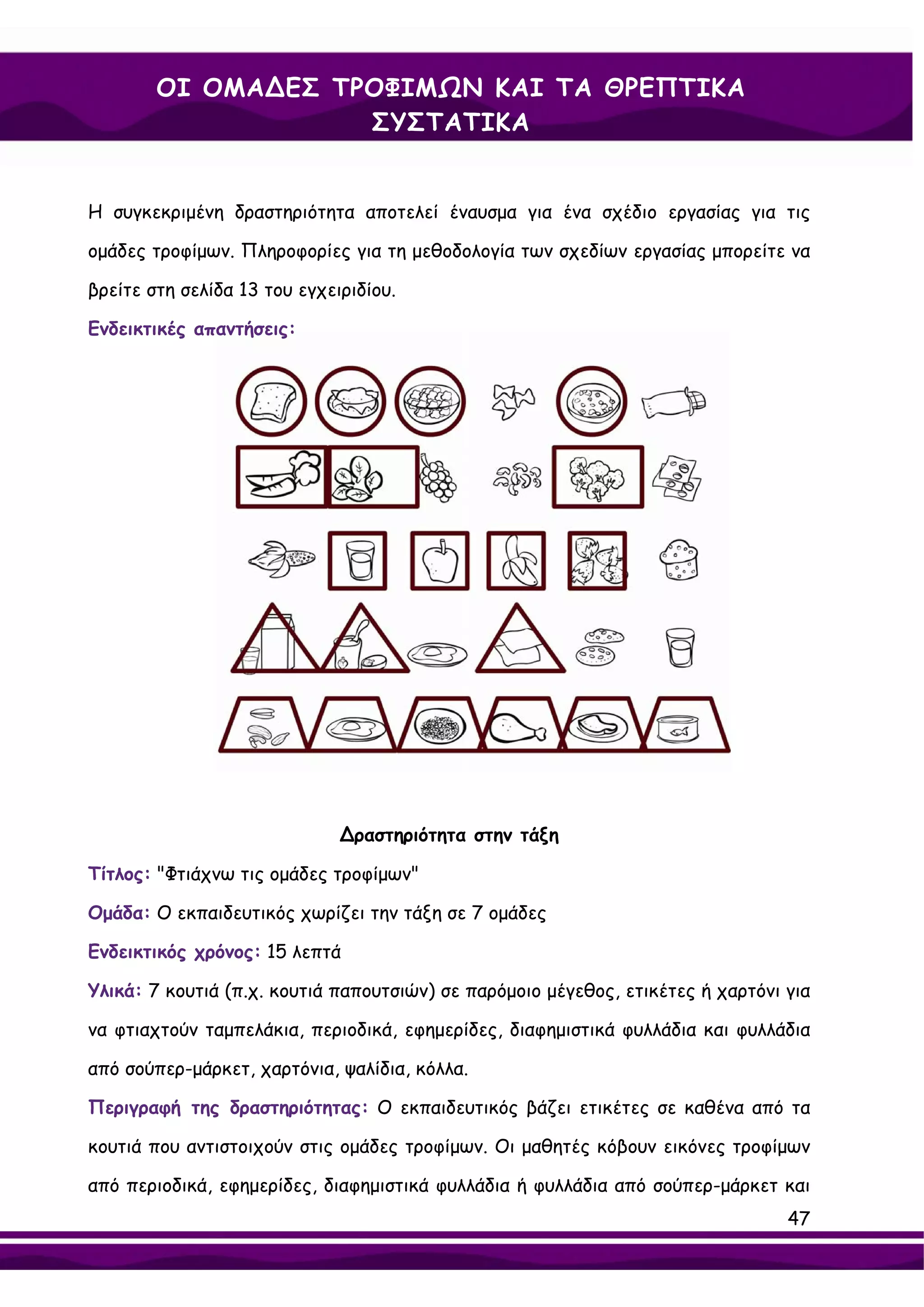 ΟΙ ΟΜΑ∆ΕΣ ΤΡΟΦΙΜΩΝ ΚΑΙ ΤΑ ΘΡΕΠΤΙΚΑ
                    ΣΥΣΤΑΤΙΚΑ


Η συγκεκριμένη δραστηριότητα αποτελεί έναυσμα για ένα σχέδιο εργασίας για τις

ομάδες τροφίμων. Πληροφορίες για τη μεθοδολογία των σχεδίων εργασίας μπορείτε να

βρείτε στη σελίδα 13 του εγχειριδίου.

Ενδεικτικές απαντήσεις:




                              ∆ραστηριότητα στην τάξη

Τίτλος: "Φτιάχνω τις ομάδες τροφίμων"

Ομάδα: Ο εκπαιδευτικός χωρίζει την τάξη σε 7 ομάδες

Ενδεικτικός χρόνος: 15 λεπτά

Υλικά: 7 κουτιά (π.χ. κουτιά παπουτσιών) σε παρόμοιο μέγεθος, ετικέτες ή χαρτόνι για

να φτιαχτούν ταμπελάκια, περιοδικά, εφημερίδες, διαφημιστικά φυλλάδια και φυλλάδια

από σούπερ-μάρκετ, χαρτόνια, ψαλίδια, κόλλα.

Περιγραφή της δραστηριότητας: Ο εκπαιδευτικός βάζει ετικέτες σε καθένα από τα

κουτιά που αντιστοιχούν στις ομάδες τροφίμων. Οι μαθητές κόβουν εικόνες τροφίμων

από περιοδικά, εφημερίδες, διαφημιστικά φυλλάδια ή φυλλάδια από σούπερ-μάρκετ και
                                                                                 47
 